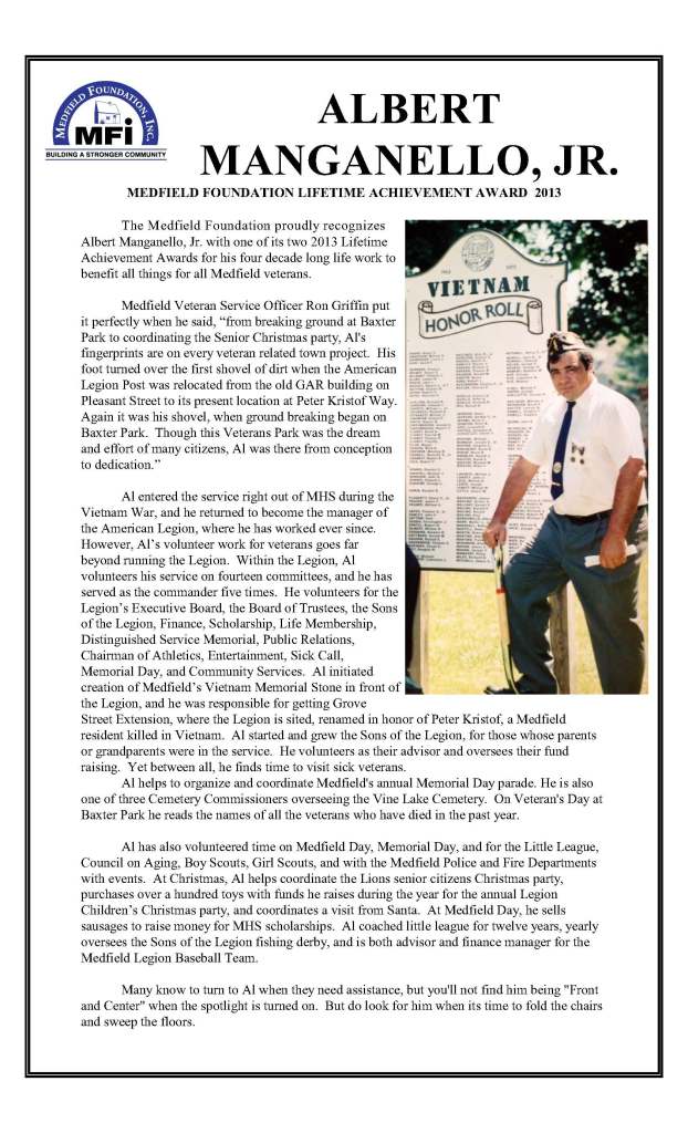 ALBERT MANGANELLO, JR.
MEDFIELD FOUNDATION LIFETIME ACHIEVEMENT AWARD  2013

	The Medfield Foundation proudly recognizes Albert Manganello, Jr. with one of its two 2013 Lifetime Achievement Awards for his four decade long life work to benefit all things for all Medfield veterans.  

	Medfield Veteran Service Officer Ron Griffin put it perfectly when he said, “from breaking ground at Baxter Park to coordinating the Senior Christmas party, Al's fingerprints are on every veteran related town project.  His foot turned over the first shovel of dirt when the American Legion Post was relocated from the old GAR building on Pleasant Street to its present location at Peter Kristof Way.  Again it was his shovel, when ground breaking began on Baxter Park.  Though this Veterans Park was the dream and effort of many citizens, Al was there from conception to dedication.”

	Al entered the service right out of MHS during the Vietnam War, and he returned to become the manager of the American Legion, where he has worked ever since.  However, Al’s volunteer work for veterans goes far beyond running the Legion.  Within the Legion, Al volunteers his service on fourteen committees, and he has served as the commander five times.  He volunteers for the Legion’s Executive Board, the Board of Trustees, the Sons of the Legion, Finance, Scholarship, Life Membership, Distinguished Service Memorial, Public Relations, Chairman of Athletics, Entertainment, Sick Call, Memorial Day, and Community Services.  Al initiated creation of Medfield’s Vietnam Memorial Stone in front of the Legion, and he was responsible for getting Grove Street Extension, where the Legion is sited, renamed in honor of Peter Kristof, a Medfield resident killed in Vietnam.  Al started and grew the Sons of the Legion, for those whose parents or grandparents were in the service.  He volunteers as their advisor and oversees their fund raising.  Yet between all, he finds time to visit sick veterans.  
	Al helps to organize and coordinate Medfield's annual Memorial Day parade. He is also one of three Cemetery Commissioners overseeing the Vine Lake Cemetery.  On Veteran's Day at Baxter Park he reads the names of all the veterans who have died in the past year.  

	Al has also volunteered time on Medfield Day, Memorial Day, and for the Little League, Council on Aging, Boy Scouts, Girl Scouts, and with the Medfield Police and Fire Departments with events.  At Christmas, Al helps coordinate the Lions senior citizens Christmas party, purchases over a hundred toys with funds he raises during the year for the annual Legion Children’s Christmas party, and coordinates a visit from Santa.  At Medfield Day, he sells sausages to raise money for MHS scholarships.  Al coached little league for twelve years, yearly oversees the Sons of the Legion fishing derby, and is both advisor and finance manager for the Medfield Legion Baseball Team. 

	Many know to turn to Al when they need assistance, but you'll not find him being "Front and Center" when the spotlight is turned on.  But do look for him when its time to fold the chairs and sweep the floors.