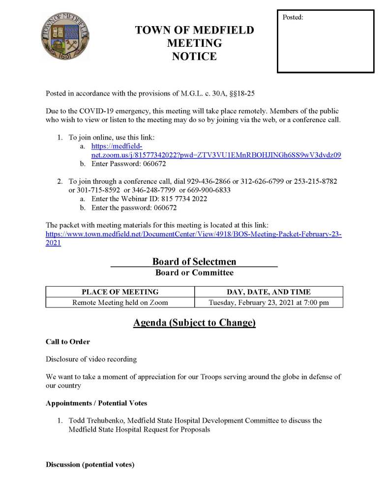 TOWN OF MEDFIELD
MEETING
NOTICE
Posted in accordance with the provisions of M.G.L. c. 30A, §§18-25
Due to the COVID-19 emergency, this meeting will take place remotely. Members of the public who wish to view or listen to the meeting may do so by joining via the web, or a conference call.
1. To join online, use this link:
a. https://medfield-net.zoom.us/j/81577342022?pwd=ZTV3VU1EMnRBOHJINGh6SS9wV3dvdz09
b. Enter Password: 060672
2. To join through a conference call, dial 929-436-2866 or 312-626-6799 or 253-215-8782 or 301-715-8592 or 346-248-7799 or 669-900-6833
a. Enter the Webinar ID: 815 7734 2022
b. Enter the password: 060672
The packet with meeting materials for this meeting is located at this link:
https://www.town.medfield.net/DocumentCenter/View/4918/BOS-Meeting-Packet-February-23-2021
Board of Selectmen
Board or Committee
PLACE OF MEETING
DAY, DATE, AND TIME
Remote Meeting held on Zoom
Tuesday, February 23, 2021 at 7:00 pm
Agenda (Subject to Change)
Call to Order
Disclosure of video recording
We want to take a moment of appreciation for our Troops serving around the globe in defense of our country
Appointments / Potential Votes
1. Todd Trehubenko, Medfield State Hospital Development Committee to discuss the Medfield State Hospital Request for Proposals
Discussion (potential votes)
Posted:
2. COVID-19 Status Update and CARES Funding Update
3. FY2022 Operating and Capital Budgets
4. 2021 Annual Town Meeting and Warrant Articles
Action Items
5. Committee Appointments
a. Appoint Margret Vasaturo to the Board of Registrars for a one-year term
b. Appoint Jennifer Keating to the Board of Registrars for a three-year term
6. Vote to sign Warrant for the Town Election on March 29, 2021
7. Vote to authorize deficit spending for the snow and ice budget
8. Kingsbury Club Solar Project
a. Tax Agreements, subject to Town Meeting approval
b. Alternative on Bill Credit Agreements
9. North Street Solar Project
a. Approve Tax Agreement, subject to Town Meeting approval
Consent Agenda
Citizen Comment
Town Administrator Updates
Next Meeting Dates
• March 2, 2021
• March 16, 2021
• March 23, 2021
Selectmen Reports
Informational
• Massachusetts DHCD Public Housing Notice 2021-01 re: Changes Pertaining to Town Appointed Tenant Board Members, effective May 15, 2021
• Medfield Vegetation Management Plan
o Public Hearing: Thursday, April 8, 2021 at 11 am