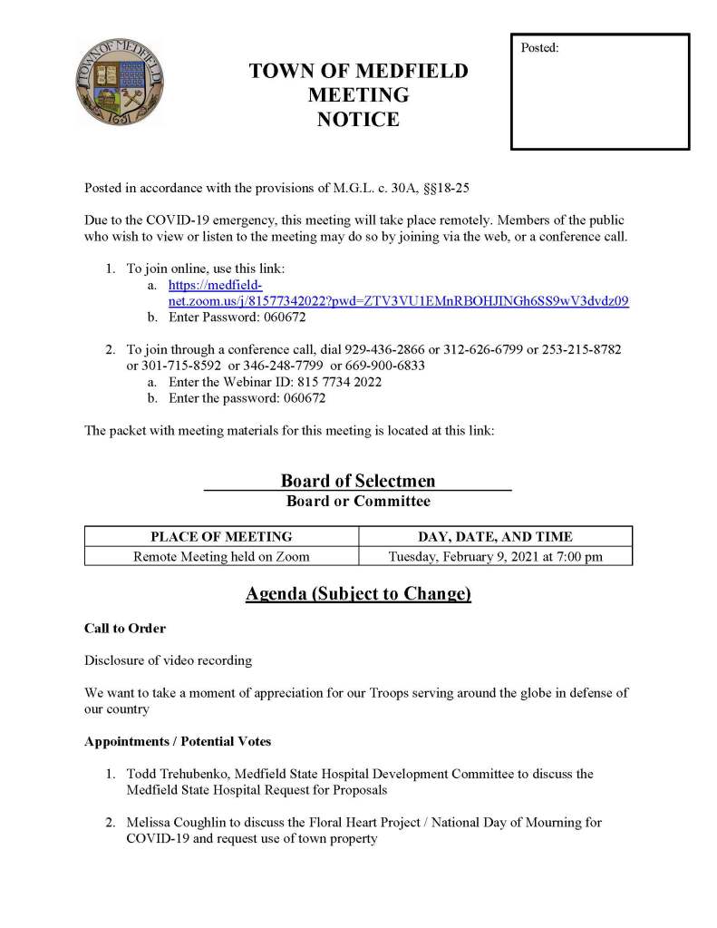 TOWN OF MEDFIELD
MEETING
NOTICE
Posted in accordance with the provisions of M.G.L. c. 30A, §§18-25
Due to the COVID-19 emergency, this meeting will take place remotely. Members of the public who wish to view or listen to the meeting may do so by joining via the web, or a conference call.
1. To join online, use this link:
a. https://medfield-net.zoom.us/j/81577342022?pwd=ZTV3VU1EMnRBOHJINGh6SS9wV3dvdz09
b. Enter Password: 060672
2. To join through a conference call, dial 929-436-2866 or 312-626-6799 or 253-215-8782 or 301-715-8592 or 346-248-7799 or 669-900-6833
a. Enter the Webinar ID: 815 7734 2022
b. Enter the password: 060672
The packet with meeting materials for this meeting is located at this link:
Board of Selectmen
Board or Committee
PLACE OF MEETING
DAY, DATE, AND TIME
Remote Meeting held on Zoom
Tuesday, February 9, 2021 at 7:00 pm
Agenda (Subject to Change)
Call to Order
Disclosure of video recording
We want to take a moment of appreciation for our Troops serving around the globe in defense of our country
Appointments / Potential Votes
1. Todd Trehubenko, Medfield State Hospital Development Committee to discuss the Medfield State Hospital Request for Proposals
2. Melissa Coughlin to discuss the Floral Heart Project / National Day of Mourning for COVID-19 and request use of town property
Posted:
Discussion (potential votes)
3. COVID-19 Status Update and CARES Funding Update
4. FY2022 Operating and Capital Budgets
5. 2021 Annual Town Meeting and Warrant Articles
Action Items
6. Committee Resignations
a. Accept the resignation of Eileen DeSorgher from the Board of Registrars
7. Vote to close the Annual Town Meeting warrant on February 16 at 5:00 PM
Consent Agenda
Citizen Comment
Town Administrator Updates
Next Meeting Dates
February 23, 2021
March 2, 2021
Selectmen Reports
Informational