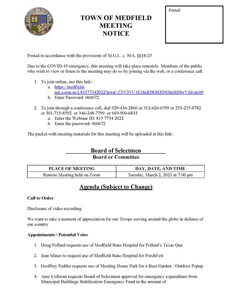 TOWN OF MEDFIELD
MEETING
NOTICE


Posted in accordance with the provisions of M.G.L. c. 30A, §§18-25

Due to the COVID-19 emergency, this meeting will take place remotely. Members of the public who wish to view or listen to the meeting may do so by joining via the web, or a conference call. 
	
1.	To join online, use this link:
a.	https://medfield-net.zoom.us/j/81577342022?pwd=ZTV3VU1EMnRBOHJINGh6SS9wV3dvdz09  
b.	Enter Password: 060672

2.	To join through a conference call, dial 929-436-2866 or 312-626-6799 or 253-215-8782  or 301-715-8592  or 346-248-7799  or 669-900-6833
a.	Enter the Webinar ID: 815 7734 2022
b.	Enter the password: 060672

The packet with meeting materials for this meeting will be uploaded at this link: 


Board of Selectmen
Board or Committee

PLACE OF MEETING	DAY, DATE, AND TIME
Remote Meeting held on Zoom	Tuesday, March 2, 2021 at 7:00 pm
 
Agenda (Subject to Change)

Call to Order

Disclosure of video recording

We want to take a moment of appreciation for our Troops serving around the globe in defense of our country

Appointments / Potential Votes 

1.	Doug Pollard requests use of Medfield State Hospital for Pollard’s Texas Que

2.	Jean Mineo to request use of Medfield State Hospital for PorchFest

3.	Geoffrey Pedder requests use of Meeting House Park for a Beer Garden / Outdoor Popup

4.	Amy Colleran requests Board of Selectmen approval for emergency expenditure from Municipal Buildings Stabilization Emergency Fund in the amount of 

5.	Scott McDermott, Town Moderator, to discuss 2021 Annual Town Meeting


Discussion (potential votes) 

6.	COVID-19 Status Update and CARES Funding Update

7.	FY2022 Operating and Capital Budgets and Reserve Fund Policy 

8.	2021 Annual Town Meeting and Warrant Articles 

Action Items 

9.	Vote to approve Memorandum of Agreement with the Medfield Permanent Firefighter Association, Local 4478, IAFF, AFL-CIO

10.	Request to reinstate door to door solicitations 

11.	Committee appointments: 
a.	Appoint Meenakshi Chivukula to the Board of Health as an Associate Member
b.	Appoint Jeff Kane to the Board of Health as an Associate Member

12.	Contract with Woodard & Curran for Owner’s Project Management Services for the Water Treatment Plant Project 

Consent Agenda

Citizen Comment

Town Administrator Updates

Next Meeting Dates
•	March 9, 2021
•	March 16, 2021
•	March 23, 2021
•	March 30, 2021

Selectmen Reports

Informational  
