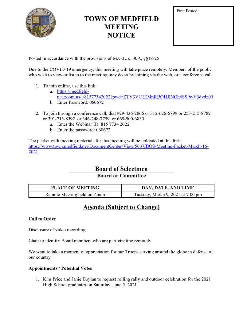 TOWN OF MEDFIELD
MEETING
NOTICE
Posted in accordance with the provisions of M.G.L. c. 30A, §§18-25
Due to the COVID-19 emergency, this meeting will take place remotely. Members of the public who wish to view or listen to the meeting may do so by joining via the web, or a conference call.
1. To join online, use this link:
a. https://medfield-net.zoom.us/j/81577342022?pwd=ZTV3VU1EMnRBOHJINGh6SS9wV3dvdz09
b. Enter Password: 060672
2. To join through a conference call, dial 929-436-2866 or 312-626-6799 or 253-215-8782 or 301-715-8592 or 346-248-7799 or 669-900-6833
a. Enter the Webinar ID: 815 7734 2022
b. Enter the password: 060672
The packet with meeting materials for this meeting will be uploaded at this link:
https://www.town.medfield.net/DocumentCenter/View/5037/BOS-Meeting-Packet-March-16-2021
Board of Selectmen
Board or Committee
PLACE OF MEETING
DAY, DATE, AND TIME
Remote Meeting held on Zoom
Tuesday, March 9, 2021 at 7:00 pm
Agenda (Subject to Change)
Call to Order
Disclosure of video recording
Chair to identify Board members who are participating remotely
We want to take a moment of appreciation for our Troops serving around the globe in defense of our country
Appointments / Potential Votes
1. Kim Price and Janie Boylan to request rolling rally and outdoor celebration for the 2021 High School graduates on Saturday, June 5, 2021
First Posted:
2. Kymberli Brenton to request use of Medfield State Hospital for the Medfield High School football banquet
3. Medfield Board of Water and Sewerage to discuss the Medfield Water Treatment Plant project
Discussion (potential votes)
4. COVID-19 Status Update and CARES Funding Update
5. Fiscal Year 2022 Operating and Capital Budgets and Financial Policies
6. 2021 Annual Town Meeting and Warrant Articles
Action Items
7. Open the Annual Town Meeting Warrant
8. Fiscal Year 2022 Health Insurance rate renewal
9. Memorandum of Agreement with the Medfield Police League
10. Close the Annual Town Meeting Warrant
Consent Agenda
Citizen Comment
Town Administrator Updates
Next Meeting Dates
• March 23, 2021
• March 30, 2021
• April 1, 2021
Selectmen Reports
Informational
• Town of Medfield GASB Statements No. 74 and No. 75 for the OPEB Liability
• Town of Medfield Financial Statements for the year ending June 30, 2020