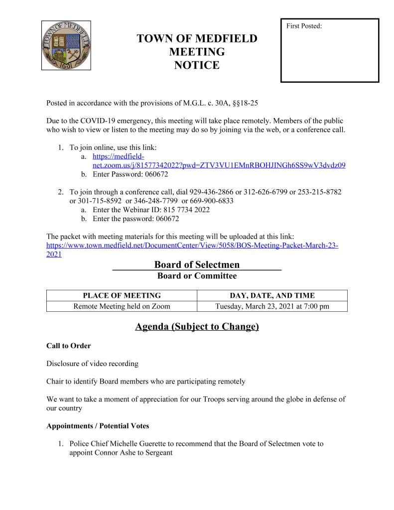 TOWN OF MEDFIELD
MEETING
NOTICE
Posted in accordance with the provisions of M.G.L. c. 30A, §§18-25
Due to the COVID-19 emergency, this meeting will take place remotely. Members of the public
who wish to view or listen to the meeting may do so by joining via the web, or a conference call.
1. To join online, use this link:
a. https://medfieldnet.
zoom.us/j/81577342022?pwd=ZTV3VU1EMnRBOHJINGh6SS9wV3dvdz09
b. Enter Password: 060672
2. To join through a conference call, dial 929-436-2866 or 312-626-6799 or 253-215-8782
or 301-715-8592 or 346-248-7799 or 669-900-6833
a. Enter the Webinar ID: 815 7734 2022
b. Enter the password: 060672
The packet with meeting materials for this meeting will be uploaded at this link:
https://www.town.medfield.net/DocumentCenter/View/5058/BOS-Meeting-Packet-March-23-
2021
Board of Selectmen
Board or Committee
PLACE OF MEETING DAY, DATE, AND TIME
Remote Meeting held on Zoom Tuesday, March 23, 2021 at 7:00 pm
Agenda (Subject to Change)
Call to Order
Disclosure of video recording
Chair to identify Board members who are participating remotely
We want to take a moment of appreciation for our Troops serving around the globe in defense of
our country
Appointments / Potential Votes
1. Police Chief Michelle Guerette to recommend that the Board of Selectmen vote to
appoint Connor Ashe to Sergeant
First Posted:
2. Todd Trehubenko, Medfield State Hospital Development Committee to discuss the
Request for the Proposals for the Medfield State Hospital and request Board of Selectmen
vote to release the Request for Proposals
3. Medfield Affordable Housing Trust to discuss the Hinkley South Request for Proposals
and recommendation to the Board of Selectmen; potential vote of award by the Board of
Selectmen
Discussion (potential votes)
4. COVID-19 Status Update and CARES Funding Update
5. Fiscal Year 2022 Operating and Capital Budgets and Financial Policies
a. Vote to increase the override for the Municipal Buildings Stabilization Fund by
2.5% to $1,076,890
6. 2021 Annual Town Meeting and Warrant Articles
Action Items
7. Vote to approve the Memorandum of Agreement with the Medfield Police League July 1,
2020 to June 30, 2022
8. Accept the resignation of Tracey Hogan from the Medfield Historical Commission
9. Appoint the following to the Medfield Historical Commission:
a. Kirsten Poler for term to expire May 19, 2022
b. Doug Whitla for a three-year term
c. Peter Fletcher for a three-year term
10. Vote to approve a Cost of Living Adjustment for nonunion employees, per the Personnel
Board’s recommendation of a 2% COLA
11. Vote to approve the Employment Contract with the Town Administrator Kristine
Trierweiler
12. Vote to approve the Employment Contract with Police Chief Michelle Guerette
Consent Agenda
Town Administrator Updates
Next Meeting Dates
 March 30, 2021
Selectmen Reports
Informational