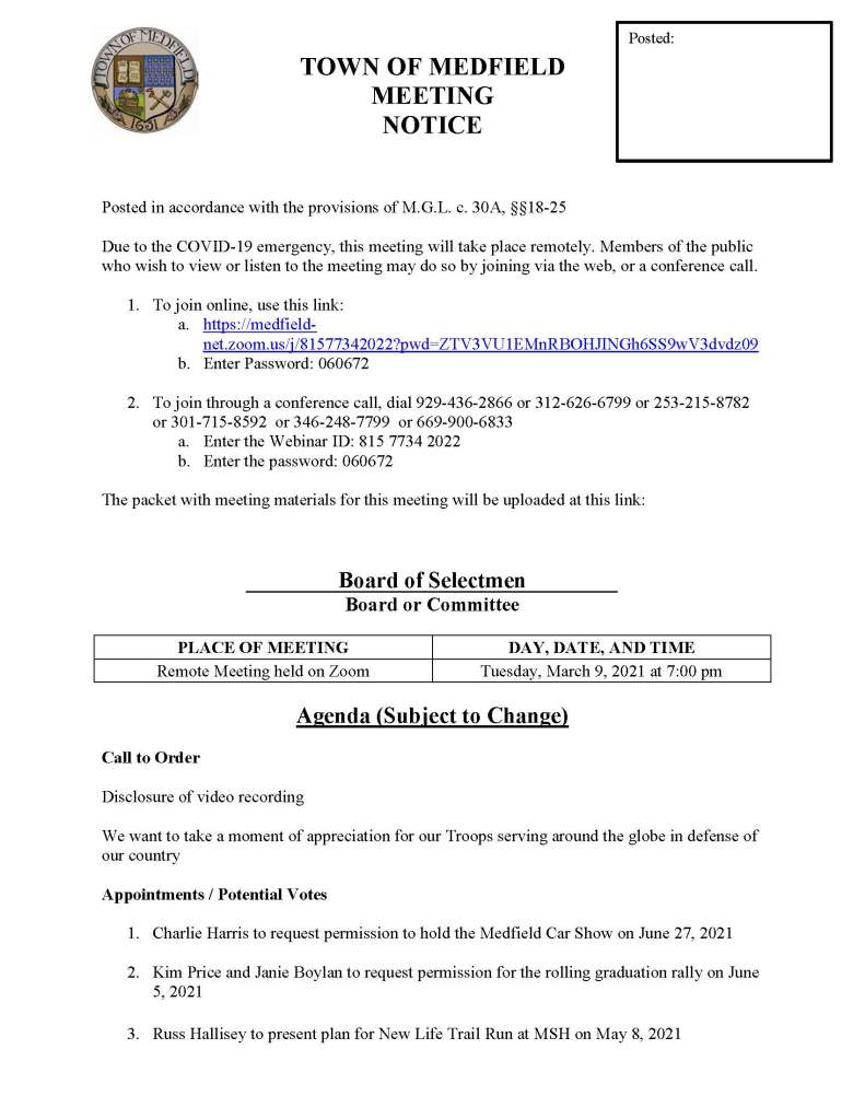 TOWN OF MEDFIELD
MEETING
NOTICE
Posted in accordance with the provisions of M.G.L. c. 30A, §§18-25
Due to the COVID-19 emergency, this meeting will take place remotely. Members of the public who wish to view or listen to the meeting may do so by joining via the web, or a conference call.
1. To join online, use this link:
a. https://medfield-net.zoom.us/j/81577342022?pwd=ZTV3VU1EMnRBOHJINGh6SS9wV3dvdz09
b. Enter Password: 060672
2. To join through a conference call, dial 929-436-2866 or 312-626-6799 or 253-215-8782 or 301-715-8592 or 346-248-7799 or 669-900-6833
a. Enter the Webinar ID: 815 7734 2022
b. Enter the password: 060672
The packet with meeting materials for this meeting will be uploaded at this link:
Board of Selectmen
Board or Committee
PLACE OF MEETING
DAY, DATE, AND TIME
Remote Meeting held on Zoom
Tuesday, March 9, 2021 at 7:00 pm
Agenda (Subject to Change)
Call to Order
Disclosure of video recording
We want to take a moment of appreciation for our Troops serving around the globe in defense of our country
Appointments / Potential Votes
1. Charlie Harris to request permission to hold the Medfield Car Show on June 27, 2021
2. Kim Price and Janie Boylan to request permission for the rolling graduation rally on June 5, 2021
3. Russ Hallisey to present plan for New Life Trail Run at MSH on May 8, 2021
Posted:
Discussion (potential votes)
4. COVID-19 Status Update and CARES Funding Update
5. Fiscal Year 2022 Operating and Capital Budgets and Financial Policies
a. Selectman Murby to discuss his Pro Forma analysis of the budget and revenue sharing
6. 2021 Annual Town Meeting and Warrant Articles
Action Items
7. Maurice Goulet, DPW Director, requests BOS to sign the Chapter 90 Final Report
8. Nancy Tella, Medfield Garden Club, requests permission to plant a tree at Meeting House Pond
9. Vote to postpone Annual Town Meeting from May 3, 2021 to a new date of Monday, May 17, 2021 and Tuesday, May 18, 2021
10. Clifford Monac requests the BOS sign the Lincoln Court Covenant
11. David Maxson requests $5,000 for the repair of Town Clock
12. Vote to authorize the Chair of the Board of Selectmen to sign the Amendment to the Feasibility Study Agreement with the Massachusetts School Building Authority
13. Liz Sandeman requests to display Donate Life flag in Town House Lobby for April for Organ Donation Awareness Month
Consent Agenda
14. Jean Mineo request permission to post signs in usual locations for Porchfest
15. Norfolk Hunt Club requests use of the Medfield State Hospital the following dates:
a. Saturday, May 1, 2021 at 9 am
b. Saturday, May 15, 2021 at 9 am
c. Tuesday, September 7, 2021 at 8 am
d. Saturday, October 2, 2021 at 9 am
e. Thursday, Thanksgiving, November 25, 2021 at 9 am
16. Liz Sandeman requests to display Donate Life flag in Town House Lobby for April for Organ Donation Awareness Month
Citizen Comment
Town Administrator Updates
Next Meeting Dates
• March 16, 2021
• March 23, 2021
• March 30, 2021
Selectmen Reports
Informational
• Conservation Commission decisions