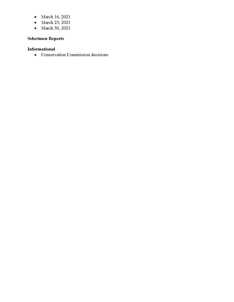 TOWN OF MEDFIELD
MEETING
NOTICE
Posted in accordance with the provisions of M.G.L. c. 30A, §§18-25
Due to the COVID-19 emergency, this meeting will take place remotely. Members of the public who wish to view or listen to the meeting may do so by joining via the web, or a conference call.
1. To join online, use this link:
a. https://medfield-net.zoom.us/j/81577342022?pwd=ZTV3VU1EMnRBOHJINGh6SS9wV3dvdz09
b. Enter Password: 060672
2. To join through a conference call, dial 929-436-2866 or 312-626-6799 or 253-215-8782 or 301-715-8592 or 346-248-7799 or 669-900-6833
a. Enter the Webinar ID: 815 7734 2022
b. Enter the password: 060672
The packet with meeting materials for this meeting will be uploaded at this link:
Board of Selectmen
Board or Committee
PLACE OF MEETING
DAY, DATE, AND TIME
Remote Meeting held on Zoom
Tuesday, March 9, 2021 at 7:00 pm
Agenda (Subject to Change)
Call to Order
Disclosure of video recording
We want to take a moment of appreciation for our Troops serving around the globe in defense of our country
Appointments / Potential Votes
1. Charlie Harris to request permission to hold the Medfield Car Show on June 27, 2021
2. Kim Price and Janie Boylan to request permission for the rolling graduation rally on June 5, 2021
3. Russ Hallisey to present plan for New Life Trail Run at MSH on May 8, 2021
Posted:
Discussion (potential votes)
4. COVID-19 Status Update and CARES Funding Update
5. Fiscal Year 2022 Operating and Capital Budgets and Financial Policies
a. Selectman Murby to discuss his Pro Forma analysis of the budget and revenue sharing
6. 2021 Annual Town Meeting and Warrant Articles
Action Items
7. Maurice Goulet, DPW Director, requests BOS to sign the Chapter 90 Final Report
8. Nancy Tella, Medfield Garden Club, requests permission to plant a tree at Meeting House Pond
9. Vote to postpone Annual Town Meeting from May 3, 2021 to a new date of Monday, May 17, 2021 and Tuesday, May 18, 2021
10. Clifford Monac requests the BOS sign the Lincoln Court Covenant
11. David Maxson requests $5,000 for the repair of Town Clock
12. Vote to authorize the Chair of the Board of Selectmen to sign the Amendment to the Feasibility Study Agreement with the Massachusetts School Building Authority
13. Liz Sandeman requests to display Donate Life flag in Town House Lobby for April for Organ Donation Awareness Month
Consent Agenda
14. Jean Mineo request permission to post signs in usual locations for Porchfest
15. Norfolk Hunt Club requests use of the Medfield State Hospital the following dates:
a. Saturday, May 1, 2021 at 9 am
b. Saturday, May 15, 2021 at 9 am
c. Tuesday, September 7, 2021 at 8 am
d. Saturday, October 2, 2021 at 9 am
e. Thursday, Thanksgiving, November 25, 2021 at 9 am
16. Liz Sandeman requests to display Donate Life flag in Town House Lobby for April for Organ Donation Awareness Month
Citizen Comment
Town Administrator Updates
Next Meeting Dates
• March 16, 2021
• March 23, 2021
• March 30, 2021
Selectmen Reports
Informational
• Conservation Commission decisions