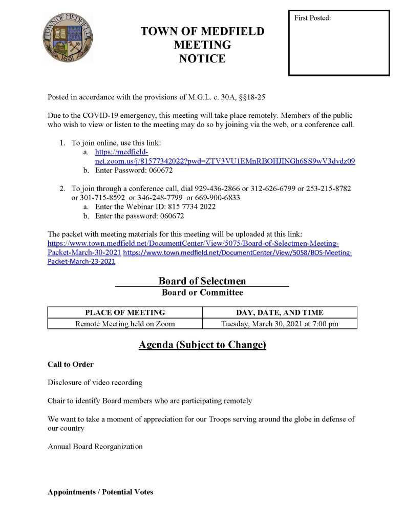 TOWN OF MEDFIELD
MEETING
NOTICE
Posted in accordance with the provisions of M.G.L. c. 30A, §§18-25
Due to the COVID-19 emergency, this meeting will take place remotely. Members of the public who wish to view or listen to the meeting may do so by joining via the web, or a conference call.
1. To join online, use this link:
a. https://medfield-net.zoom.us/j/81577342022?pwd=ZTV3VU1EMnRBOHJINGh6SS9wV3dvdz09
b. Enter Password: 060672
2. To join through a conference call, dial 929-436-2866 or 312-626-6799 or 253-215-8782 or 301-715-8592 or 346-248-7799 or 669-900-6833
a. Enter the Webinar ID: 815 7734 2022
b. Enter the password: 060672
The packet with meeting materials for this meeting will be uploaded at this link:
https://www.town.medfield.net/DocumentCenter/View/5075/Board-of-Selectmen-Meeting-Packet-March-30-2021 https://www.town.medfield.net/DocumentCenter/View/5058/BOS-Meeting-Packet-March-23-2021
Board of Selectmen
Board or Committee
PLACE OF MEETING
DAY, DATE, AND TIME
Remote Meeting held on Zoom
Tuesday, March 30, 2021 at 7:00 pm
Agenda (Subject to Change)
Call to Order
Disclosure of video recording
Chair to identify Board members who are participating remotely
We want to take a moment of appreciation for our Troops serving around the globe in defense of our country
Annual Board Reorganization
Appointments / Potential Votes
First Posted:
1. Town Administrator Kristine Trierweiler requests Board of Selectmen appoint Mark Bryson as the Veterans Service Officer for the Town of Medfield
2. Keegan Van Sicklen requests Class II Motor Vehicle Sales License at 27 Brook Street
3. Roberta Lynch, Council on Aging to discuss reopening the CENTER to the public
4. Board of Health to discuss Public Health Nurse Position and provide COVID-19 update
5. Geoffrey Pedder requests one day beer permit for May 14 and June 11 to serve beer at the Pollard’s Texas Que temporary site at the MSH
6. Kim Price and Janie Boylan request permission to decorate Straw Hat Park for the Rolling Rally
Discussion (potential votes)
7. COVID-19 Status Update and CARES Funding Update
8. Fiscal Year 2022 Operating and Capital Budgets and Financial Policies
9. 2021 Annual Town Meeting and Warrant Articles
Action Items
10. Maurice Goulet requests the Board of Selectmen vote to award annual contract with Stumpy’s Tree Service for Town-wide tree services
11. Maurice Goulet requests the Board of Selectmen vote to award contract with Weston & Sampson for Chief Operator services at the Wastewater Treatment Plant
12. Maurice Goulet requests the Board of Selectmen vote to award Contract with Truax Corporation for catch basin cleaning
13. Gazebo Players requests permission to use MSH on July 24 and July 25 to provide free Shakespeare performances
14. Board of Selectmen to vote to direct the SBC to pursue a Net Zero building and pursue all options for savings to maximize the return on the town's investment.
Consent Agenda
Town Administrator Updates
Next Meeting Dates
• April 1, 2021 Annual Warrant Hearing
• April 6, 2021
• April 20, 2021
Selectmen Reports
Informational