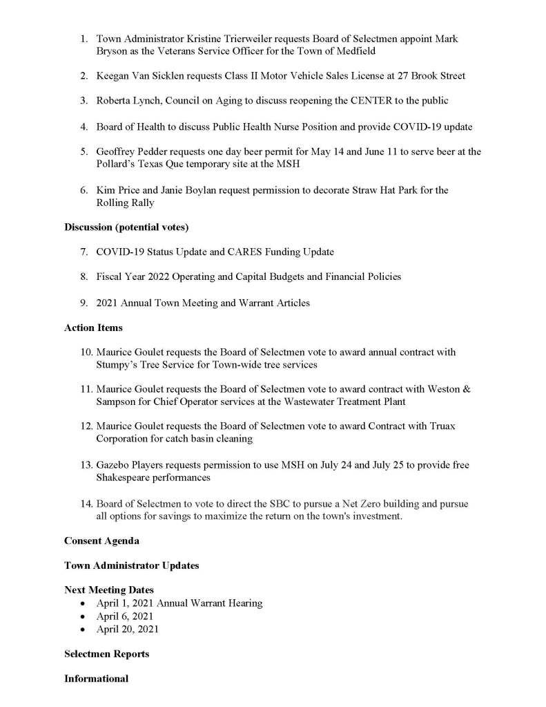 TOWN OF MEDFIELD
MEETING
NOTICE
Posted in accordance with the provisions of M.G.L. c. 30A, §§18-25
Due to the COVID-19 emergency, this meeting will take place remotely. Members of the public who wish to view or listen to the meeting may do so by joining via the web, or a conference call.
1. To join online, use this link:
a. https://medfield-net.zoom.us/j/81577342022?pwd=ZTV3VU1EMnRBOHJINGh6SS9wV3dvdz09
b. Enter Password: 060672
2. To join through a conference call, dial 929-436-2866 or 312-626-6799 or 253-215-8782 or 301-715-8592 or 346-248-7799 or 669-900-6833
a. Enter the Webinar ID: 815 7734 2022
b. Enter the password: 060672
The packet with meeting materials for this meeting will be uploaded at this link:
https://www.town.medfield.net/DocumentCenter/View/5075/Board-of-Selectmen-Meeting-Packet-March-30-2021 https://www.town.medfield.net/DocumentCenter/View/5058/BOS-Meeting-Packet-March-23-2021
Board of Selectmen
Board or Committee
PLACE OF MEETING
DAY, DATE, AND TIME
Remote Meeting held on Zoom
Tuesday, March 30, 2021 at 7:00 pm
Agenda (Subject to Change)
Call to Order
Disclosure of video recording
Chair to identify Board members who are participating remotely
We want to take a moment of appreciation for our Troops serving around the globe in defense of our country
Annual Board Reorganization
Appointments / Potential Votes
First Posted:
1. Town Administrator Kristine Trierweiler requests Board of Selectmen appoint Mark Bryson as the Veterans Service Officer for the Town of Medfield
2. Keegan Van Sicklen requests Class II Motor Vehicle Sales License at 27 Brook Street
3. Roberta Lynch, Council on Aging to discuss reopening the CENTER to the public
4. Board of Health to discuss Public Health Nurse Position and provide COVID-19 update
5. Geoffrey Pedder requests one day beer permit for May 14 and June 11 to serve beer at the Pollard’s Texas Que temporary site at the MSH
6. Kim Price and Janie Boylan request permission to decorate Straw Hat Park for the Rolling Rally
Discussion (potential votes)
7. COVID-19 Status Update and CARES Funding Update
8. Fiscal Year 2022 Operating and Capital Budgets and Financial Policies
9. 2021 Annual Town Meeting and Warrant Articles
Action Items
10. Maurice Goulet requests the Board of Selectmen vote to award annual contract with Stumpy’s Tree Service for Town-wide tree services
11. Maurice Goulet requests the Board of Selectmen vote to award contract with Weston & Sampson for Chief Operator services at the Wastewater Treatment Plant
12. Maurice Goulet requests the Board of Selectmen vote to award Contract with Truax Corporation for catch basin cleaning
13. Gazebo Players requests permission to use MSH on July 24 and July 25 to provide free Shakespeare performances
14. Board of Selectmen to vote to direct the SBC to pursue a Net Zero building and pursue all options for savings to maximize the return on the town's investment.
Consent Agenda
Town Administrator Updates
Next Meeting Dates
• April 1, 2021 Annual Warrant Hearing
• April 6, 2021
• April 20, 2021
Selectmen Reports
Informational