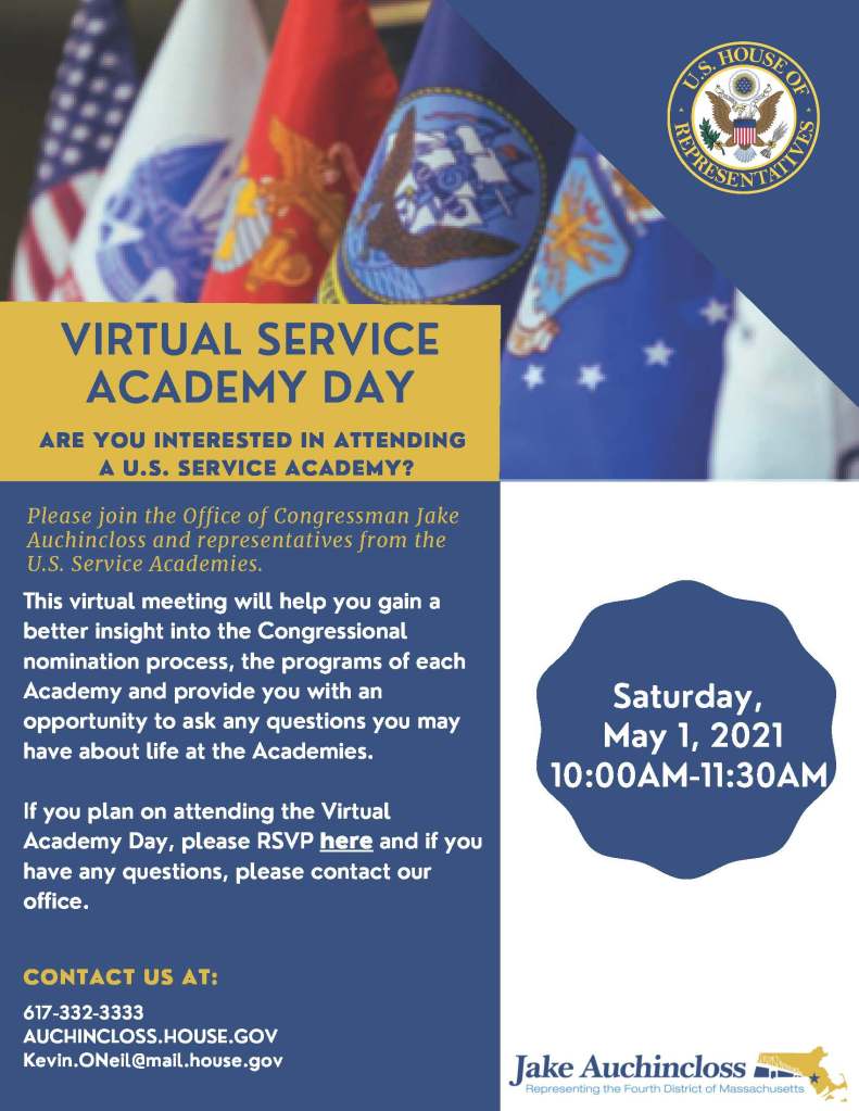 Saturday,
May 1, 2021
10:00AM-11:30AM
617-332-3333
AUCHINCLOSS.HOUSE.GOV
Kevin.ONeil@mail.house.gov
If you plan on attending the VirtualAcademy Day, please RSVP
here
and if youhave any questions, please contact ouroffice.
This virtual meeting will help you gain abetter insight into the Congressionalnomination process, the programs of eachAcademy and provide you with anopportunity to ask any questions you mayhave about life at the Academies.
ARE YOU INTERESTED IN ATTENDING
A U.S. SERVICE ACADEMY?
CONTACT US AT:
VIRTUAL
SERVICE
ACADEMY DAY
Please join the Office of Congressman JakeAuchincloss and representatives from theU.S. Service Academies.