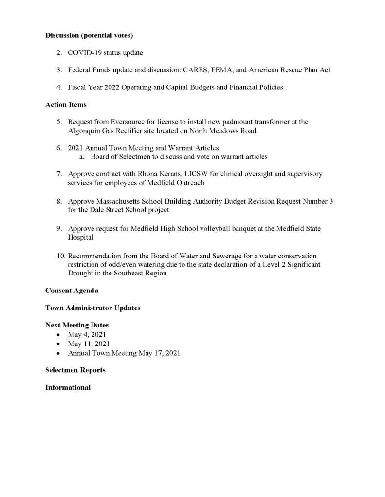 TOWN OF MEDFIELD
MEETING
NOTICE
Posted in accordance with the provisions of M.G.L. c. 30A, §§18-25
Due to the COVID-19 emergency, this meeting will take place remotely. Members of the public
who wish to view or listen to the meeting may do so by joining via the web, or a conference call.
1. To join online, use this link:
a. https://medfieldnet.
zoom.us/j/81577342022?pwd=ZTV3VU1EMnRBOHJINGh6SS9wV3dvdz09
b. Enter Password: 060672
2. To join through a conference call, dial 929-436-2866 or 312-626-6799 or 253-215-8782
or 301-715-8592 or 346-248-7799 or 669-900-6833
a. Enter the Webinar ID: 815 7734 2022
b. Enter the password: 060672
The packet with meeting materials for this meeting will be uploaded at this link:
https://www.town.medfield.net/DocumentCenter/View/5142/BOS-Meeting-Packet-April-20-
2021
Board of Selectmen
Board or Committee
PLACE OF MEETING DAY, DATE, AND TIME
Remote Meeting held on Zoom Tuesday, April 20, 2021 at 7:00 pm
Agenda (Subject to Change)
Call to Order
Disclosure of video recording
Chair to identify Board members who are participating remotely
We want to take a moment of appreciation for our Troops serving around the globe in defense of
our country
Appointments / Potential Votes
1. Medfield Energy Committee to discuss two Town Meeting Warrant Articles regarding
Community Choice Aggregation and Climate Goals
First Posted:
Discussion (potential votes)
2. COVID-19 status update
3. Federal Funds update and discussion: CARES, FEMA, and American Rescue Plan Act
4. Fiscal Year 2022 Operating and Capital Budgets and Financial Policies
Action Items
5. Request from Eversource for license to install new padmount transformer at the
Algonquin Gas Rectifier site located on North Meadows Road
6. 2021 Annual Town Meeting and Warrant Articles
a. Board of Selectmen to discuss and vote on warrant articles
7. Approve contract with Rhona Kerans, LICSW for clinical oversight and supervisory
services for employees of Medfield Outreach
8. Approve Massachusetts School Building Authority Budget Revision Request Number 3
for the Dale Street School project
9. Approve request for Medfield High School volleyball banquet at the Medfield State
Hospital
10. Recommendation from the Board of Water and Sewerage for a water conservation
restriction of odd/even watering due to the state declaration of a Level 2 Significant
Drought in the Southeast Region
Consent Agenda
Town Administrator Updates
Next Meeting Dates
 May 4, 2021
 May 11, 2021
 Annual Town Meeting May 17, 2021
Selectmen Reports
Informational