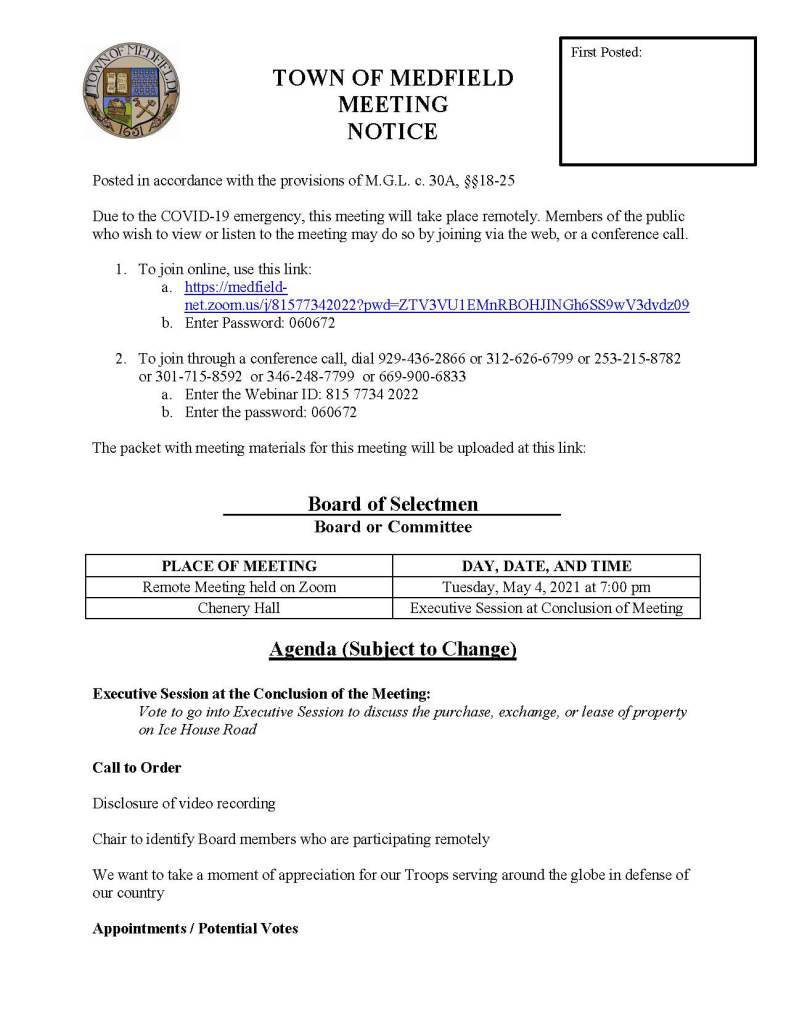 TOWN OF MEDFIELD
MEETING
NOTICE
Posted in accordance with the provisions of M.G.L. c. 30A, §§18-25
Due to the COVID-19 emergency, this meeting will take place remotely. Members of the public
who wish to view or listen to the meeting may do so by joining via the web, or a conference call.
1. To join online, use this link:
a. https://medfieldnet.
zoom.us/j/81577342022?pwd=ZTV3VU1EMnRBOHJINGh6SS9wV3dvdz09
b. Enter Password: 060672
2. To join through a conference call, dial 929-436-2866 or 312-626-6799 or 253-215-8782
or 301-715-8592 or 346-248-7799 or 669-900-6833
a. Enter the Webinar ID: 815 7734 2022
b. Enter the password: 060672
The packet with meeting materials for this meeting will be uploaded at this link:
Board of Selectmen
Board or Committee
PLACE OF MEETING DAY, DATE, AND TIME
Remote Meeting held on Zoom Tuesday, May 4, 2021 at 7:00 pm
Chenery Hall Executive Session at Conclusion of Meeting
Agenda (Subject to Change)
Executive Session at the Conclusion of the Meeting:
Vote to go into Executive Session to discuss the purchase, exchange, or lease of property
on Ice House Road
Call to Order
Disclosure of video recording
Chair to identify Board members who are participating remotely
We want to take a moment of appreciation for our Troops serving around the globe in defense of
our country
Appointments / Potential Votes
First Posted:
1. Public Hearing 7:00 PM: Power Home Remodeling Group, Inc to request solicitation
permit
2. Town Administrator Kristine Trierweiler requests the Board of Selectmen appoint David
Henkels to the position of Conservation Agent for the Town of Medfield
3. Maurice Goulet, Director of Public Works, to request Board of Selectmen approval of the
Medfield Complete Streets Policy
4. Medfield Planning Board, to discuss the Planning Board’s recommended zoning Warrant
Articles for the 2021 Annual Town Meeting
5. Jean Mineo to discuss:
a. Cultural Alliance of Medfield application to the MassDevelopment Underutilized
Properties Grant Program and request Board of Selectmen approve letter of
support
b. Cultural Alliance of Medfield programming at the Medfield State Hospital on
land leased to the Cultural Alliance of Medfield
c. Request for installation of temporary/seasonal staging
d. Request for installation of a bench at MSH Chapel Property
6. Vote to authorize the Chair to sign MSBA First Amendment to Feasibility Study
Agreement
Discussion and Potential Votes
7. COVID-19 status update
8. Federal Funds update and discussion: CARES, FEMA, and American Rescue Plan Act
9. Fiscal Year 2022 Operating and Capital Budgets and Financial Policies
10. 2021 Annual Town Meeting
11. Board of Selectmen to discuss and vote on remaining Annual Town Meeting Warrant
Articles:
a. Article 24
b. Article 26
c. Article 27
d. Article 28
e. Article 29
f. Article 30
12. Board of Selectmen to discuss policy on correspondence
Action Items
13. Approve grant extension and authorize Chair to sign agreement with MassDevelopment
for the 2018 Technical Assistance Grant for Medfield State Hospital Chapel Feasibility
14. Approve contract for Fiscal Years 2023, 2024, and 2025 with Patriot Properties, Inc. to
value, inspect, and list personal property accounts
15. Approve Fiscal Year 2021 appropriations transfer in the amount of $7,500 from the
Workers Compensation account to the Liability Insurance account
Consent Agenda
Medfield Garden Club request for signage advertising the Annual Plant Sale
Town Administrator Updates
Next Meeting Dates
May 11, 2021(if needed)
Annual Town Meeting May 17, 2021 at 5 pm
Selectmen Reports
Informational
ZBA Decisions