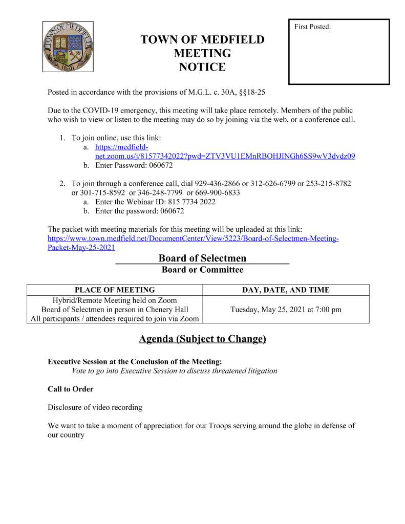 TOWN OF MEDFIELD
MEETING
NOTICE
Posted in accordance with the provisions of M.G.L. c. 30A, §§18-25
Due to the COVID-19 emergency, this meeting will take place remotely. Members of the public
who wish to view or listen to the meeting may do so by joining via the web, or a conference call.
1. To join online, use this link:
a. https://medfieldnet.
zoom.us/j/81577342022?pwd=ZTV3VU1EMnRBOHJINGh6SS9wV3dvdz09
b. Enter Password: 060672
2. To join through a conference call, dial 929-436-2866 or 312-626-6799 or 253-215-8782
or 301-715-8592 or 346-248-7799 or 669-900-6833
a. Enter the Webinar ID: 815 7734 2022
b. Enter the password: 060672
The packet with meeting materials for this meeting will be uploaded at this link:
https://www.town.medfield.net/DocumentCenter/View/5223/Board-of-Selectmen-Meeting-
Packet-May-25-2021
Board of Selectmen
Board or Committee
PLACE OF MEETING DAY, DATE, AND TIME
Hybrid/Remote Meeting held on Zoom
Board of Selectmen in person in Chenery Hall
All participants / attendees required to join via Zoom
Tuesday, May 25, 2021 at 7:00 pm
Agenda (Subject to Change)
Executive Session at the Conclusion of the Meeting:
Vote to go into Executive Session to discuss threatened litigation
Call to Order
Disclosure of video recording
We want to take a moment of appreciation for our Troops serving around the globe in defense of
our country
First Posted:
Appointments / Potential Votes
1. Russ Hallisey to request funding for downtown concert series and approval of MEMO’s
Discover Medfield Day on Saturday, September 25, 2021
2. Maurice Goulet, Director of Public Works, to request the Board of Selectmen to:
a. Approve a contract with BETA Group, Inc. for the West Street / North Meadows
Road (Route 27) Intersection Design in the amount of $160,500 to be funded by a
Massachusetts Housing Choice Grant
b. Approve the Southeastern Regional Services Group (SERSG) Fiscal Year 2022
DPW Supply Bid Award and authorize Maurice Goulet to sign the standard
SERSG contract for DPW Supplies
c. Approve the Southeastern Regional Services Group (SERSG) Fiscal Year 2022
Water and Sewer Treatment Chemical Bid Award and authorize Maurice Goulet
to sign the standard SERSG contract for Water and Sewer Treatment Chemicals
d. Approve a contract with W.L. French Excavating Corporation for removal of
catch basin materials
e. Approve Chapter 90 Requests for the following projects: High Street resurfacing
and the resurfacing of various streets off Harding Street
3. Amy Colleran, Facilities Director, to request use of the Municipal Buildings Emergency
Fund for the following projects:
a. RTU replacement at the Medfield High School: $10,370
b. RTU replacement at the Medfield Public Library: $28,850
c. Repairs to leaking valve/gasket in the Town Hall sprinkler room: $2,814
Discussion and Potential Votes
4. COVID-19 status update
a. Rescind the Medfield Emergency Declaration date March 17, 2020
5. Federal Funds update and discussion: CARES, FEMA, and American Rescue Plan Act
6. Board of Selectmen Name Change Committee
7. Annual Town Meeting
Action Items
8. Vote to sign Certificate of Appreciation for Conservation Agent Leslee Willitts
9. Approve contract with JM Goldson, LLC for Housing Production Plan update and
Affordable Housing Trust Action Plan update
10. Approve Medfield Meadows, LLC transfer request
11. Accept a grant in the amount of $160,500 from the Commonwealth of Massachusetts
Housing Choice program for the West Street / North Meadows Road (route 27)
Intersection Design and authorize the Town Administrator to sign the standard state
contract documents
12. Approve grant application to the state under the new One Stop for Growth program for
the following:
a. Massachusetts Downtown Initiative for Downtown Wayfinding
b. Community Planning Grant for Zoning Diagnostic, revision of the Open Space
Residential Zoning Bylaw, and Evaluation and Preparation of Mixed-Use Zoning
Regulations for the Route 109 Corridor
c. Express Interest in the 43D Expedited Permitting Program
13. Approve the Southeastern Regional Services Group (SERSG) Fiscal Years 2022 and
2023 Office Supplies Bid Award and authorize Kristine Trierweiler to sign the standard
SERSG contract for Office Supplies
14. Approve the Southeastern Regional Services Group (SERSG) Fiscal Years 2022 Paper
Bid Award and authorize Kristine Trierweiler to sign the standard SERSG contract for
Paper
15. Tax Agreements for:
a. 106 Adams Solar LLC
b. 2 Ice House LLC (Kingsbury Club)
Consent Agenda
16. Request for One Day Liquor License for The Trustees of Reservations for June 2, 2021
from 12 pm to 4 pm
17. Soles of Medfield 10k on June 13, 2021 beginning at 10:30 am
18. Request for One Day Beer and Wine Licenses for the Medfield Council on Aging for
summer cookouts on May 26, June 23, July 14, August 18, and September 15 from 4:30
pm to 7:00 pm
Town Administrator Updates
Next Meeting Dates
Selectmen Reports
Informational
Letter from Linda Donovan regarding Medfield Meadows
Norfolk County letter regarding ARP Funding
Norfolk County Treasurer Annual Reports
Conservation Commission Decisions
Verizon Fios TV Programming Change
Xfinity TV Programming Advisory