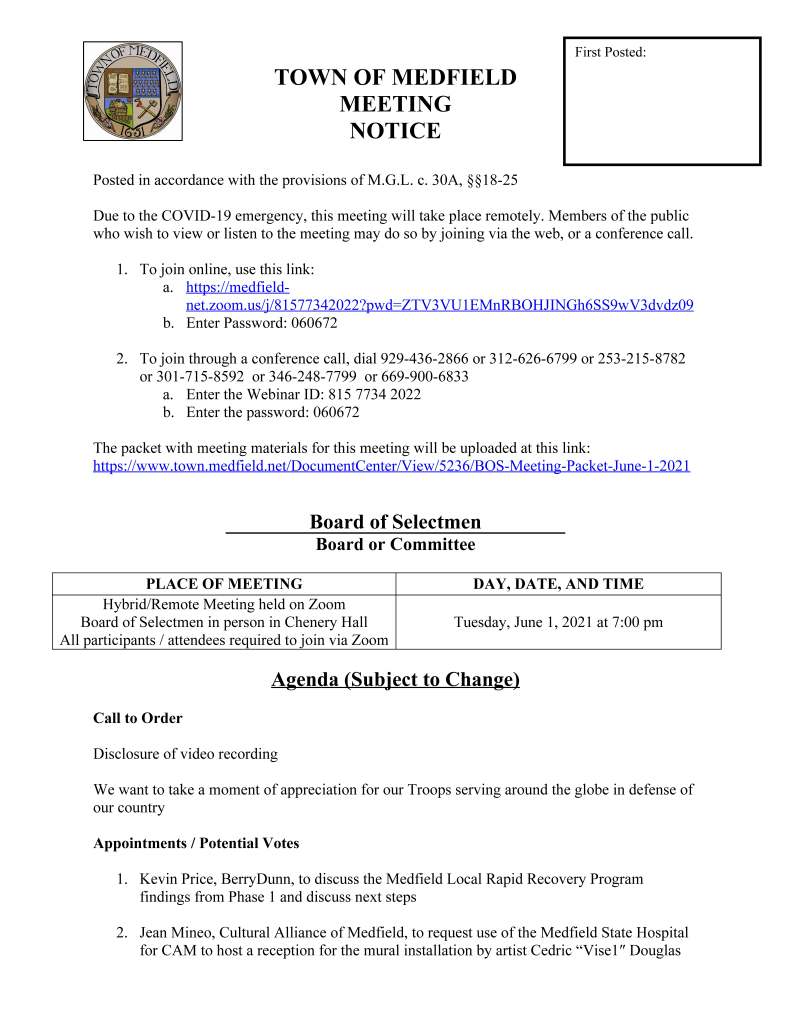 TOWN OF MEDFIELD
MEETING
NOTICE
Posted in accordance with the provisions of M.G.L. c. 30A, §§18-25
Due to the COVID-19 emergency, this meeting will take place remotely. Members of the public
who wish to view or listen to the meeting may do so by joining via the web, or a conference call.
1. To join online, use this link:
a. https://medfieldnet.
zoom.us/j/81577342022?pwd=ZTV3VU1EMnRBOHJINGh6SS9wV3dvdz09
b. Enter Password: 060672
2. To join through a conference call, dial 929-436-2866 or 312-626-6799 or 253-215-8782
or 301-715-8592 or 346-248-7799 or 669-900-6833
a. Enter the Webinar ID: 815 7734 2022
b. Enter the password: 060672
The packet with meeting materials for this meeting will be uploaded at this link:
https://www.town.medfield.net/DocumentCenter/View/5236/BOS-Meeting-Packet-June-1-2021
Board of Selectmen
Board or Committee
PLACE OF MEETING DAY, DATE, AND TIME
Hybrid/Remote Meeting held on Zoom
Board of Selectmen in person in Chenery Hall
All participants / attendees required to join via Zoom
Tuesday, June 1, 2021 at 7:00 pm
Agenda (Subject to Change)
Call to Order
Disclosure of video recording
We want to take a moment of appreciation for our Troops serving around the globe in defense of
our country
Appointments / Potential Votes
1. Kevin Price, BerryDunn, to discuss the Medfield Local Rapid Recovery Program
findings from Phase 1 and discuss next steps
2. Jean Mineo, Cultural Alliance of Medfield, to request use of the Medfield State Hospital
for CAM to host a reception for the mural installation by artist Cedric “Vise1″ Douglas
First Posted:
called “The Healing Properties of Art and Nature” on Monday, June 7, 2021 at 7:00 pm
at the mural, located on Building #10
Discussion and Potential Votes
3. COVID-19 status update
4. Federal Funds update and discussion: CARES, FEMA, and American Rescue Plan Act
5. Review and discuss the Board of Selectmen Board/Committee Structure Policy and
Appointment Policy
6. Senior Tax Work Off Program
7. Discuss creation of and appointment process for a study committee to review a school
building committee bylaw
Action Items
8. Approve Medfield Meadows, LLC transfer request
9. Approve endorsement of the Approval Not Required (ANR) Application for Hinkley
South incorporating the additional land authorized for disposition at the 2021 Annual
Town Meeting and authorize Chairman Marcucci to sign the application
Consent Agenda
10. Request for One Day Liquor License for Zelus Beer at Rocky Woods for June 20, 2021
from 12 pm to 4 pm
11. St. Edwards requests One Day Liquor License for June 3, 2021 6 PM to 9 PM
12. Request for One Day Beer and Wine permit for June 19, 2021 from 5 pm to 10:30 pm for
the Zullo Gallery Center for the Arts
13. Vote to sign Certificates of Achievement for Quinn Spitzer, Davin Zehme, Christopher
Douglas Page, Adrian Sheehy, and David T. Jones for attaining the rank of Eagle Scout
Town Administrator Updates
Next Meeting Dates
June 15, 2021
Selectmen Reports
Informational