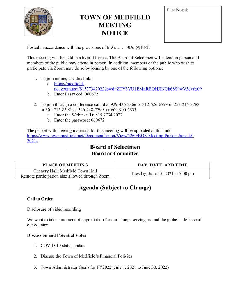 TOWN OF MEDFIELD
MEETING
NOTICE
Posted in accordance with the provisions of M.G.L. c. 30A, §§18-25
This meeting will be held in a hybrid format. The Board of Selectmen will attend in person and
members of the public may attend in person. In addition, members of the public who wish to
participate via Zoom may do so by joining by one of the following options:
1. To join online, use this link:
a. https://medfieldnet.
zoom.us/j/81577342022?pwd=ZTV3VU1EMnRBOHJINGh6SS9wV3dvdz09
b. Enter Password: 060672
2. To join through a conference call, dial 929-436-2866 or 312-626-6799 or 253-215-8782
or 301-715-8592 or 346-248-7799 or 669-900-6833
a. Enter the Webinar ID: 815 7734 2022
b. Enter the password: 060672
The packet with meeting materials for this meeting will be uploaded at this link:
https://www.town.medfield.net/DocumentCenter/View/5260/BOS-Meeting-Packet-June-15-
2021-
Board of Selectmen
Board or Committee
PLACE OF MEETING DAY, DATE, AND TIME
Chenery Hall, Medfield Town Hall
Remote participation also allowed through Zoom
Tuesday, June 15, 2021 at 7:00 pm
Agenda (Subject to Change)
Call to Order
Disclosure of video recording
We want to take a moment of appreciation for our Troops serving around the globe in defense of
our country
Discussion and Potential Votes
1. COVID-19 status update
2. Discuss the Town of Medfield’s Financial Policies
3. Town Administrator Goals for FY2022 (July 1, 2021 to June 30, 2022)
First Posted:
4. Federal Funds update and discussion: CARES, FEMA, and American Rescue Plan Act
a. Authorize the Town Administrator to request payment of Medfield’s first
allocation of the Coronavirus Local Fiscal Recovery Fund (American Rescue Plan
Act)
b. Discuss Norfolk County’s receipt of American Rescue Plan Act funding for
municipalities in Norfolk County
c. Discuss expenditures of the Town of Medfield’s allocation of the American
Rescue Plan Act and potential vote of approval on American Rescue Plan Act
expenses
i. FY22 ARPA Expenditures:
1. Capital Plan $388,000
2. Amount to Balance Operating Budget $209,393
3. Public Health Nurse $37,500
4. One Time COVID Stipends $110,000
Action Items
5. Approve sale of a Bond Anticipation Note in the amount of $205,000 for the Mt. Nebo
Water Tower maintenance / painting project and vote to sign the BAN documents
6. Approve contract amendment with BETA Group Inc. to extend the contract term from
June 30, 2021 to August 15, 2021 for design services for the Dale Street and North
Meadows Road Intersection
7. Approve endorsement of the Approval Not Required (ANR) Application for Hinkley
South incorporating the additional land authorized for disposition at the 2021 Annual
Town Meeting and authorize Chairman Marcucci to sign the application
8. Approve Collective Bargaining Agreement with the Medfield Permanent Firefighters
Association, Local 4478, IAFF, AFL-CIO for July 1, 2020 to June 30, 2022
9. Update regarding the Town of Medfield’s Americans with Disability Act Self Evaluation
/ Transition Plan and next steps
10. Building Commissioner Gary Pelletier requests that the Board of Selectmen Appoint
Mike Giampietro as part time Alternate Inspector of Wires
Consent Agenda
11. Authorize Chair to sign the Emergency Declaration Rescission
12. Medfield Lions request one day beer/wine permit for their End of Year meeting at First
Parish Church on June 16
13. Request for Block Party/Road Closure in the Hillcrest Road Cul-de-sac on June 26 from
4 pm to 9 pm
14. Gazebo Players request use of Medfield State Hospital on July 24 and July 25 for
Shakespeare in Shorts as well as permission to place sandwich board at North
Street/Route 109 for two weeks
Meeting Minutes
May 12, 2020
July 28, 2020
September 1, 2020
January 5, 2021
January 19, 2021
Feb 2, 2021
March 9, 2021
Town Administrator Updates
Next Meeting Dates
June 13, 2021 Community Forum at Dale Street
June 29, 2021
August 3, 2021
August 17, 2021
August 31, 2021
Selectmen Reports
Informational
Letter from resident Mark Ehrenzeller re: crosswalk painting
Planning Board Abutters Notice for 2 Ice House Road