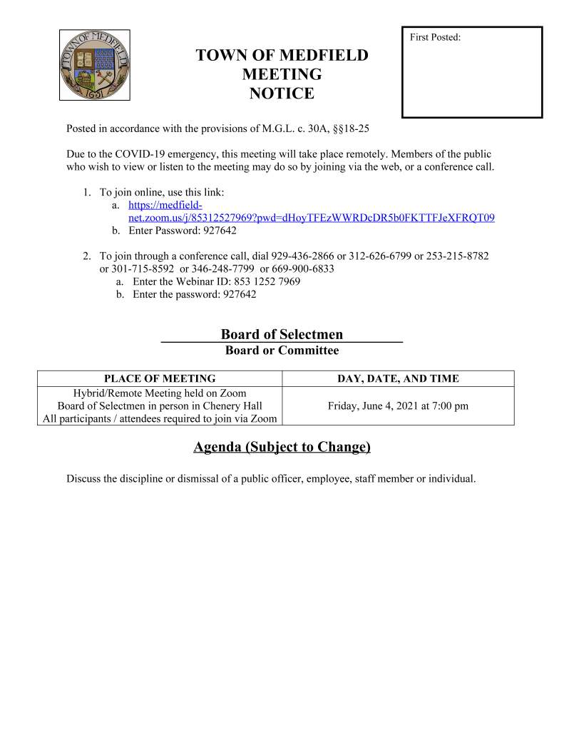 TOWN OF MEDFIELD
MEETING
NOTICE
Posted in accordance with the provisions of M.G.L. c. 30A, §§18-25
Due to the COVID-19 emergency, this meeting will take place remotely. Members of the public
who wish to view or listen to the meeting may do so by joining via the web, or a conference call.
1. To join online, use this link:
a. https://medfieldnet.
zoom.us/j/85312527969?pwd=dHoyTFEzWWRDcDR5b0FKTTFJeXFRQT09
b. Enter Password: 927642
2. To join through a conference call, dial 929-436-2866 or 312-626-6799 or 253-215-8782
or 301-715-8592 or 346-248-7799 or 669-900-6833
a. Enter the Webinar ID: 853 1252 7969
b. Enter the password: 927642
Board of Selectmen
Board or Committee
PLACE OF MEETING DAY, DATE, AND TIME
Hybrid/Remote Meeting held on Zoom
Board of Selectmen in person in Chenery Hall
All participants / attendees required to join via Zoom
Friday, June 4, 2021 at 7:00 pm
Agenda (Subject to Change)
Discuss the discipline or dismissal of a public officer, employee, staff member or individual.
First Posted: