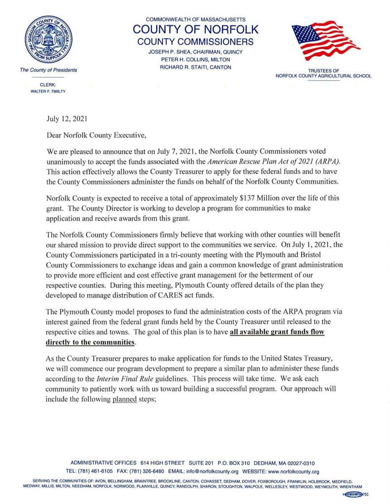 The County of Presidents
CLERK:
WALTER F. TIMILTY
July 12, 2021
COMMONWEAL TH OF MASSACHUSETTS
COUNTY OF NORFOLK
COUNTY COMMISSIONERS
JOSEPH P. SHEA, CHAIRMAN, QUINCY
PETER H. COLLINS, MIL TON
RICHARD R. STAITI, CANTON
Dear Norfolk County Executive,
TRUSTEES OF
NORFOLK COUNTY AGRICULTURAL SCHOOL
We are pleased to announce that on July 7, 2021, the Norfolk County Commissioners voted
unanimously to accept the funds associated with the American Rescue Plan Act of 2021 (ARPA).
This action effectively allows the County Treasurer to apply for these federal funds and to have
the County Commissioners administer the funds on behalf of the Norfolk County Communities.
Norfolk County is expected to receive a total of approximately $13 7 Million over the life of this
grant. The County Director is working to develop a program for communities to make
application and receive awards from this grant.
The Norfolk County Commissioners firmly believe that working with other counties will benefit
our shared mission to provide direct support to the communities we service. On July 1, 2021, the
County Commissioners participated in a tri-county meeting with the Plymouth and Bristol
County Commissioners to exchange ideas and gain a common knowledge of grant administration
to provide more efficient and cost effective grant management for the betterment of our
respective counties. During this meeting, Plymouth County offered detai ls of the plan they
developed to manage distribution of CARES act funds.
The Plymouth County model proposes to fund the administration costs of the ARP A program via
interest gained from the federal grant funds held by the County Treasurer until released to the
respective cities and towns. The goal of this plan is to have all available grant funds flow
directly to the communities.
As the County Treasurer prepares to make application for funds to the United States Treasury,
we will commence our program development to prepare a similar plan to administer these funds
according to the Interim Final Rule guidelines. This process will take time. We ask each
community to patiently work with us toward building a successful program. Our approach will
include the following planned steps;
ADMINISTRATIVE OFFICES 614 HIGH STREET SUITE 201 P.O. BOX 310 DEDHAM, MA 02027-0310
TEL: (781) 461-6105 FAX: (781) 326-6480 EMAIL: info@norfolkcounty.org WEBSITE: www.norfolkcounty.org
SERVING THE COMMUNITIES OF: AVON, BELLINGHAM, BRAINTREE, BROOKLINE, CANTON, COHASSET, DEDHAM. DOVER, FOXBOROUGH, FRANKLIN, HOLBROOK, MEDFIELD.
MEDWAY, MILLIS, MILTON, NEEDHAM, NORFOLK, NORWOOD, PLAINVILLE, QUINCY, RANDOLPH, SHARON, STOUGHTON, WALPOLE, WELLESLEY, WESTWOOD, WEYMOUTH, WRENTHAM
~75C
A. Within the next 30 days
Conduct a virtual meeting with Town executives and Advisory Board members. The agenda will
include hearing from community leaders about specific needs, ideas, and any questions
concerning program management.
B. Within the next 45 days
Conduct a separate virtual meeting with Norfolk County Finance Committee members to
similarly address plan management and fund management.
We understand the County communities desire to secure these funds as soon as possible. This
need, however, should be coupled with the understanding that deliberate program development
and sound management will allow us to handle our communities grant needs until December 31,
2024 when this grant ends (period of performance through December 31, 2026).
Our main goal is to provide the Norfolk County communities with exceptional service to manage
these funds with a program designed to optimize resources and expedite payments while
adhering to the grant guidelines.
We are very excited for this opportunity to share these resources and collaborate with each
community to help make all our Norfolk County communities stronger for years to come.
Peter H. Collins
County Commissioner
Joseph P. Shea
Chairman
Richard R. Staiti
County Commissioner