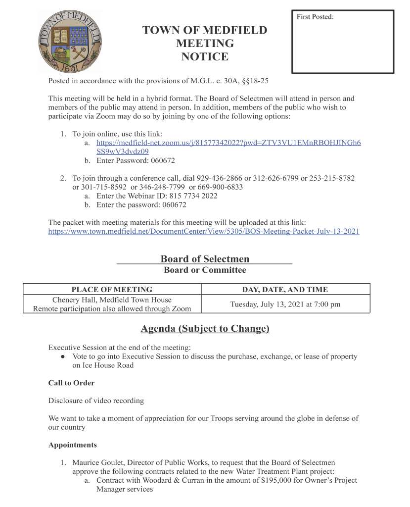 TOWN OF MEDFIELD
MEETING
NOTICE
Posted in accordance with the provisions of M.G.L. c. 30A, §§18-25
This meeting will be held in a hybrid format. The Board of Selectmen will attend in person and
members of the public may attend in person. In addition, members of the public who wish to
participate via Zoom may do so by joining by one of the following options:
1. To join online, use this link:
a. https://medfield-net.zoom.us/j/81577342022?pwd=ZTV3VU1EMnRBOHJINGh6
SS9wV3dvdz09
b. Enter Password: 060672
2. To join through a conference call, dial 929-436-2866 or 312-626-6799 or 253-215-8782
or 301-715-8592 or 346-248-7799 or 669-900-6833
a. Enter the Webinar ID: 815 7734 2022
b. Enter the password: 060672
The packet with meeting materials for this meeting will be uploaded at this link:
https://www.town.medfield.net/DocumentCenter/View/5305/BOS-Meeting-Packet-July-13-2021
Board of Selectmen
Board or Committee
PLACE OF MEETING DAY, DATE, AND TIME
Chenery Hall, Medfield Town House
Remote participation also allowed through Zoom Tuesday, July 13, 2021 at 7:00 pm
Agenda (Subject to Change)
Executive Session at the end of the meeting:
● Vote to go into Executive Session to discuss the purchase, exchange, or lease of property
on Ice House Road
Call to Order
Disclosure of video recording
We want to take a moment of appreciation for our Troops serving around the globe in defense of
our country
Appointments
1. Maurice Goulet, Director of Public Works, to request that the Board of Selectmen
approve the following contracts related to the new Water Treatment Plant project:
a. Contract with Woodard & Curran in the amount of $195,000 for Owner’s Project
Manager services
b. Contract with Woodard & Curran in the amount of $222,000 for SCADA Systems
Engineering
c. Contract with Environmental Partners in the amount of $1,436,000 for Resident
Engineering Services
d. Contract with Biszko Building Systems, Inc. in the amount of $8,279,142.99 for
the General Contract for the Water Treatment Plant project
2. Kathy McDonald, Medfield Outreach
a. Request to sign Memorandum of Understanding between Medfield Cares About
Prevention Coalition/the Town of Medfield and the Community Anti-Drug
Coalitions of America (“CADCA”)
b. Request to sign renewal of Clinical Consulting Contract with Rhona Kerans,
LICSW (Fiscal Year 2022)
c. Request for ARPA funding for renewal of Interface Contract
Discussion and Potential Votes
3. Confirmatory vote on the Town Administrator’s Goals for FY2022 (July 1, 2021 to June
30, 2022) provisionally adopted at the June 29, 2021 Board of Selectmen Meeting
4. Medfield State Hospital Status Update
5. Board of Selectmen Goals Discussion
6. Request from Nancy Irwin to increase the size of Transfer Station and Recycling
Committee
Action Items
7. Vote to support the Hinkley South project submittal to the Massachusetts Department of
Housing and Community Development (DHCD) as a Local Initiative Program project for
a 24-unit age restricted (62 plus) development, subject to final purchase and sales
agreement, and authorize the Chair to sign the LIP application and submit a letter of
support to DHCD
8. Vote to adopt new Board/Committee Appointment Policy
9. Vote on committee appointments and reappointments, per the committee rosters attached
to and posted with the agenda
10. Vote to approve Fiscal Year 2021 Appropriations Transfer Request for the Police
Department
11. Vote to approve the release of the Request for Proposals for Community Choice
Aggregation Energy Broker services
12. Vote to approve Chapter 90 Reimbursement Requests for the ADA Self-Evaluation and
the paving of High Street
Consent Agenda
Meeting Minutes
April 16, 2020
May 5, 2020
June 16, 2020
August 11, 2020
September 22, 2020
October 6, 2020
October 20, 2020
March 16, 2021
Town Administrator Updates
Next Meeting Dates
August 3, 2021
August 17, 2021
August 24, 2021
Selectmen Reports
Informational
Retirement Letter from Leslee Willits
Mass Coastal Railroad Company 2021-2025 Vegetation Management Plan
Medfield Boards and Committees
Name
Questionnaire
Complete?
Recommended
Action Term
Current Term
Expires
Bay Colony Rail Trail Advisory Committee Yes
Christian Donner Reappoint 1 year 2021
Paula Crear Reappoint 1 year 2021
Graham Plonski Reappoint 1 year 2021
Robert Horgan Reappoint 1 year 2021
Erik Holm Reappoint 1 year 2021
Board of Health No
Carol Read Reappoint 3 years 2021
Holly Rand 2023
Steve Resch 2022
Melissa Coughlin 2023
Kathy Thompson 2023
Meenakshi Chivukula, Associate Reappoint 1 year 2021
Jeff Kane, Associate Reappoint 1 year 2021
Capital Budget Committee No August 3, 2021
Michael Marcucci 2021
Sharon Tatro 2021
Nassar Ismail 2021
Megan Sullivan 2021
Joy Ricciuto 2021
Michael LaFrancesca 2021
Amy Colleran 2021
Kristine Trierweiler 2021
Collective Bargaining Committee No
Chief Michelle Guerette Reappoint 1 year 2021
Michael Marcucci Reappoint 1 year 2021
Chief William Carrico Reappoint 1 year 2021
Michael Pastore Reappoint 1 year 2021
Kristine Trierweiler Reappoint 1 year 2021
Mark Fisher Appoint 1 year
Kathy VandenBoom Appoint 1 year
Committee to Study Memorials No August 3, 2021
Jane Lomax 2021
David F. Temple 2021
Tom Sweeney 2021
Michelle Doucette 2021
Community Choice Aggregation Committee N/A
Megan Sullivan Appoint 1 year
Robert Winograd Appoint 1 year
Nicholas Milano Appoint 1 year
Vacant
Vacant
Medfield Boards and Committees
Name
Questionnaire
Complete?
Recommended
Action Term
Current Term
Expires
Community Gardens Committee No
Neal Sanders 2022
Betty Sanders 2022
Elderly Taxation Aid Committee Dissolve Committee
Board of Selectmen Georgia Colivas 2021
Kristine Trierweiler 2021
Yvonne Remillard 2021
Roberta Lynch 2021
Kingsbury Pond Committee No August 3, 2021
Richard Judge 2021
Ann Krawec 2021
George Dealy 2021
Garrett Graham 2021
Greg Testa 2021
Michael Thompson 2021
Sharon Judge 2021
Paul Trumbour 2021
Kristine Trierweiler, Ex Officio
Medfield Animal Control Study Committee No Dissolve Committee
John Thompson 2019
Robert LaPlante 2019
Jennifer Cronin 2019
Kevin Ryder 2019
Carol Mayer 2019
Ryan Thomas 2019
Medfield Emergency Management Planning Committee No
Chief William Carrico Reappoint 1 year 2021
Chief Michelle Guerette Reappoint 1 year 2021
Maurice Goulet Reappoint 1 year 2021
Dr. Jeffrey Marsden Reappoint 1 year 2021
Roberta Lynch Reappoint 1 year 2021
Kristine Trierweiler Reappoint 1 year 2021
Amy Colleran Reappoint 1 year 2021
Jeremy Marsette Appoint 1 year
Andrew Kelleher Appoint 1 year
BOH Member
Medfield Boards and Committees
Name
Questionnaire
Complete?
Recommended
Action Term
Current Term
Expires
Medfield Energy Committee No August 3, 2021
Cynthia Greene 2021
David Temple 2021
Penni Conner 2022
Fred Davis 2023
Hildrun Passas 2023
Paul Fechtelkotter 2023
Robert Winograd 2023
Jim Nail 2023
David Stephenson 2023
Alec Stevens 2023
Patricia Pembroke 2023
Megan Sullivan 2023
Amy Colleran, Ex Officio
Kristine Trierweiler, Ex Officio
Osler P. Peterson, Ex Officio
Medfield State Hospital Buildings and Grounds Committee No
John Thompson Reappoint 1 year 2021
Chief Michelle Guerette Reappoint 1 year 2021
Chief William Carrico Reappoint 1 year 2021
Pual Hinkley Reappoint 1 year 2021
Maurice Goulet Reappoint 1 year 2021
Kristine Trierweiler Reappoint 1 year 2021
Robert Meaney Reappoint 1 year 2021
Medfield State Hospital Development Committee No August 3, 2021
Todd Trehubenko 2021
Johnny Martinez 2021
Patrick Casey 2021
Randy Karg 2021
Mike Metzler 2021
Gus Murby 2021
Chris McMahon 2021
Nicholas Milano, Ex Officio
Medfield State Hospital Environmental Review Committee No Dissolve Committee
Deborah Bero 2021
Ralph Tella 2021
John Thompson 2021
Medfield State Hospital Master Planning Committee No Dissolve Committee
Gil Rodgers 2020
Teresa James 2020
Randal Karg 2020
Patrick Casey 2020
Brandie Erb 2020
Medfield Boards and Committees
Name
Questionnaire
Complete?
Recommended
Action Term
Current Term
Expires
Medfield State Hospital Mediation Committee No
John Thompson Reappoint 1 year 2021
Ann Thompson Reappoint 1 year 2021
William Massaro Reappoint 1 year 2021
2021
Medfield State Hospital Negotiating Committee No
John Harney Reappoint 1 year 2021
William Massaro Reappoint 1 year 2021
Osler Peterson Reappoint 1 year 2021
Medfield Outreach Advisory Committee Yes
Molly Frankel Reappoint 1 year 2021
Kathleen Cahill Reappoint 1 year 2021
Michelle Manganello Reappoint 1 year 2021
Liz Sandeman Reappoint 1 year 2021
Kathleen Thompson Reappoint 1 year 2021
Katherine Waters, Associate Appoint 1 year
Medfield Wildlife Committee No August 3, 2021
Frank Perry 1 year 2021
John Newell 1 year 2021
Memorial Day Committee No August 3, 2021
Lorrie Guindon 2021
Chief Michelle Guerette 2021
Chief William Carrico 2021
Ann B. Thompson 2021
Gustave Murby 2021
Michelle Doucette 2021
Ronald C. Griffin 2021
Evelyn Clarke 2021
Jerry Kazanjian 2021
Frank Iafolla 2021
Open Space and Recreation Committee No Dissolve Committee
Robert Aigler 2021
Jonathan Hinrichs 2021
Eric O'Brien, Associate 2021
Michael Perloff, Associate 2021
Mel Seibolt, Associate 2021
Safety Committee Yes
Chief Michelle Guerette Reappoint 1 year 2021
Maurice Goulet Reappoint 1 year 2021
Kristine Trierweiler Reappoint 1 year 2021
Steve Caskey Reappoint 1 year 2021
Medfield Boards and Committees
Name
Questionnaire
Complete?
Recommended
Action Term
Current Term
Expires
Town Bylaws Review Committee No Review goals and composition
Cynthia Greene 2020
Russell Hallisey 2020
Neal O'Connor 2020
John McNicholas 2020
Town Wide Master Planning Committee No August 3, 2021
Teresa James 2021
Jessica Reilly 2021
Mary McCarthy 2021
Tom Erb 2021
Roberta Lynch 2021
Kevin Ryder 2021
William Harvey 2021
Michael Pastore 2021
Jay Duncan, Chairman 2021
Jerry Potts 2021
Philip Stashenko 2021
Laurel Scotti 2021
Sean Kay 2021
Cynthia Greene 2021
Matt Triest 2021
Osler L. Peterson 2021
Transfer Station and Recycling Committee Yes
Nancy Irwin Reappoint 1 year 2021
Barbara Meyer Reappoint 1 year 2021
Andrea Costello Reappoint 1 year 2021
Cheryl Dunlea Reappoint 1 year 2021
Megan Sullivan Reappoint 1 year 2021
Annette Wells Reappoint 1 year 2021
Jacqueline Alford Reappoint 1 year 2021
Chris Carlin Reappoint 1 year 2021
Kimberly Schubert Reappoint 1 year 2021
Maurice Goulet, Ex Officio
Robert Kennedy, Ex Officio
Kristine Trierweiler, Ex Offico
Wireless Communications Study Committee Dissolve Committee
David Maxson 1 year 2021
Kristine Trierweiler 1 year 2021
Medfield Boards and Committees
Created by MGL / Town Bylaw / Charter
Name Recommended
Action Term Current Term
Expires (Year)
Conservation Commission
Catherine Scott Apppoint
Robert Kennedy, Jr. Reappoint 3 years 2021
George Darrell Reappoint 3 years 2021
Mary McCarthy 2022
Deborah Bero 2023
Michael Perloff 2023
Kirsten Poler 2023
Historical Commission
Seth Meehan, Co-Chair Reappoint 3 years 2021
Maria Baler 2022
Joe Opiela 2022
Kirsten Poler 2022
David Temple, Co-Chair 2023
Doug Whitla 2024
Peter Fletcher 2024
Permanent Planning and Building Committee
Timothy Bonfatti 2022
Thomas Erb 2023
Michael Quinlan Reappoint 3 years 2021
Walter Kincaid 2023
Mike Weber Reappoint 3 years 2021
Kristine Trierweiler, Ex Officio
Amy Colleran, Ex Officio
Bob Sliney, Warrant Committee Member, Ex Officio
OPEB Trust Fund
Georgia Colivas Reappoint 1 year 2021
Michael Pastore Reappoint 1 year 2021
Gustave Murby Reappoint 1 year 2021
Joy Ricciuto Reappoint 1 year 2021
Kristine Trierweiler Reappoint 1 year 2021
Complete Rob Aigler's term
which expires June 30, 2022