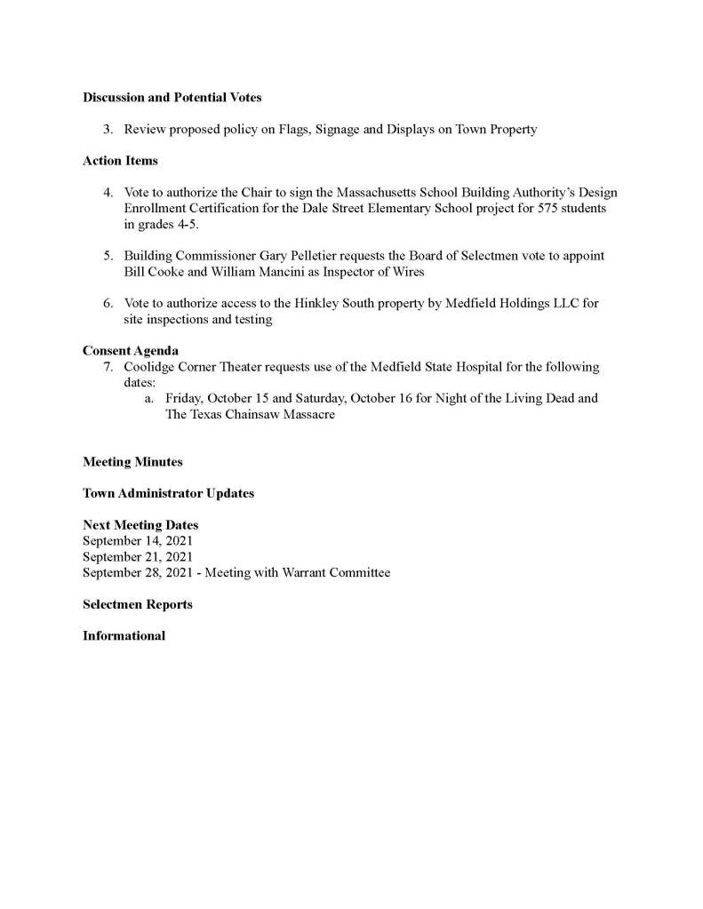 TOWN OF MEDFIELD
MEETING
NOTICE
Posted in accordance with the provisions of M.G.L. c. 30A, §§18-25
This meeting will be held in a hybrid format. The Board of Selectmen will attend in person and
members of the public may attend in person. In addition, members of the public who wish to
participate via Zoom may do so by joining by one of the following options:
1. To join online, use this link:
a. https://medfield-net.zoom.us/j/81577342022?pwd=ZTV3VU1EMnRBOHJINGh6
SS9wV3dvdz09
b. Enter Password: 060672
2. To join through a conference call, dial 929-436-2866 or 312-626-6799 or 253-215-8782
or 301-715-8592 or 346-248-7799 or 669-900-6833
a. Enter the Webinar ID: 815 7734 2022
b. Enter the password: 060672
The packet with meeting materials for this meeting will be uploaded at this link:
https://www.town.medfield.net/DocumentCenter/View/5352/BOS-Meeting-Packet-August-25-20
21
Board of Selectmen
Board or Committee
PLACE OF MEETING DAY, DATE, AND TIME
Chenery Hall, Medfield Town House
Remote participation also allowed through Zoom Wednesday, August 25, 2021 at 6:30 pm
Agenda (Subject to Change)
Call to Order
Disclosure of video recording
We want to take a moment of appreciation for our Troops serving around the globe in defense of
our country
7:00 Meeting with the Warrant Committee Elementary School Project Subcommittee
Appointments
1. Medfield Energy Committee to discuss the Climate Action Plan and request Board of
Selectmen approval of use of Town funds
2. Mr. Nickerson requests use of the Medfield State Hospital property for flight training
Discussion and Potential Votes
3. Review proposed policy on Flags, Signage and Displays on Town Property
Action Items
4. Vote to authorize the Chair to sign the Massachusetts School Building Authority’s Design
Enrollment Certification for the Dale Street Elementary School project for 575 students
in grades 4-5.
5. Building Commissioner Gary Pelletier requests the Board of Selectmen vote to appoint
Bill Cooke and William Mancini as Inspector of Wires
6. Vote to authorize access to the Hinkley South property by Medfield Holdings LLC for
site inspections and testing
Consent Agenda
7. Coolidge Corner Theater requests use of the Medfield State Hospital for the following
dates:
a. Friday, October 15 and Saturday, October 16 for Night of the Living Dead and
The Texas Chainsaw Massacre
Meeting Minutes
Town Administrator Updates
Next Meeting Dates
September 14, 2021
September 21, 2021
September 28, 2021 - Meeting with Warrant Committee
Selectmen Reports
Informational