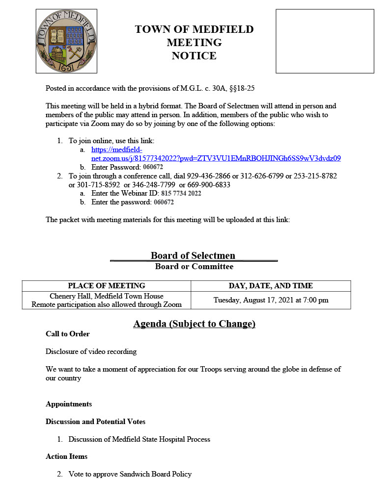 TOWN OF MEDFIELD
MEETING
NOTICE
Posted in accordance with the provisions of M.G.L. c. 30A, §§18-25
This meeting will be held in a hybrid format. The Board of Selectmen will attend in person and
members of the public may attend in person. In addition, members of the public who wish to
participate via Zoom may do so by joining by one of the following options:
1. To join online, use this link:
a. https://medfieldnet.zoom.us/j/81577342022?pwd=ZTV3VU1EMnRBOHJINGh6SS9wV3dvdz09
b. Enter Password: 060672
2. To join through a conference call, dial 929-436-2866 or 312-626-6799 or 253-215-8782
or 301-715-8592 or 346-248-7799 or 669-900-6833
a. Enter the Webinar ID: 815 7734 2022
b. Enter the password: 060672
The packet with meeting materials for this meeting will be uploaded at this link:
Board of Selectmen
Board or Committee
PLACE OF MEETING DAY, DATE, AND TIME
Chenery Hall, Medfield Town House
Remote participation also allowed through Zoom Tuesday, August 17, 2021 at 7:00 pm
Agenda (Subject to Change)
Call to Order
Disclosure of video recording
We want to take a moment of appreciation for our Troops serving around the globe in defense of
our country
Appointments
Discussion and Potential Votes
1. Discussion of Medfield State Hospital Process
Action Items
2. Vote to approve Sandwich Board Policy
3. Vote to approve Car Wash Fundraiser Policy
4. Vote to approve the Land Disposition Agreement and the Memorandum of
Understanding for the Hinkley South project
5. Vote to support the Hinkley South project submittal to the Massachusetts Department of
Housing and Community Development (DHCD) as a Local Initiative Program project for
a 24-unit age restricted (62 plus) development, subject to final purchase and sales
agreement, and authorize the Chair to sign the LIP application and submit a letter of
support to DHCD
6. Vote to appoint the following members to the Board of Selectmen Name Change
Committee and adopt the Committee Charter
a. Nate Bazinet, Ann Thompson, Richard DeSorgher, Alex Maider, Theresa Knapp
Enos, Julia Maviglia, Suzanne Newark
7. Vote to appoint Craig McGary to the Safety Committee
8. Chief Michelle Guerette requests that the Board of Selectmen extend a conditional offer
of employment to Joseph Sherbertes for the position of police officer pending successful
completion of the background and medical requirements.
9. Vote to sign the Bike to Beach Event notification form for the charity bike ride on
9/18/2021
Consent Agenda
10. Medfield Lions requests beer and wine permit for Wednesday, September 1st with a rain
date of September 8, 2021
11. Norfolk Hunt Club requests beer/wine permit for Bi-Annual Grounds for Celebration
Fundraiser September 11, 2021 from 6PM to 11PM.
12. Coolidge Corner Theater requests use of the MSH property for the following dates:
Fri & Sat, September 17 & 18 - ONE FLEW OVER THE CUCKOO'S NEST
Fri & Sat, October 15 & 16 - NIGHT OF THE LIVING DEAD & THE TEXAS
CHAINSAW MASSACRE
Meeting Minutes
New
May 25, 2021
June 15, 2021
Prior Review
April 16, 2020
May 5, 2020
June 16, 2020
June 23, 2020
August 11, 2020
September 22, 2020
October 6, 2020
October 14, 2020
October 20, 2020
March 9, 2021
March 16, 2021
June 29, 2021
Town Administrator Updates
Next Meeting Dates
August 17, 2021
August 24, 2021
August 25, 2021 (Meeting with Warrant Committee)
September 14, 2021
September 21, 2021
September, 29, 2021 (Meeting with Warrant Committee)
Selectmen Reports
Informational 