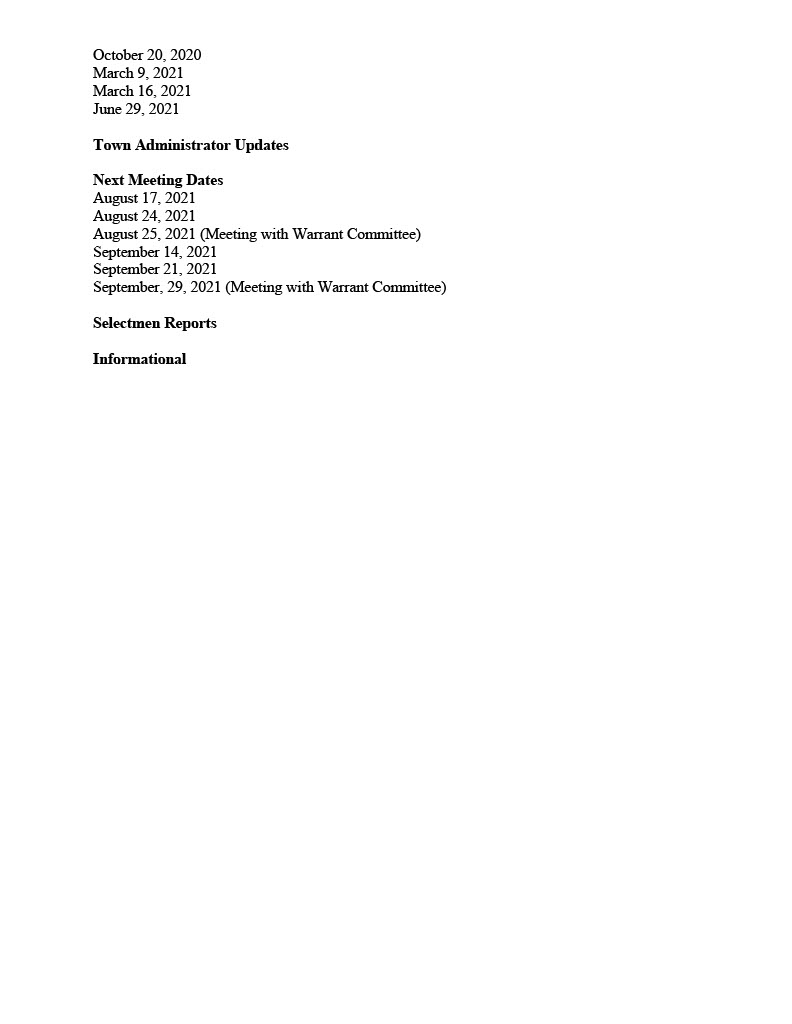 TOWN OF MEDFIELD
MEETING
NOTICE
Posted in accordance with the provisions of M.G.L. c. 30A, §§18-25
This meeting will be held in a hybrid format. The Board of Selectmen will attend in person and
members of the public may attend in person. In addition, members of the public who wish to
participate via Zoom may do so by joining by one of the following options:
1. To join online, use this link:
a. https://medfieldnet.zoom.us/j/81577342022?pwd=ZTV3VU1EMnRBOHJINGh6SS9wV3dvdz09
b. Enter Password: 060672
2. To join through a conference call, dial 929-436-2866 or 312-626-6799 or 253-215-8782
or 301-715-8592 or 346-248-7799 or 669-900-6833
a. Enter the Webinar ID: 815 7734 2022
b. Enter the password: 060672
The packet with meeting materials for this meeting will be uploaded at this link:
Board of Selectmen
Board or Committee
PLACE OF MEETING DAY, DATE, AND TIME
Chenery Hall, Medfield Town House
Remote participation also allowed through Zoom Tuesday, August 17, 2021 at 7:00 pm
Agenda (Subject to Change)
Call to Order
Disclosure of video recording
We want to take a moment of appreciation for our Troops serving around the globe in defense of
our country
Appointments
Discussion and Potential Votes
1. Discussion of Medfield State Hospital Process
Action Items
2. Vote to approve Sandwich Board Policy
3. Vote to approve Car Wash Fundraiser Policy
4. Vote to approve the Land Disposition Agreement and the Memorandum of
Understanding for the Hinkley South project
5. Vote to support the Hinkley South project submittal to the Massachusetts Department of
Housing and Community Development (DHCD) as a Local Initiative Program project for
a 24-unit age restricted (62 plus) development, subject to final purchase and sales
agreement, and authorize the Chair to sign the LIP application and submit a letter of
support to DHCD
6. Vote to appoint the following members to the Board of Selectmen Name Change
Committee and adopt the Committee Charter
a. Nate Bazinet, Ann Thompson, Richard DeSorgher, Alex Maider, Theresa Knapp
Enos, Julia Maviglia, Suzanne Newark
7. Vote to appoint Craig McGary to the Safety Committee
8. Chief Michelle Guerette requests that the Board of Selectmen extend a conditional offer
of employment to Joseph Sherbertes for the position of police officer pending successful
completion of the background and medical requirements.
9. Vote to sign the Bike to Beach Event notification form for the charity bike ride on
9/18/2021
Consent Agenda
10. Medfield Lions requests beer and wine permit for Wednesday, September 1st with a rain
date of September 8, 2021
11. Norfolk Hunt Club requests beer/wine permit for Bi-Annual Grounds for Celebration
Fundraiser September 11, 2021 from 6PM to 11PM.
12. Coolidge Corner Theater requests use of the MSH property for the following dates:
Fri & Sat, September 17 & 18 - ONE FLEW OVER THE CUCKOO'S NEST
Fri & Sat, October 15 & 16 - NIGHT OF THE LIVING DEAD & THE TEXAS
CHAINSAW MASSACRE
Meeting Minutes
New
May 25, 2021
June 15, 2021
Prior Review
April 16, 2020
May 5, 2020
June 16, 2020
June 23, 2020
August 11, 2020
September 22, 2020
October 6, 2020
October 14, 2020
October 20, 2020
March 9, 2021
March 16, 2021
June 29, 2021
Town Administrator Updates
Next Meeting Dates
August 17, 2021
August 24, 2021
August 25, 2021 (Meeting with Warrant Committee)
September 14, 2021
September 21, 2021
September, 29, 2021 (Meeting with Warrant Committee)
Selectmen Reports
Informational 