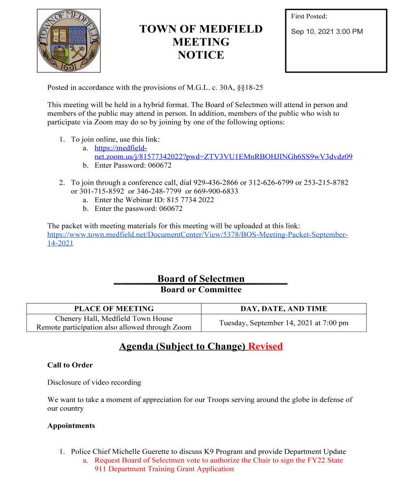 TOWN OF MEDFIELD
MEETING
NOTICE
Posted in accordance with the provisions of M.G.L. c. 30A, §§18-25
This meeting will be held in a hybrid format. The Board of Selectmen will attend in person and
members of the public may attend in person. In addition, members of the public who wish to
participate via Zoom may do so by joining by one of the following options:
1. To join online, use this link:
a. https://medfieldnet.
zoom.us/j/81577342022?pwd=ZTV3VU1EMnRBOHJINGh6SS9wV3dvdz09
b. Enter Password: 060672
2. To join through a conference call, dial 929-436-2866 or 312-626-6799 or 253-215-8782
or 301-715-8592 or 346-248-7799 or 669-900-6833
a. Enter the Webinar ID: 815 7734 2022
b. Enter the password: 060672
The packet with meeting materials for this meeting will be uploaded at this link:
https://www.town.medfield.net/DocumentCenter/View/5378/BOS-Meeting-Packet-September-
14-2021
Board of Selectmen
Board or Committee
PLACE OF MEETING DAY, DATE, AND TIME
Chenery Hall, Medfield Town House
Remote participation also allowed through Zoom
Tuesday, September 14, 2021 at 7:00 pm
Agenda (Subject to Change) Revised
Call to Order
Disclosure of video recording
We want to take a moment of appreciation for our Troops serving around the globe in defense of
our country
Appointments
1. Police Chief Michelle Guerette to discuss K9 Program and provide Department Update
a. Request Board of Selectmen vote to authorize the Chair to sign the FY22 State
911 Department Training Grant Application
First Posted:
Sep 10, 2021 3:00 PM
2. Board of Water and Sewerage to discuss PFAS
3. Jackie Alford, Megan B. Sullivan and Catherine F. White, Co-Chairs of Energize
Medfield, to discuss Sustainable Medfield
Discussion and Potential Votes
4. Discuss the schedule for the Special Town Meeting and Special Election. Potential vote
to set dates for and/or call the special town meeting and special election.
5. Update from Georgia Colivas, Treasurer/Collector regarding the Town’s bond rating
Action Items
6. Vote to authorize the Treasurer to refund all or any portion of the following outstanding
bonds of the Town: (a) Municipal Purpose Loan of 2007 Bonds dated June 1, 2007 and
(b) Municipal Purpose Loan of 2010 Bonds dated June 15, 2010
7. Vote to authorize the Chair to sign a grant application for the Community Compact Best
Practices Program
8. Vote to approve two contracts with CAI Technologies for (1) tax map maintenance
services and (2) GIS Administrator services
9. Vote to authorize the Chair to sign the Local Approvals and Certification for the Dale
Street School Building Committee
Consent Agenda
10. Block Party Request:
a. Indian Hill Road and Niantic Road for September 25, 2021 from 3 pm to 7 pm
b. Robert Sproul Road for September 19, 2021 from 3pm to 7 pm
11. Medfield Youth Baseball Association requests permission to place signs about baseball
registration from September 15, 2021 through October 15, 2021
12. Friends of the Dwight Derby House requests a one-day beer and wine license for
September 24, 2021 from 4 pm to 8 pm at the Dwight Derby House
Meeting Minutes
Town Administrator Updates
Next Meeting Dates
September 21, 2021
September 28, 2021 - Meeting with Warrant Committee
October 5, 2021
October 19, 2021
Selectmen Reports
Informational