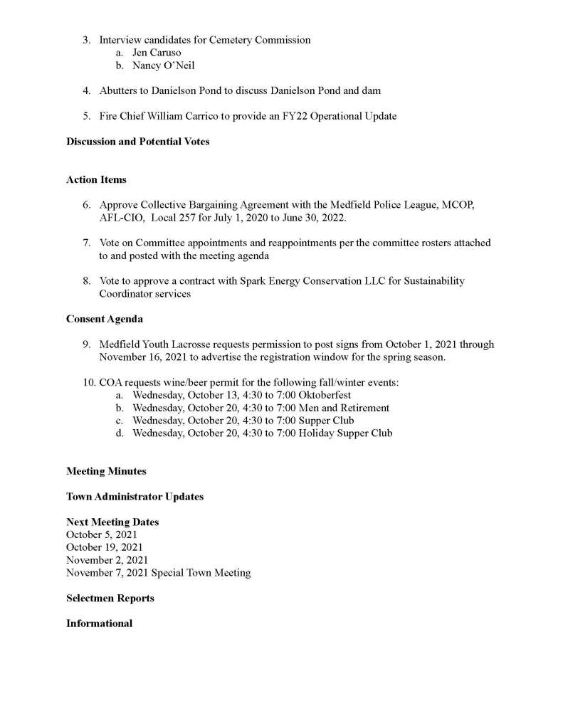 TOWN OF MEDFIELD
MEETING
NOTICE
Posted in accordance with the provisions of M.G.L. c. 30A, §§18-25
This meeting will be held in a hybrid format. The Board of Selectmen will attend in person and
members of the public may attend in person. In addition, members of the public who wish to
participate via Zoom may do so by joining by one of the following options:
1. To join online, use this link:
a. https://medfield-net.zoom.us/j/81577342022?pwd=ZTV3VU1EMnRBOHJINGh6
SS9wV3dvdz09
b. Enter Password: 060672
2. To join through a conference call, dial 929-436-2866 or 312-626-6799 or 253-215-8782
or 301-715-8592 or 346-248-7799 or 669-900-6833
a. Enter the Webinar ID: 815 7734 2022
b. Enter the password: 060672
The packet with meeting materials for this meeting will be uploaded at this link:
https://www.town.medfield.net/DocumentCenter/View/5448/BOS-Meeting-Packet-September-28
-2021
Board of Selectmen
Board or Committee
PLACE OF MEETING DAY, DATE, AND TIME
Chenery Hall, Medfield Town House
Remote participation available through Zoom Tuesday, September 28, 2021 at 7:00 pm
Agenda (Subject to Change)
Call to Order
Disclosure of video recording
We want to take a moment of appreciation for our Troops serving around the globe in defense of
our country
Appointments
1. Dale Street School Building Committee and Warrant Committee to discuss:
a. the new elementary school project costs
b. financing options for the project
2. Warrant Committee to discuss the Town’s Financial Policies
3. Interview candidates for Cemetery Commission
a. Jen Caruso
b. Nancy O’Neil
4. Abutters to Danielson Pond to discuss Danielson Pond and dam
5. Fire Chief William Carrico to provide an FY22 Operational Update
Discussion and Potential Votes
Action Items
6. Approve Collective Bargaining Agreement with the Medfield Police League, MCOP,
AFL-CIO, Local 257 for July 1, 2020 to June 30, 2022.
7. Vote on Committee appointments and reappointments per the committee rosters attached
to and posted with the meeting agenda
8. Vote to approve a contract with Spark Energy Conservation LLC for Sustainability
Coordinator services
Consent Agenda
9. Medfield Youth Lacrosse requests permission to post signs from October 1, 2021 through
November 16, 2021 to advertise the registration window for the spring season.
10. COA requests wine/beer permit for the following fall/winter events:
a. Wednesday, October 13, 4:30 to 7:00 Oktoberfest
b. Wednesday, October 20, 4:30 to 7:00 Men and Retirement
c. Wednesday, October 20, 4:30 to 7:00 Supper Club
d. Wednesday, October 20, 4:30 to 7:00 Holiday Supper Club
Meeting Minutes
Town Administrator Updates
Next Meeting Dates
October 5, 2021
October 19, 2021
November 2, 2021
November 7, 2021 Special Town Meeting
Selectmen Reports
Informational