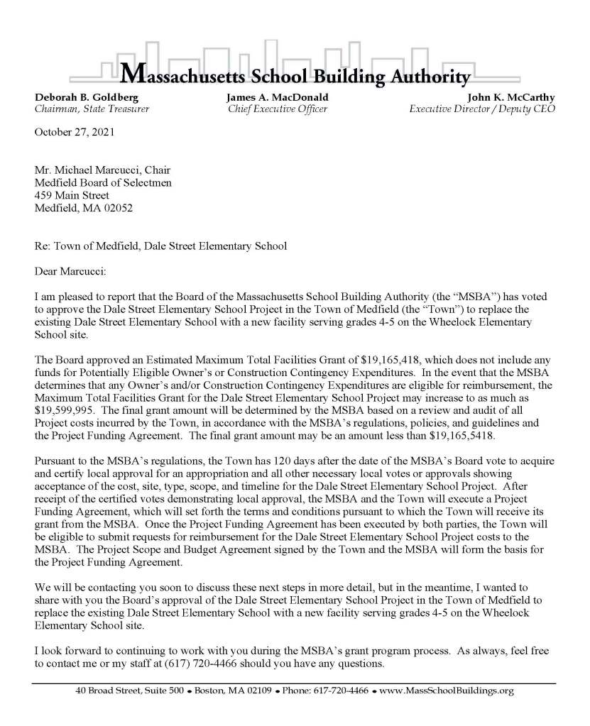 Deborah B. Goldberg James A. MacDonald John K. McCarthy
Chairman, State Treasurer Chief Executive Officer Executive Director / Deputy CEO
40 Broad Street, Suite 500 ● Boston, MA 02109 ● Phone: 617-720-4466 ● www.MassSchoolBuildings.org
October 27, 2021
Mr. Michael Marcucci, Chair
Medfield Board of Selectmen
459 Main Street
Medfield, MA 02052
Re: Town of Medfield, Dale Street Elementary School
Dear Marcucci:
I am pleased to report that the Board of the Massachusetts School Building Authority (the “MSBA”) has voted to approve the Dale Street Elementary School Project in the Town of Medfield (the “Town”) to replace the existing Dale Street Elementary School with a new facility serving grades 4-5 on the Wheelock Elementary School site.
The Board approved an Estimated Maximum Total Facilities Grant of $19,165,418, which does not include any funds for Potentially Eligible Owner’s or Construction Contingency Expenditures. In the event that the MSBA determines that any Owner’s and/or Construction Contingency Expenditures are eligible for reimbursement, the Maximum Total Facilities Grant for the Dale Street Elementary School Project may increase to as much as $19,599,995. The final grant amount will be determined by the MSBA based on a review and audit of all Project costs incurred by the Town, in accordance with the MSBA’s regulations, policies, and guidelines and the Project Funding Agreement. The final grant amount may be an amount less than $19,165,5418.
Pursuant to the MSBA’s regulations, the Town has 120 days after the date of the MSBA’s Board vote to acquire and certify local approval for an appropriation and all other necessary local votes or approvals showing acceptance of the cost, site, type, scope, and timeline for the Dale Street Elementary School Project. After receipt of the certified votes demonstrating local approval, the MSBA and the Town will execute a Project Funding Agreement, which will set forth the terms and conditions pursuant to which the Town will receive its grant from the MSBA. Once the Project Funding Agreement has been executed by both parties, the Town will be eligible to submit requests for reimbursement for the Dale Street Elementary School Project costs to the MSBA. The Project Scope and Budget Agreement signed by the Town and the MSBA will form the basis for the Project Funding Agreement.
We will be contacting you soon to discuss these next steps in more detail, but in the meantime, I wanted to share with you the Board’s approval of the Dale Street Elementary School Project in the Town of Medfield to replace the existing Dale Street Elementary School with a new facility serving grades 4-5 on the Wheelock Elementary School site.
I look forward to continuing to work with you during the MSBA’s grant program process. As always, feel free to contact me or my staff at (617) 720-4466 should you have any questions.
40 Broad Street, Suite 500 ● Boston, MA 02109 ● Phone: 617-720-4466 ● www.MassSchoolBuildings.org
October 27, 2021
Page 2
Medfield Project Scope and Budget Authorization Board Action Letter
Sincerely,
John K. McCarthy
Executive Director
Cc: Legislative Delegation
Kristine Trierweiler, Medfield Town Administrator
Jessica Reilly, Chair, Medfield School Committee
Dr. Jeffrey J. Marsden, Superintendent, Medfield Public Schools
Michael LaFrancesca, Director of Finance and Operations, Medfield Public Schools
Lynn Stapleton, Owner’s Project Manager, Leftfield LLC
Gina Gomes-Cruz, Owner’s Project Manager, Leftfield LLC
Lawrence Spang, Designer, Arrowstreet Inc.
File: 10.2 Letters (Region 4)