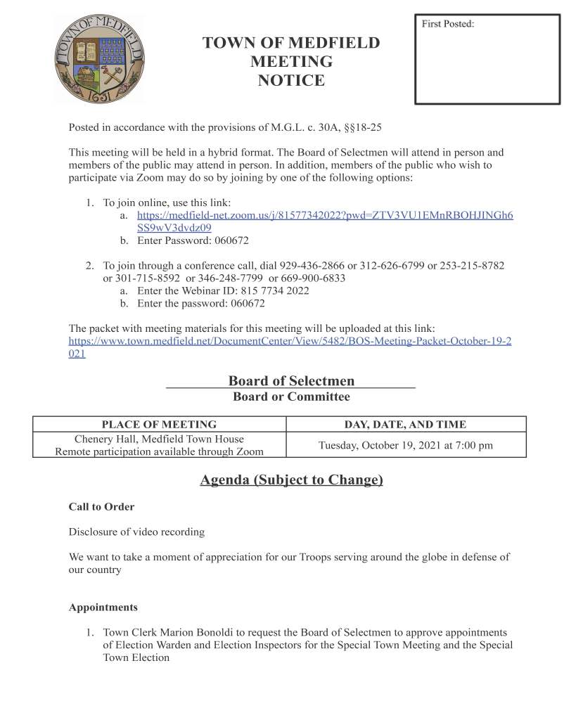TOWN OF MEDFIELD
MEETING
NOTICE
Posted in accordance with the provisions of M.G.L. c. 30A, §§18-25
This meeting will be held in a hybrid format. The Board of Selectmen will attend in person and
members of the public may attend in person. In addition, members of the public who wish to
participate via Zoom may do so by joining by one of the following options:
1. To join online, use this link:
a. https://medfield-net.zoom.us/j/81577342022?pwd=ZTV3VU1EMnRBOHJINGh6
SS9wV3dvdz09
b. Enter Password: 060672
2. To join through a conference call, dial 929-436-2866 or 312-626-6799 or 253-215-8782
or 301-715-8592 or 346-248-7799 or 669-900-6833
a. Enter the Webinar ID: 815 7734 2022
b. Enter the password: 060672
The packet with meeting materials for this meeting will be uploaded at this link:
https://www.town.medfield.net/DocumentCenter/View/5482/BOS-Meeting-Packet-October-19-2
021
Board of Selectmen
Board or Committee
PLACE OF MEETING DAY, DATE, AND TIME
Chenery Hall, Medfield Town House
Remote participation available through Zoom Tuesday, October 19, 2021 at 7:00 pm
Agenda (Subject to Change)
Call to Order
Disclosure of video recording
We want to take a moment of appreciation for our Troops serving around the globe in defense of
our country
Appointments
1. Town Clerk Marion Bonoldi to request the Board of Selectmen to approve appointments
of Election Warden and Election Inspectors for the Special Town Meeting and the Special
Town Election
2. Town Moderator Scott McDermott to discuss the Special Town Meeting, scheduled for
November 7, 2021 at 12 pm
a. Vote to call the Special Town Meeting
b. Vote to Open the Special Town Meeting Warrant and Vote to Close the Warrant at
conclusion of meeting
c. Vote to Sign the Special Town Meeting Warrant
3. Medfield State Hospital Development Committee to discuss the proposals for the
Medfield State Hospital and evaluation process
4. Affordable Housing Trust to discuss draft the Request for Proposals regarding the use of
bond funds for rental projects and request the Board of Selectmen vote to approve
releasing the Request for Proposals
5. Bay Colony Rail Trail Association to discuss the Medfield Rail Trail and request the
Board of Selectmen to approve a contract with R. Zoppo for rail and tie removal and
disposal
6. Community Choice Aggregation Committee to recommend selection of a Energy Broker
for Community Choice Aggregation and request Board of Selectmen approval
Discussion and Potential Votes
7. Review and vote to approve the Town of Medfield Financial Policy
Action Items
8. Vote to approve the application for 40B technical assistance to the Zoning Board of
Appeals during the hearing and decision process for the Hinkley South project
9. Vote to authorize the Chair to sign Budget Revision Request #4 for the Dale Street
School project
10. Vote to accept bids for 2021 - 2022 CC (Rock Salt), Solar Salt, and Treated Salt
11. Vote to authorize Town Account Joy Ricciuto and Town Administrator Kristine
Trierweiler to serve as creator and certifier, respectively, for the portal for the Norfolk
County disbursement of American Rescue Plan Act federal funds
12. Committee Appointments / Reappointments:
a. Vote to appoint Thomas Connors, John Day, and John Thompson to the Medfield
Historical Commission as associates member for terms to expire June 30, 2022
b. Vote to increase size of the MEC and appoint George Whiting, James Redden, and
Andrew Jarrell to the Medfield Energy Committee for terms to expire June 30,
2022
Consent Agenda
13. The Medfield Lions request a one-day beer and wine licenses for:
a. the Lions Senior Holiday Luncheon on Sunday, December 12, 2021 at the Center
b. Dinner Meeting on Wednesday, November 3, 2021 at the Center
14. Vote to approve and sign resolution recognizing the Medfield Food Cupboard’s 30th
anniversary
15. Vote to accept the resignation of Liz Sandeman from the Medfield Outreach Advisory
Board
16. Boy Scout Troop 89 requests permission to place a sign at Medfield Transfer Station
announcing Christmas Tree Pick Up and Recycling Program
Meeting Minutes
Town Administrator Updates
Next Meeting Dates
November 2, 2021
November 7, 2021 Special Town Meeting
November 16, 2021
Selectmen Reports
Informational