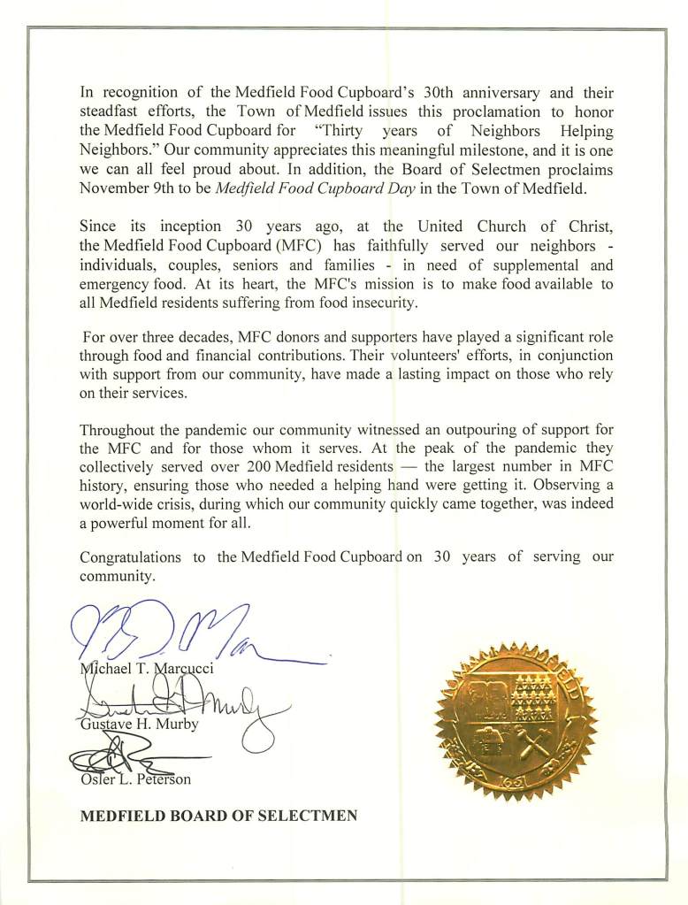 In recogrnt1on of the Medfield Food Cupboard's 30th anniversary and their
steadfast efforts, the Town of Medfield issues this proclamation to honor
the Medfield Food Cupboard for "Thi1ty years of Neighbors Helping
Neighbors." Our community appreciates this meaningful milestone, and it is one
we can all feel proud about. In addition, the Board of Selectmen proclaims
November 9th to be Medfield Food Cupboard Day in the Town of Medfield.
Since its inception 30 years ago, at the United Church of Christ,
the Medfield Food Cupboard (MFC) has faithfully served our neighbors -
individuals, couples, seniors and families - in need of supplemental and
emergency food. At its heart, the MFC's mission is to make food available to
all Medfield residents suffering from food insecw·ity.
For over three decades, MFC donors and supporters have played a significant role
through food and financial contributions. Their volunteers' efforts, in conjunction
with support from our community, have made a lasting impact on those who rely
on their services.
Throughout the pandemic our community witnessed an outpouring of support for
the MFC and for those whom it serves. At the peak of the pandemic they
collectively served over 200 Medfield residents - the largest number in MFC
history, ensuring those who needed a helping hand were getting it. Observing a
world-wide crisis, during which our community quickly came together, was indeed
a powerful moment for all.
Congratulations to the Medfield Food Cupboard on 30 years of servmg our
community.
_ !!2/~
ar CCI
MEDFIELD BOARD OF SELECTMEN