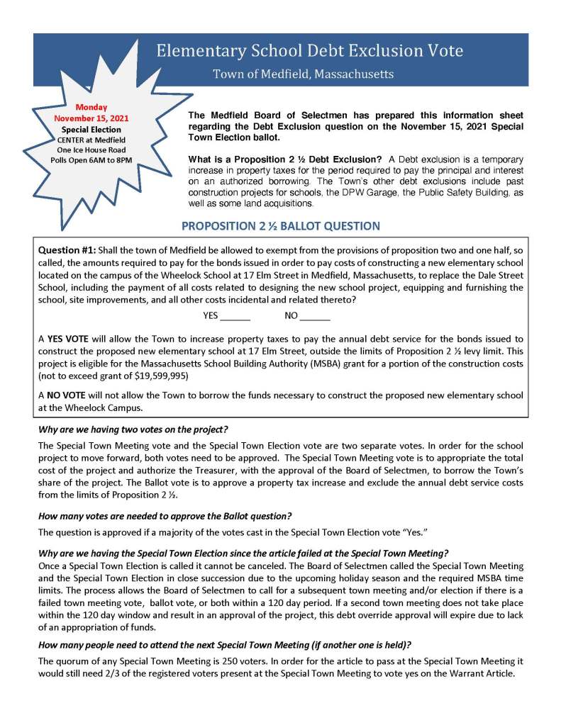 Elementary School Debt Exclusion Vote
Town of Medfield, Massachusetts
The Medfield Board of Selectmen has prepared this information sheet
regarding the Debt Exclusion question on the November 15, 2021 Special
Town Election ballot.
What is a Proposition 2 ½ Debt Exclusion? A Debt exclusion is a temporary
increase in property taxes for the period required to pay the principal and interest
on an authorized borrowing. The Town’s other debt exclusions include past
construction projects for schools, the DPW Garage, the Public Safety Building, as
well as some land acquisitions.
PROPOSITION 2 ½ BALLOT QUESTION
Question #1: Shall the town of Medfield be allowed to exempt from the provisions of proposition two and one half, so
called, the amounts required to pay for the bonds issued in order to pay costs of constructing a new elementary school
located on the campus of the Wheelock School at 17 Elm Street in Medfield, Massachusetts, to replace the Dale Street
School, including the payment of all costs related to designing the new school project, equipping and furnishing the
school, site improvements, and all other costs incidental and related thereto?
YES ______ NO ______
A YES VOTE will allow the Town to increase property taxes to pay the annual debt service for the bonds issued to
construct the proposed new elementary school at 17 Elm Street, outside the limits of Proposition 2 ½ levy limit. This
project is eligible for the Massachusetts School Building Authority (MSBA) grant for a portion of the construction costs
(not to exceed grant of $19,599,995)
A NO VOTE will not allow the Town to borrow the funds necessary to construct the proposed new elementary school
at the Wheelock Campus.
Why are we having two votes on the project?
The Special Town Meeting vote and the Special Town Election vote are two separate votes. In order for the school
project to move forward, both votes need to be approved. The Special Town Meeting vote is to appropriate the total
cost of the project and authorize the Treasurer, with the approval of the Board of Selectmen, to borrow the Town’s
share of the project. The Ballot vote is to approve a property tax increase and exclude the annual debt service costs
from the limits of Proposition 2 ½.
How many votes are needed to approve the Ballot question?
The question is approved if a majority of the votes cast in the Special Town Election vote “Yes.”
Why are we having the Special Town Election since the article failed at the Special Town Meeting?
Once a Special Town Election is called it cannot be canceled. The Board of Selectmen called the Special Town Meeting
and the Special Town Election in close succession due to the upcoming holiday season and the required MSBA time
limits. The process allows the Board of Selectmen to call for a subsequent town meeting and/or election if there is a
failed town meeting vote, ballot vote, or both within a 120 day period. If a second town meeting does not take place
within the 120 day window and result in an approval of the project, this debt override approval will expire due to lack
of an appropriation of funds.
How many people need to attend the next Special Town Meeting (if another one is held)?
The quorum of any Special Town Meeting is 250 voters. In order for the article to pass at the Special Town Meeting it
would still need 2/3 of the registered voters present at the Special Town Meeting to vote yes on the Warrant Article