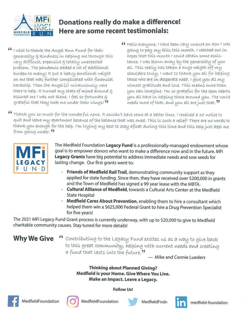 -MFi
MEDFIELD
FOUNDATION INC.
Building Community
Medfield Foundation, Inc. (MFi)
c/o Medfield Town House
459 Main Street
Medfield. MA 02052
(774) 469-0260
info@medfieldfoundation.org
www.MedfieldFoundation.org
Registered Charity: 04-3559057
Board of Directors
Kirsten Poler, President
Abby Marble, Treasurer
Leanne LaBelle, Clerk
Pamela Bates
John Byrne
Meghan Foley
Dorrian Cohen Fragola
Betsy Marble
Matthew Parillo
Osler (Pete) Peterson
Evan Weisenfeld
Bonnie Wren-Burgess
Past Board Members
Kevin Hern, President
Cindy Hern. Legal Advisor
Robert Luttman. Clerk
Stephen Phillips, President
Scott McDermott
Kelly McDermott
Todd Trehubenko
Adam Graber
Jan Rimmel
Kerry McManama
Linda D'Amore
Legacy Fund Community Board
Todd Trehubenko, Co-Chair
Chris Cahill, Co-Chair
Ryan Boland
Mike LaBelle
Abby Marble
Betsy Marble
Osler (Pete) Peterson
Kirsten Poler
Evan Weisenfeld
Angel Run Board
Stephen Greene. Co-Chair
Kimberly Crow. Co-Chair
Angie Dorney
Heidi Lusby
Cla ire Shield
Rose Colleran
Nancy Lorusso
Meghan Foley
Michelle Burrell
Chris Carlin
Amy O'Donnell
Betsy Marble
Minta Hissong
Sue Toohey
MFi
LEGACY
F U N · D
November 2021
Dear Medfield Neighbor,
We hope this letter finds you and your family happy and healthy. Over the past two years, we
have become acutely aware of the importance of belonging to a strong, vibrant, and supportive
community. Life can quickly and unexpectedly change for us, our family, neighbors, and friends.
We here at the Medfield Foundation are writing today to appeal for your help to address our
most pressing community needs during these challenging times.
Established in 2001, the Medfield Foundation (MFi) is a 100% volunteer-run 501 (c)(3)
non-profit charitable corporation. Our mission is to enrich the lives of Medfield residents, build
a stronger community, and facilitate the raising and allocation of private funds for public needs
in Medfield. Donations are tax-deductible to the fullest extent of the law.
As Medfield's community foundation, MFi is interwoven within the fabric of our town, helping
to fundraise over $3,000,000 for community projects, create meaningful events, and-build - - - -
resilience for the future.
Two major initiatives that currently need help are:
• MFi Public Need Fund, which supports the growing number of families facing hard times
and crises. This Fund is used by Medfield Outreach and is primarily financed through the
proceeds of the MFi Angel Run and your donations.
• MFi Legacy Fund Endowment, which is a growing fund whose goal is to raise an
endowment large enough to enable annual grants to support community-driven projects
to strengthen and improve our hometown now and in the future.
On the reverse side of this letter are examples of the enormous impact these Funds have already
had on our community. By giving today, you can positively influence the lives of our neighbors
who face difficult times.
With humility and hope, we ask you to support these two initiatives that will help our community
thrive. The enclosed donation card shows the many ways to contribute. To learn more about
MFi, the Public Need Fund or Legacy Fund, please go to MedfieldFoundation.org, follow us on
social media or email info@MedfieldFoundation.org.
Give where you live and where your heart is. Your support will make a difference!
With Heartfelt Gratitude,
Kirsten Poler
President
P.S. Does your employer offer matching gifts? You can double your impact!