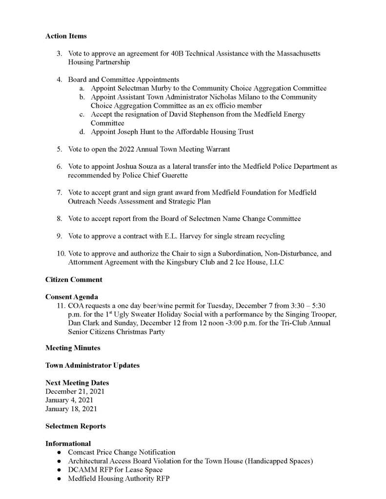 TOWN OF MEDFIELD
MEETING
NOTICE
Posted in accordance with the provisions of M.G.L. c. 30A, §§18-25
This meeting will be held in a hybrid format. The Board of Selectmen will attend in person and
members of the public may attend in person. In addition, members of the public who wish to
participate via Zoom may do so by joining by one of the following options:
1. To join online, use this link:
a. https://medfield-net.zoom.us/j/81577342022?pwd=ZTV3VU1EMnRBOHJINGh6
SS9wV3dvdz09
b. Enter Password: 060672
2. To join through a conference call, dial 929-436-2866 or 312-626-6799 or 253-215-8782
or 301-715-8592 or 346-248-7799 or 669-900-6833
a. Enter the Webinar ID: 815 7734 2022
b. Enter the password: 060672
The packet with meeting materials for this meeting will be uploaded at this link:
https://www.town.medfield.net/DocumentCenter/View/5588/BOS-Meeting-Packet-December-7-
2021
Board of Selectmen
Board or Committee
PLACE OF MEETING DAY, DATE, AND TIME
Chenery Hall, Medfield Town House
Remote participation available through Zoom Tuesday, December 7, 2021 at 7:00 pm
Agenda (Subject to Change)
Call to Order
Disclosure of video recording
We want to take a moment of appreciation for our Troops serving around the globe in defense of
our country
7:00 PM Tax Classification Hearing with the Board of Assessors
Appointments
1. Town Clerk Marion Bonoldi to discuss reprecincting and redistricting
Discussion Items
2. Further discussion of potential next steps for the new elementary school project
Action Items
3. Vote to approve an agreement for 40B Technical Assistance with the Massachusetts
Housing Partnership
4. Board and Committee Appointments
a. Appoint Selectman Murby to the Community Choice Aggregation Committee
b. Appoint Assistant Town Administrator Nicholas Milano to the Community
Choice Aggregation Committee as an ex officio member
c. Accept the resignation of David Stephenson from the Medfield Energy
Committee
d. Appoint Joseph Hunt to the Affordable Housing Trust
5. Vote to open the 2022 Annual Town Meeting Warrant
6. Vote to appoint Joshua Souza as a lateral transfer into the Medfield Police Department as
recommended by Police Chief Guerette
7. Vote to accept grant and sign grant award from Medfield Foundation for Medfield
Outreach Needs Assessment and Strategic Plan
8. Vote to accept report from the Board of Selectmen Name Change Committee
9. Vote to approve a contract with E.L. Harvey for single stream recycling
10. Vote to approve and authorize the Chair to sign a Subordination, Non-Disturbance, and
Attornment Agreement with the Kingsbury Club and 2 Ice House, LLC
Citizen Comment
Consent Agenda
11. COA requests a one day beer/wine permit for Tuesday, December 7 from 3:30 – 5:30
p.m. for the 1st Ugly Sweater Holiday Social with a performance by the Singing Trooper,
Dan Clark and Sunday, December 12 from 12 noon -3:00 p.m. for the Tri-Club Annual
Senior Citizens Christmas Party
Meeting Minutes
Town Administrator Updates
Next Meeting Dates
December 21, 2021
January 4, 2021
January 18, 2021
Selectmen Reports
Informational
● Comcast Price Change Notification
● Architectural Access Board Violation for the Town House (Handicapped Spaces)
● DCAMM RFP for Lease Space
● Medfield Housing Authority RFP