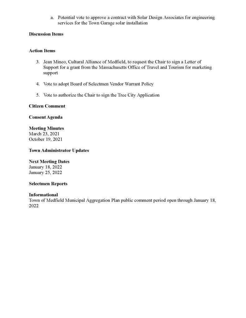 TOWN OF MEDFIELD
MEETING
NOTICE
Posted in accordance with the provisions of M.G.L. c. 30A, §§18-25
This meeting will be held remotely on Zoom. Members of the public who wish to participate via
Zoom may do so by joining by one of the following options:
1. To join online, use this link:
a. https://medfield-net.zoom.us/j/81577342022?pwd=ZTV3VU1EMnRBOHJINGh6
SS9wV3dvdz09
b. Enter Password: 060672
2. To join through a conference call, dial 929-436-2866 or 312-626-6799 or 253-215-8782
or 301-715-8592 or 346-248-7799 or 669-900-6833
a. Enter the Webinar ID: 815 7734 2022
b. Enter the password: 060672
The packet with meeting materials for this meeting will be uploaded at this link:
https://www.town.medfield.net/DocumentCenter/View/5624/BOS-Meeting-Packet-January-4-20
22
Board of Selectmen
Board or Committee
PLACE OF MEETING DAY, DATE, AND TIME
Remote meeting held on Zoom Tuesday, January 4, 2022 at 7:00 pm
Agenda (Subject to Change)
Call to Order
Disclosure of video recording
We want to take a moment of appreciation for our Troops serving around the globe in defense of
our country
Executive Session at the conclusion of the regular meeting:
● Vote to enter Executive Session for the purpose of discussing the purchase, exchange,
lease or value of real property
Appointments
1. Amy Colleran, Facilities Director, to request Board of Selectmen approve the use of
$65,000 from the Emergency Repair fund for the Dale Street School roof project
2. Members of the Medfield Energy Committee to discuss the Town Garage solar project
a. Potential vote to approve a contract with Solar Design Associates for engineering
services for the Town Garage solar installation
Discussion Items
Action Items
3. Jean Mineo, Cultural Alliance of Medfield, to request the Chair to sign a Letter of
Support for a grant from the Massachusetts Office of Travel and Tourism for marketing
support
4. Vote to adopt Board of Selectmen Vendor Warrant Policy
5. Vote to authorize the Chair to sign the Tree City Application
Citizen Comment
Consent Agenda
Meeting Minutes
March 23, 2021
October 19, 2021
Town Administrator Updates
Next Meeting Dates
January 18, 2022
January 25, 2022
Selectmen Reports
Informational
Town of Medfield Municipal Aggregation Plan public comment period open through January 18,
2022