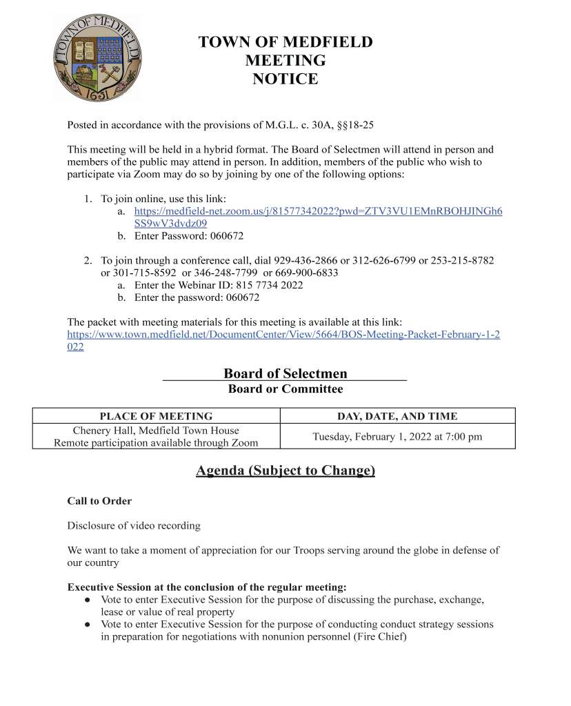 TOWN OF MEDFIELD
MEETING
NOTICE
Posted in accordance with the provisions of M.G.L. c. 30A, §§18-25
This meeting will be held in a hybrid format. The Board of Selectmen will attend in person and
members of the public may attend in person. In addition, members of the public who wish to
participate via Zoom may do so by joining by one of the following options:
1. To join online, use this link:
a. https://medfield-net.zoom.us/j/81577342022?pwd=ZTV3VU1EMnRBOHJINGh6
SS9wV3dvdz09
b. Enter Password: 060672
2. To join through a conference call, dial 929-436-2866 or 312-626-6799 or 253-215-8782
or 301-715-8592 or 346-248-7799 or 669-900-6833
a. Enter the Webinar ID: 815 7734 2022
b. Enter the password: 060672
The packet with meeting materials for this meeting is available at this link:
https://www.town.medfield.net/DocumentCenter/View/5664/BOS-Meeting-Packet-February-1-2
022
Board of Selectmen
Board or Committee
PLACE OF MEETING DAY, DATE, AND TIME
Chenery Hall, Medfield Town House
Remote participation available through Zoom Tuesday, February 1, 2022 at 7:00 pm
Agenda (Subject to Change)
Call to Order
Disclosure of video recording
We want to take a moment of appreciation for our Troops serving around the globe in defense of
our country
Executive Session at the conclusion of the regular meeting:
● Vote to enter Executive Session for the purpose of discussing the purchase, exchange,
lease or value of real property
● Vote to enter Executive Session for the purpose of conducting conduct strategy sessions
in preparation for negotiations with nonunion personnel (Fire Chief)
Appointments
1. Eversource to request the approval of licenses for a pole and transformer for electric
service at the new Medfield Water Treatment Plant
2. Gary Pelletier, Building Commissioner, to discuss plumbing permit and inspection fees
a. Vote to increase plumbing fees
3. Members of the Medfield Energy Committee to discuss the Town Garage Solar project
a. Potential vote to approve a contract with Solar Design Associates for engineering
services for Town Garage solar
Discussion Items (Potential Votes)
4. FY2023 Budget Review
5. Update from the Town Administrator regarding American Rescue Plan Act federal funds
and discussion of Norfolk County’s determinations on eligible uses of the funds
6. SEB Housing request for Board of Selectmen approval of a 5% rental increase for current
tenants and Property Specific Maximum Rents for vacant units at Medfield Meadows and
Hillside Village
Action Items
7. Vote to appoint Officer Robert Araujo as a new police officer for the Town of Medfield
8. Vote to approve a contract with Woodard & Curran for SCADA Upgrade Services
9. Vote to approve a contract with CAI Technologies for tax map maintenance services for
Calendar Year 2021 data
Citizen Comment
Consent Agenda
10. Kristen Williams requests approval for the 7th Annual Hunter’s Run 5K to be held on
April 2, 2022
Meeting Minutes
Town Administrator Updates
Next Meeting Dates
February 8, 2022 (State Representative Denise Garlick’s Annual Report to the Community)
February 15, 2022
March 1, 2022
Selectmen Reports
informational