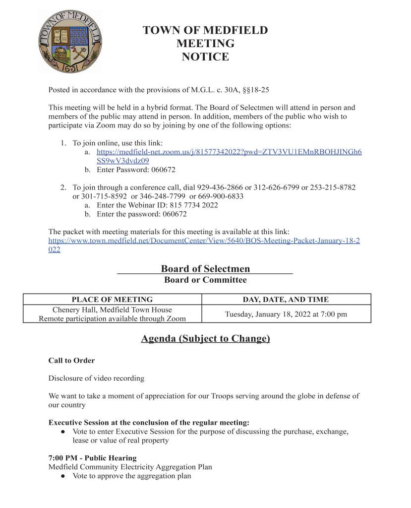 TOWN OF MEDFIELD
MEETING
NOTICE
Posted in accordance with the provisions of M.G.L. c. 30A, §§18-25
This meeting will be held in a hybrid format. The Board of Selectmen will attend in person and
members of the public may attend in person. In addition, members of the public who wish to
participate via Zoom may do so by joining by one of the following options:
1. To join online, use this link:
a. https://medfield-net.zoom.us/j/81577342022?pwd=ZTV3VU1EMnRBOHJINGh6
SS9wV3dvdz09
b. Enter Password: 060672
2. To join through a conference call, dial 929-436-2866 or 312-626-6799 or 253-215-8782
or 301-715-8592 or 346-248-7799 or 669-900-6833
a. Enter the Webinar ID: 815 7734 2022
b. Enter the password: 060672
The packet with meeting materials for this meeting is available at this link:
https://www.town.medfield.net/DocumentCenter/View/5640/BOS-Meeting-Packet-January-18-2
022
Board of Selectmen
Board or Committee
PLACE OF MEETING DAY, DATE, AND TIME
Chenery Hall, Medfield Town House
Remote participation available through Zoom Tuesday, January 18, 2022 at 7:00 pm
Agenda (Subject to Change)
Call to Order
Disclosure of video recording
We want to take a moment of appreciation for our Troops serving around the globe in defense of
our country
Executive Session at the conclusion of the regular meeting:
● Vote to enter Executive Session for the purpose of discussing the purchase, exchange,
lease or value of real property
7:00 PM - Public Hearing
Medfield Community Electricity Aggregation Plan
● Vote to approve the aggregation plan
Appointments
1. Rob Gregg, Vine Lake Preservation Trust, to provide an update about the Trust and
dissolution of the Trust
2. David Cashman, SEB Housing, to request Board of Selectmen approval of a 5% rental
increase for current tenants & Property Specific Maximum Rents for vacant units
Discussion Items
3. FY2023 Budget outlook / revenue projections
4. Free Cash/Financial Policy Certification
5. Annual Town Meeting Warrant Articles / Board of Selectmen Warrant Articles
Action Items
6. The Board of Selectmen are requested to sign letter to the Department of Housing and
Community Development requesting local preference for the affordable housing lottery at
Aura at Medfield
Citizen Comment
Consent Agenda
7. The Council on Aging requests a one day beer/wine permit for Wednesday, January 19,
Wednesday, February 23, and Wednesday, March 16 from 4:00-7:00 p.m. for the monthly
Supper Club
Meeting Minutes
January 4, 2022
January 26, 2021
February 23, 2021
June 1, 2021
June 4, 2021
June 15, 2021
March 23, 2021
October 19, 2021
November 16, 2021
December 7, 2021
Town Administrator Updates
Next Meeting Dates
January 25, 2022
January 31, 2022 (Invited to Town of Medfield Climate Action Plan Presentation)
February 1, 2022
February 8, 2022 (State Representative Denise Garlick’s Annual Report to the Community)
February 15, 2022
Selectmen Reports
Informational
● Massachusetts Downtown Initiative Technical Assistance Award - $25,000 for
Downtown Wayfinding
● Groundwater Sampling Events: March, June, Sept. & Dec. 2022
● Results of Groundwater Sampling Conducted Dec. 9, 2021
