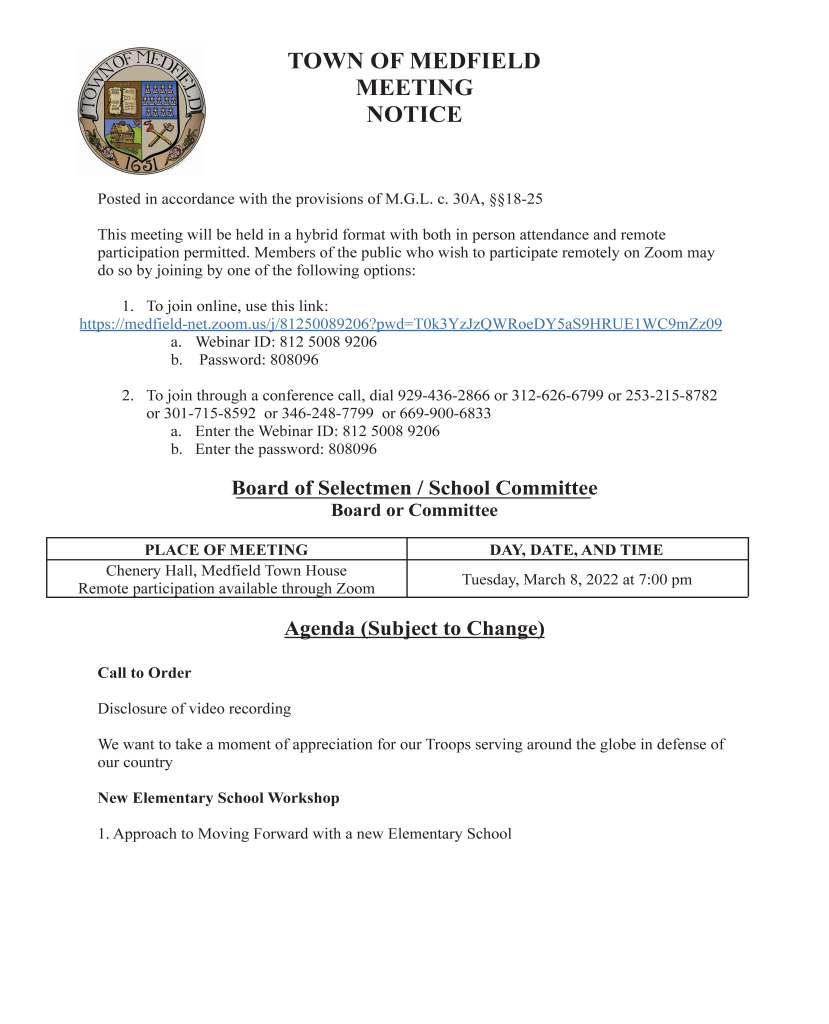 TOWN OF MEDFIELD
MEETING
NOTICE
Posted in accordance with the provisions of M.G.L. c. 30A, §§18-25
This meeting will be held in a hybrid format with both in person attendance and remote
participation permitted. Members of the public who wish to participate remotely on Zoom may
do so by joining by one of the following options:
1. To join online, use this link:
https://medfield-net.zoom.us/j/81250089206?pwd=T0k3YzJzQWRoeDY5aS9HRUE1WC9mZz09
a. Webinar ID: 812 5008 9206
b. Password: 808096
2. To join through a conference call, dial 929-436-2866 or 312-626-6799 or 253-215-8782
or 301-715-8592 or 346-248-7799 or 669-900-6833
a. Enter the Webinar ID: 812 5008 9206
b. Enter the password: 808096
Board of Selectmen / School Committee
Board or Committee
PLACE OF MEETING DAY, DATE, AND TIME
Chenery Hall, Medfield Town House
Remote participation available through Zoom Tuesday, March 8, 2022 at 7:00 pm
Agenda (Subject to Change)
Call to Order
Disclosure of video recording
We want to take a moment of appreciation for our Troops serving around the globe in defense of
our country
New Elementary School Workshop
1. Approach to Moving Forward with a new Elementary School