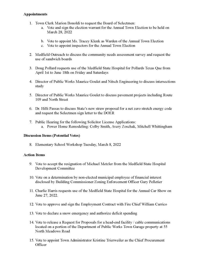 TOWN OF MEDFIELD
MEETING
NOTICE
Posted in accordance with the provisions of M.G.L. c. 30A, §§18-25
This meeting will be held in a hybrid format. The Board of Selectmen will attend in person and
members of the public may attend in person. In addition, members of the public who wish to
participate via Zoom may do so by joining by one of the following options:
1. To join online, use this link:
https://medfield-net.zoom.us/j/81250089206?pwd=T0k3YzJzQWRoeDY5aS9HRUE1WC9mZz09
a. Webinar ID: 812 5008 9206
b. Password: 808096
2. To join through a conference call, dial 929-436-2866 or 312-626-6799 or 253-215-8782
or 301-715-8592 or 346-248-7799 or 669-900-6833
a. Enter the Webinar ID: 812 5008 9206
b. Enter the password: 808096
The packet with meeting materials for this meeting is available at this link:
https://www.town.medfield.net/DocumentCenter/View/5802/BOS-Meeting-Packet-March-1-2022
Board of Selectmen
Board or Committee
PLACE OF MEETING DAY, DATE, AND TIME
Chenery Hall, Medfield Town House
Remote participation available through Zoom Tuesday, March 1, 2022 at 7:00 pm
Agenda (Subject to Change)
Call to Order
Disclosure of video recording
We want to take a moment of appreciation for our Troops serving around the globe in defense of
our country
Executive Session at the conclusion of the regular meeting:
● Vote to enter Executive Session for the purpose of discussing the purchase, exchange,
lease or value of real property
Appointments
1. Town Clerk Marion Bonoldi to request the Board of Selectmen:
a. Vote and sign the election warrant for the Annual Town Election to be held on
March 28, 2022
b. Vote to appoint Ms. Tracey Klenk as Warden of the Annual Town Election
c. Vote to appoint inspectors for the Annual Town Election
2. Medfield Outreach to discuss the community needs assessment survey and request the
use of sandwich boards
3. Doug Pollard requests use of the Medfield State Hospital for Pollards Texas Que from
April 1st to June 18th on Friday and Saturdays
4. Director of Public Works Maurice Goulet and Nitsch Engineering to discuss intersections
study
5. Director of Public Works Maurice Goulet to discuss pavement projects including Route
109 and North Street
6. Dr. Hilli Passas to discuss State’s new straw proposal for a net zero stretch energy code
and request the Selectmen sign letter to the DOER
7. Public Hearing for the following Solicitor License Applications:
a. Power Home Remodeling: Colby Smith, Avery Zoschak, Mitchell Whittingham
Discussion Items (Potential Votes)
8. Elementary School Workshop Tuesday, March 8, 2022
Action Items
9. Vote to accept the resignation of Michael Metzler from the Medfield State Hospital
Development Committee
10. Vote on a determination by non-elected municipal employee of financial interest
disclosed by Building Commissioner/Zoning Enforcement Officer Gary Pelletier
11. Charlie Harris requests use of the Medfield State Hospital for the Annual Car Show on
June 27, 2022.
12. Vote to approve and sign the Employment Contract with Fire Chief William Carrico
13. Vote to declare a snow emergency and authorize deficit spending
14. Vote to release a Request for Proposals for a head-end facility / cable communications
located on a portion of the Department of Public Works Town Garage property at 55
North Meadows Road
15. Vote to appoint Town Administrator Kristine Trierweiler as the Chief Procurement
Officer
Citizen Comment
Consent Agenda
16. The Medfield Garden Club requests permission to post signs February 27, 2022 to March
7, 2022 to advertise Art’N Bloom at the Medfield Public Library which will take place
March 4 to March 6.
17. Sean McCarthy to request a permit to hold a parade and to place signs celebrating
opening day for Medfield Youth Baseball and Softball on Sunday, May 8 at 3:00PM
Meeting Minutes
September 28, 2021
January 25, 2022
Town Administrator Updates
Next Meeting Dates
March 8, 2022 Workshop with the School Committee (New Elementary School)
March 15, 2022
March 22, 2022
Selectmen Reports
Informational
● Eversource vegetation maintenance