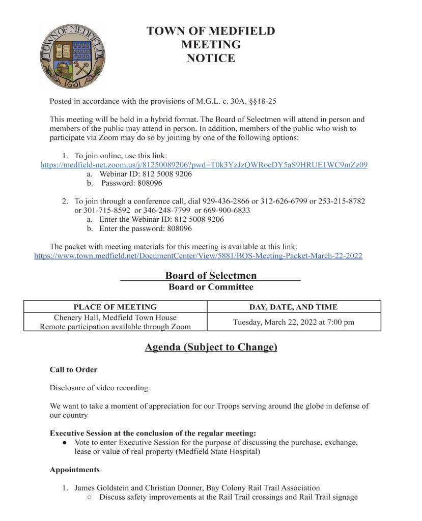 TOWN OF MEDFIELD
MEETING
NOTICE
Posted in accordance with the provisions of M.G.L. c. 30A, §§18-25
This meeting will be held in a hybrid format. The Board of Selectmen will attend in person and
members of the public may attend in person. In addition, members of the public who wish to
participate via Zoom may do so by joining by one of the following options:
1. To join online, use this link:
https://medfield-net.zoom.us/j/81250089206?pwd=T0k3YzJzQWRoeDY5aS9HRUE1WC9mZz09
a. Webinar ID: 812 5008 9206
b. Password: 808096
2. To join through a conference call, dial 929-436-2866 or 312-626-6799 or 253-215-8782
or 301-715-8592 or 346-248-7799 or 669-900-6833
a. Enter the Webinar ID: 812 5008 9206
b. Enter the password: 808096
The packet with meeting materials for this meeting is available at this link:
https://www.town.medfield.net/DocumentCenter/View/5881/BOS-Meeting-Packet-March-22-2022
Board of Selectmen
Board or Committee
PLACE OF MEETING DAY, DATE, AND TIME
Chenery Hall, Medfield Town House
Remote participation available through Zoom Tuesday, March 22, 2022 at 7:00 pm
Agenda (Subject to Change)
Call to Order
Disclosure of video recording
We want to take a moment of appreciation for our Troops serving around the globe in defense of
our country
Executive Session at the conclusion of the regular meeting:
● Vote to enter Executive Session for the purpose of discussing the purchase, exchange,
lease or value of real property (Medfield State Hospital)
Appointments
1. James Goldstein and Christian Donner, Bay Colony Rail Trail Association
○ Discuss safety improvements at the Rail Trail crossings and Rail Trail signage
2. Longmeadow Neighborhood Access to Medfield State Hospital
Discussion Items (Potential Votes)
3. Discuss and potential vote to approve and sign the Provisional Designation Agreement
with Trinity Acquisitions LLC
○ The Provisional Designation Agreement will start the due diligence period related
to Trinity’s proposed redevelopment of the Medfield State Hospital
4. Fiscal Year 2023 Budget Update
5. Fiscal Year 2023 Capital Budget update
6. Fiscal Year 2023 appropriations from the Municipal Buildings Stabilization Fund
Action Items
7. Authorize the Town Administrator to sign the Local Intel Order Summary for online
Economic Development Tools for a lump sum of $9,600 for 3 years to be paid via the
REDO Grant from Mass Office of Business Development and 495 MetroWest
Partnership
8. Vote to appoint Clifford and Kenney, LLP for labor counsel services
9. Vote to increase the override for the Municipal Buildings Stabilization Fund in Fiscal
Year 2023 by 2.5% to $1,103,812
Citizen Comment
Consent Agenda
10. 5K Trail Run in support of New Life Furniture Bank of Massachusetts to be held on May
2, 2022 at the Medfield State Hospital
11. Zelus Beer Gardens series of one day beer/wine permits for Meetinghouse Park
○ Saturday April 2
○ Saturday April 16
○ Saturday April 23
○ Saturday May 14
○ Saturday May 21
○ Sunday May 29
12. Zullo Gallery one day beer/wine permit for a Ukraine fundraising concert on Saturday
March 26, 2022
13. Soles of Medfield to host the annual 10K road race on June 12, 2022 with the start and
finish of the race to be located at the Medfield State Hospital
Meeting Minutes
June 2, 2020
June 9, 2020
June 22, 2020
July 7, 2020
November 10, 2020
November 17, 2020
December 1, 2020 at 7:00PM
December 22, 2020
March 2, 2021
April 20, 2021
July 13, 2021
August 3, 2021
August 17, 2021
August 25, 2021
September 14, 2021
September 21, 2021
Town Administrator Updates
Next Meeting Dates
April 5, 2022
April 7, 2022 at 7:00 pm: Public Hearing with School Committee on Elementary School
Selectmen Reports
Informational
● Medfield Outreach’s Community Survey Flyer - Survey open through March 27, 2022
● Medfield State Hospital Redevelopment Information and Listening Session: April 6,
2022 at 7 pm at the Medfield High School Library
● Weston & Sampson Letter re: Phase IV SPD Area Groundwater RIP Modification and
Construction Notification
○ Charter Contracting Company to begin mobilization for Laundry Parcel
remediation on March 21, 2022
● April 13, 2022 ZBA Hearing Notice
● Letter from the Department of Telecommunications and Cable re: Comcast cable
agreement