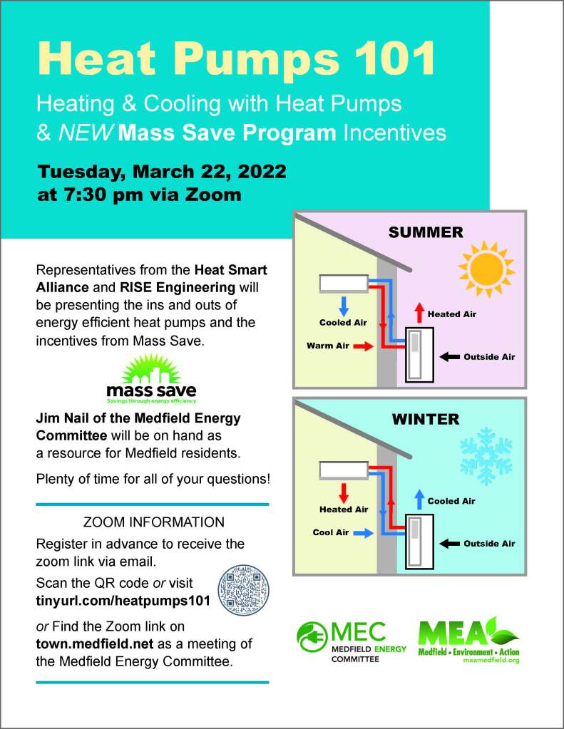 Representatives from the Heat Smart
Alliance and RISE Engineering will
be presenting the ins and outs of
energy efficient heat pumps and the
incentives from Mass Save.
Jim Nail of the Medfield Energy
Committee will be on hand as
a resource for Medfield residents.
Plenty of time for all of your questions!
Heating & Cooling with Heat Pumps
& NEW Mass Save Program Incentives
meamedfield.org
Cooled Air
Warm Air
Heated Air
SUMMER
Outside Air
Heated Air
Cool Air
Cooled Air
WINTER
Outside Air
Cooled Air
Warm Air
Heated Air
SUMMER
Outside Air
Heated Air
Cool Air
Cooled Air
WINTER
Outside Air
Heat Pumps 101
Tuesday, March 22, 2022
at 7:30 pm via Zoom
ZOOM INFORMATION
Register in advance to receive the
zoom link via email.
Scan the QR code or visit
tinyurl.com/heatpumps101
or Find the Zoom link on
town.medfield.net as a meeting of
the Medfield Energy Committee.
mass save Savings through energy e􀄦ciency