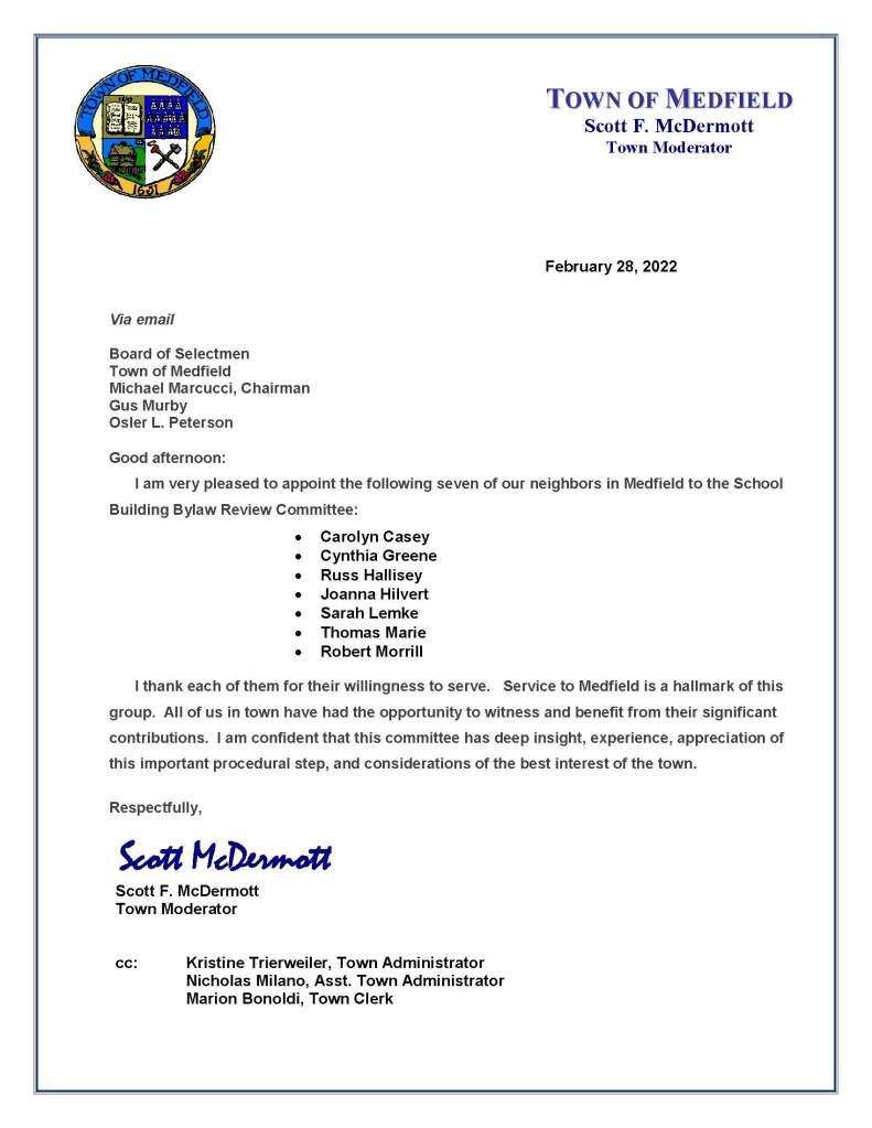February 28, 2022
Via email
Board of Selectmen
Town of Medfield
Michael Marcucci, Chairman
Gus Murby
Osler L. Peterson
Good afternoon:
I am very pleased to appoint the following seven of our neighbors in Medfield to the School Building Bylaw Review Committee:
 Carolyn Casey
 Cynthia Greene
 Russ Hallisey
 Joanna Hilvert
 Sarah Lemke
 Thomas Marie
 Robert Morrill
I thank each of them for their willingness to serve. Service to Medfield is a hallmark of this group. All of us in town have had the opportunity to witness and benefit from their significant contributions. I am confident that this committee has deep insight, experience, appreciation of this important procedural step, and considerations of the best interest of the town.
Respectfully,
Scott McDermott
Scott F. McDermott
Town Moderator
cc: Kristine Trierweiler, Town Administrator
Nicholas Milano, Asst. Town Administrator
Marion Bonoldi, Town Clerk
TOWN OF MEDFIELD
Scott F. McDermott
Town Moderator