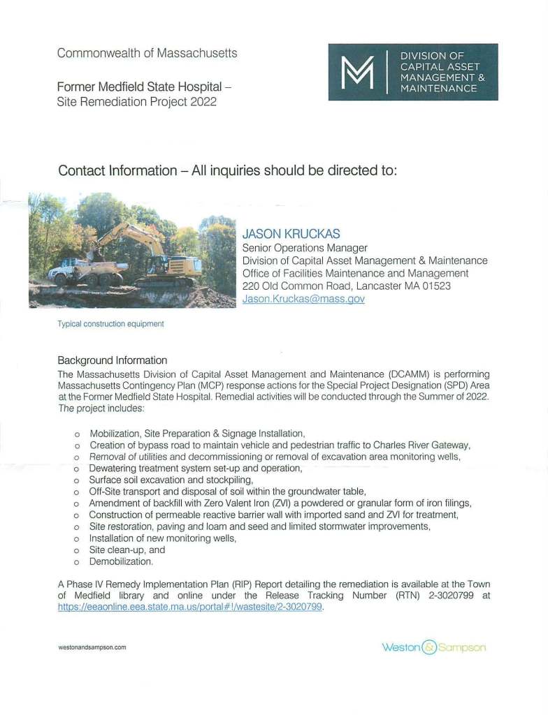 Commonwealth of Massachusetts
Former Medfield State Hospital -
Site Remediation Project 2022
Contact Information -All inquiries should be directed to:
Typical construction equipment
Background Information
JASON KRUCKAS
Senior Operations Manager
Division of Capital Asset Management & Maintenance
Office of Facilities Maintenance and Management
220 Old Common Road, Lancaster MA 01523
Jason.Kruckas@mass.gov
The Massachusetts Division of Capital Asset Management and Maintenance (DCAMM) is performing
Massachusetts Contingency Plan (MCP) response actions for the Special Project Designation (SPD) Area
at the Former Medfield State Hospital. Remedial activities will be conducted through the Summer of 2022.
The project includes:
o Mobilization, Site Preparation & Signage Installation,
o Creation of bypass road to maintain vehicle and pedestrian traffic to Charles River Gateway,
o Removal of utilities and decommissioning or removal of excavation area monitoring wells,
o Dewatering treatment system set-up and operation,
o Surface soil excavation and stockpiling,
o Off-Site transport and disposal of soil within the groundwater table,
o Amendment of backfill with Zero Valent Iron (ZVI) a powdered or granular form of iron filings,
o Construction of permeable reactive barrier wall with imported sand and ZVI for treatment,
o Site restoration, paving and loam and seed and limited stormwater improvements,
o Installation of new monitoring wells,
o Site clean-up, and
o Demobilization.
A Phase IV Remedy Implementation Plan (RIP) Report detailing the remediation is available at the Town
of Medfield library and online under the Release Tracking Number (RTN) 2-3020799 at
httos://eeaonline.eea.state.ma.us/oortal#!/wastesite/2-3020799.
westonandsampson.com WestonQ I p n