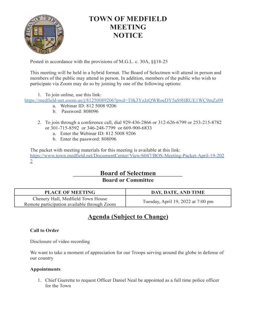 TOWN OF MEDFIELD
MEETING
NOTICE
Posted in accordance with the provisions of M.G.L. c. 30A, §§18-25
This meeting will be held in a hybrid format. The Board of Selectmen will attend in person and
members of the public may attend in person. In addition, members of the public who wish to
participate via Zoom may do so by joining by one of the following options:
1. To join online, use this link:
https://medfield-net.zoom.us/j/81250089206?pwd=T0k3YzJzQWRoeDY5aS9HRUE1WC9mZz09
a. Webinar ID: 812 5008 9206
b. Password: 808096
2. To join through a conference call, dial 929-436-2866 or 312-626-6799 or 253-215-8782
or 301-715-8592 or 346-248-7799 or 669-900-6833
a. Enter the Webinar ID: 812 5008 9206
b. Enter the password: 808096
The packet with meeting materials for this meeting is available at this link:
https://www.town.medfield.net/DocumentCenter/View/6047/BOS-Meeting-Packet-April-19-202
2
Board of Selectmen
Board or Committee
PLACE OF MEETING DAY, DATE, AND TIME
Chenery Hall, Medfield Town House
Remote participation available through Zoom Tuesday, April 19, 2022 at 7:00 pm
Agenda (Subject to Change)
Call to Order
Disclosure of video recording
We want to take a moment of appreciation for our Troops serving around the globe in defense of
our country
Appointments
1. Chief Guerette to request Officer Daniel Neal be appointed as a full time police officer
for the Town
2. Director of Public Works Maurice Goulet to request the Board of Selectmen:
a. Vote to approve a contract with Woodard & Curran, Inc. for a capacity analysis at
the Wastewater Treatment Plant
b. Vote to approve a contract with Woodard & Curran, Inc. for engineering design
services for sewer rehabilitation projects
3. Public Hearing for the following Solicitor License Applications:
a. Power Home Remodeling: Justin Palumbo, Samuel Krajewski, Matthew Heaney,
Isaac Elkhoury, Andrew Gingras
Discussion Items (Potential Votes)
4. Annual Town Meeting Warrant Articles review and discussion
a. Board of Selectmen to vote a recommendation on each warrant article
5. Discuss submission of a Statement of Interest to the Massachusetts School Building
Authority
a. Potential vote to approve submitting a Statement of Interest
6. Review and discuss proposed Power Purchase Agreement, Lease Agreement, and PILOT
Agreement with Solect Energy Development for the Town Garage
Action Items
7. Vote to approve the MBTA Community Information Form to satisfy the How to Comply
for 2022 requirements related to MGL chapter 40A Section 3A, sometimes referred to as
"MBTA Communities." Form must be submitted by May 2.
Citizen Comment
Consent Agenda
8. Spring Car Wash Dates. Fall dates will open on June 1.
a. April 16 - Medfield HS Boys Track
b. April 30 - Medfield HS Girls Track
c. May 7 - Medfield HS Girls Lacrosse
d. May 14 - Medfield HS Indoor Track
e. May 21 - Medfield HS Lacrosse
f. June 4 - Hannah Adams Women’s Club
g. June 11 - Medfield HS Girls Varsity Soccer
h. June 18 - Medfield HS Boys Soccer
9. Medfield Lions request permission to post signs at the approved locations for the Spring
Gala Event scheduled for May 7
10. First Parish UU Church of Medfield requests a parade permit for May 25th 7:30 PM for
Anti Racist Candlelight Vigil to take place around Meetinghouse Pond, Frairy Street and
Main Street.
Meeting Minutes
May 26, 2020
December 22, 2020
March 2, 2021
March 30, 2021
April 6, 2021
July 13, 2021
August 3, 2021
August 17, 2021
August 25, 2021
February 1, 2022
February 15, 2022
March 1, 2022
March 15, 2022
March 22, 2022
Town Administrator Updates
Next Meeting Dates
April 26, 2022
May 2, 2022 - Annual Town Meeting
May 10, 2022
May 24, 2022
Selectmen Reports
Informational
● FY2021 Financial Statements