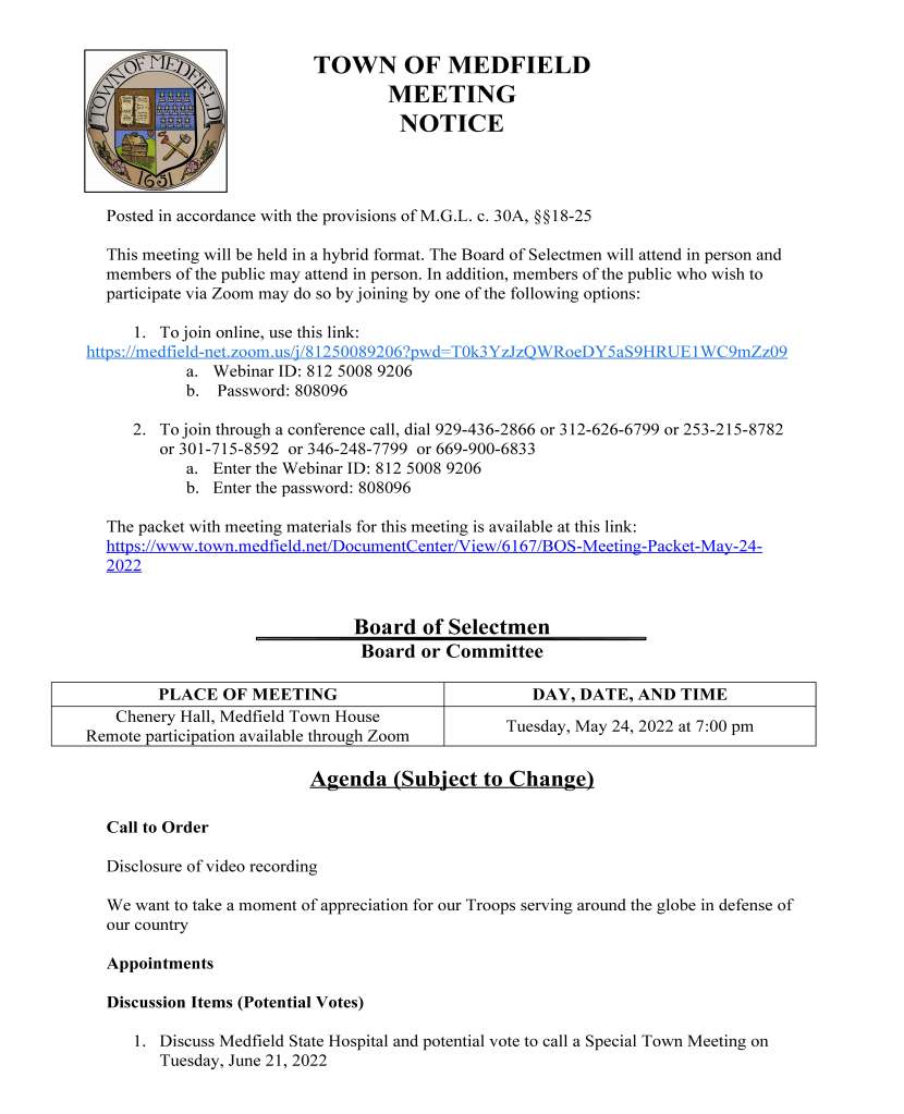 TOWN OF MEDFIELD
MEETING
NOTICE
Posted in accordance with the provisions of M.G.L. c. 30A, §§18-25
This meeting will be held in a hybrid format. The Board of Selectmen will attend in person and
members of the public may attend in person. In addition, members of the public who wish to
participate via Zoom may do so by joining by one of the following options:
1. To join online, use this link:
https://medfield-net.zoom.us/j/81250089206?pwd=T0k3YzJzQWRoeDY5aS9HRUE1WC9mZz09
a. Webinar ID: 812 5008 9206
b. Password: 808096
2. To join through a conference call, dial 929-436-2866 or 312-626-6799 or 253-215-8782
or 301-715-8592 or 346-248-7799 or 669-900-6833
a. Enter the Webinar ID: 812 5008 9206
b. Enter the password: 808096
The packet with meeting materials for this meeting is available at this link:
https://www.town.medfield.net/DocumentCenter/View/6167/BOS-Meeting-Packet-May-24-
2022
Board of Selectmen
Board or Committee
PLACE OF MEETING DAY, DATE, AND TIME
Chenery Hall, Medfield Town House
Remote participation available through Zoom Tuesday, May 24, 2022 at 7:00 pm
Agenda (Subject to Change)
Call to Order
Disclosure of video recording
We want to take a moment of appreciation for our Troops serving around the globe in defense of
our country
Appointments
Discussion Items (Potential Votes)
1. Discuss Medfield State Hospital and potential vote to call a Special Town Meeting on
Tuesday, June 21, 2022
Action Items
2. Vote to sign agreement with The Cambridge Public Health Commission for Federal
Public Health Emergency Preparedness Funds
3. Vote to sign contract with Equipment East for a new sidewalk tractor
4. Vote to accept the resignation of Greg Sandomirsky from the Medfield Affordable
Housing Trust effective July 31, 2022
5. Vote to approve agreements with Solect Energy Development for the Town Garage solar
project:
a. Power Purchase Agreement
b. Lease Agreement
c. Payment in Lieu of Taxes (“PILOT”) Agreement
Citizen Comment
Consent Agenda
6. Zelus Beer Gardens series of one day beer/wine permits for Meetinghouse Park from
12:00-8:30pm
a. Saturday, June 11
b. Saturday, June 25
c. Saturday, July 16
d. Saturday, August 6
e. Saturday, August 13
f. Sunday, August 27
g. Saturday, September 3
7. Council on Aging requests permission for a one day beer/wine permit for the following
monthly events:
a. Wednesday, June 8 for a Men’s Night 5:00-7:00pm
b. Wednesday, June 22 for our first summer cookout 4:30-7:00pm
Meeting Minutes
April 6, 2021
July 13, 2021
August 3, 2021
August 17, 2021
August 25, 2021
February 1, 2022
February 15, 2022
March 1, 2022
March 8, 2022
April 7, 2022
Town Administrator Updates
Next Meeting Dates
June 7, 2022
June 21, 2022
Selectmen Reports
Informational
● Xfinity notice of price increase for AMC + On Demand
● Eversource community scorecard