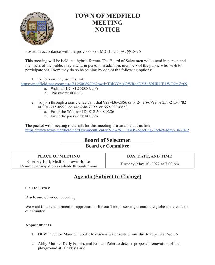 TOWN OF MEDFIELD
MEETING
NOTICE
Posted in accordance with the provisions of M.G.L. c. 30A, §§18-25
This meeting will be held in a hybrid format. The Board of Selectmen will attend in person and
members of the public may attend in person. In addition, members of the public who wish to
participate via Zoom may do so by joining by one of the following options:
1. To join online, use this link:
https://medfield-net.zoom.us/j/81250089206?pwd=T0k3YzJzQWRoeDY5aS9HRUE1WC9mZz09
a. Webinar ID: 812 5008 9206
b. Password: 808096
2. To join through a conference call, dial 929-436-2866 or 312-626-6799 or 253-215-8782
or 301-715-8592 or 346-248-7799 or 669-900-6833
a. Enter the Webinar ID: 812 5008 9206
b. Enter the password: 808096
The packet with meeting materials for this meeting is available at this link:
https://www.town.medfield.net/DocumentCenter/View/6111/BOS-Meeting-Packet-May-10-2022
Board of Selectmen
Board or Committee
PLACE OF MEETING DAY, DATE, AND TIME
Chenery Hall, Medfield Town House
Remote participation available through Zoom Tuesday, May 10, 2022 at 7:00 pm
Agenda (Subject to Change)
Call to Order
Disclosure of video recording
We want to take a moment of appreciation for our Troops serving around the globe in defense of
our country
Appointments
1. DPW Director Maurice Goulet to discuss water restrictions due to repairs at Well 6
2. Abby Marble, Kelly Fallon, and Kirsten Poler to discuss proposed renovation of the
playground at Hinkley Park
3. Medfield Energy Committee to discuss electrical vehicle charging stations
a. Potential vote to approve Eversource Electric Vehicle Charger Site Host
Agreement
Discussion Items (Potential Votes)
4. Discuss Annual Town Meeting 2022
Action Items
5. Vote to appoint Andrew Foster as Town Accountant
6. Request from the Medfield Cultural Alliance to sign a letter of support for their
application to the MassDevelopment Underutilized Properties Program
7. Vote to accept the resignation of Heidi Groff from the Council on Aging
8. Vote to allow car wash fundraisers on Sundays to allow for rescheduling of canceled
fundraising events due to the current water restrictions
9. Vote to sign letter of engagement with Attorney Drew Hoyt to provide environmental
legal services for the Medfield State Hospital
10. Vote to award bid to Comcast Cable Communications Management, LLC for a lease of
land located at 55 North Meadows Road and lease agreement (renewal to existing lease)
11. Vote to approve departmental appropriations transfer requests
12. Vote to approve agreements with Solect Energy Development for the Town Garage solar
project:
a. Power Purchase Agreement
b. Lease Agreement
c. Payment in Lieu of Taxes (“PILOT”) Agreement
Citizen Comment
Consent Agenda
13. Block party request from Charles Intravaia for 29-31 Kenney Road from 2 pm to 6 pm on
May 21
14. Block party request from Kristen Storer for between 39 and 41 Rocky Lane on May 21
from 4 pm to 6 pm
15. Charles River Valley Trustees requests one-day beer/wine permit for Friday, May 13 and
Saturday, May 14 at Rocky Woods from 6 to 10 pm
16. Medfield Together and Cultural Alliance of Medfield requests yards signs and sandwich
boards on Main/North and South/Route 27 for the 2 weeks prior (September 24 to
October 8) to the CultureFest at Bellforge scheduled for October 8
17. The Gazebo Players of Medfield request permission to post signs at the usual locations
between July 11 and July 24 to advertise their performances of A Midsummer Night’s
Dream, including July 23 and July 24 at the Medfield State Hospital
18. Hinkley Helpers request permission to post signs at the usual locations to advertise their
kickoff event on May 15 at Hinkley Playground from 11 am to 2:30 pm
Meeting Minutes
May 26, 2020
December 22, 2020
March 2, 2021
March 30, 2021
April 6, 2021
July 13, 2021
August 3, 2021
August 17, 2021
August 25, 2021
February 1, 2022
February 15, 2022
March 1, 2022
April 5, 2022
Town Administrator Updates
Next Meeting Dates
Selectmen Reports
Informational
● Board of Appeals on Zoning Notice of Decision for Royal Pizza
● Board of Appeals on Zoning Notice of Decision for Nosh & Grog Provisions