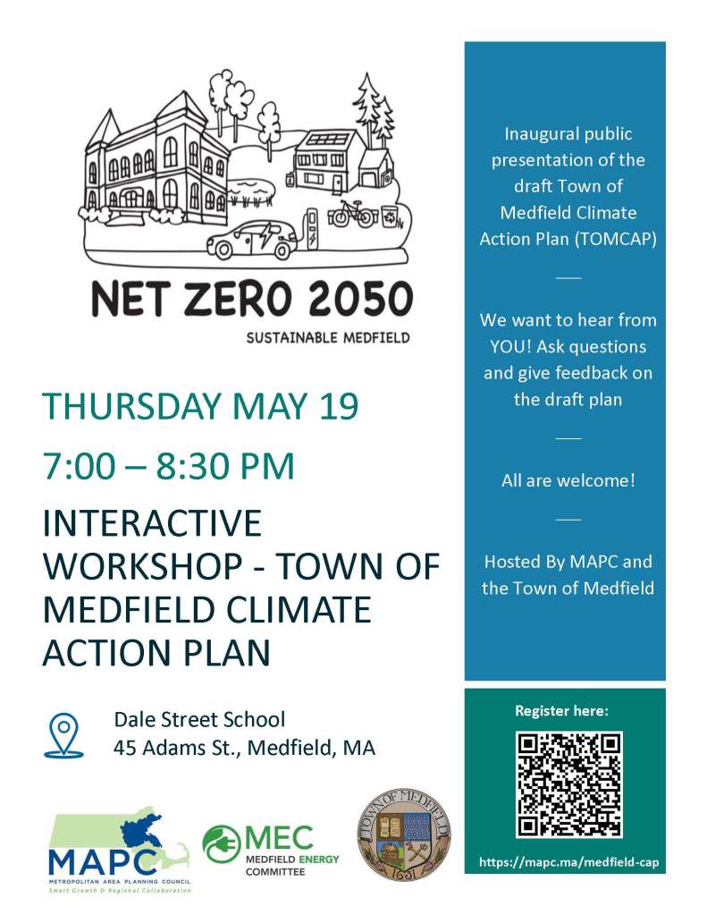 THURSDAY MAY 19
7:00 – 8:30 PM
INTERACTIVE
WORKSHOP - TOWN OF
MEDFIELD CLIMATE
ACTION PLAN
Inaugural public
presentation of the
draft Town of
Medfield Climate
Action Plan (TOMCAP)
____
We want to hear from
YOU! Ask questions
and give feedback on
the draft plan
____
All are welcome!
____
Hosted By MAPC and
the Town of Medfield
https://mapc.ma/medfield-cap
Register here: Dale Street School
45 Adams St., Medfield, MA