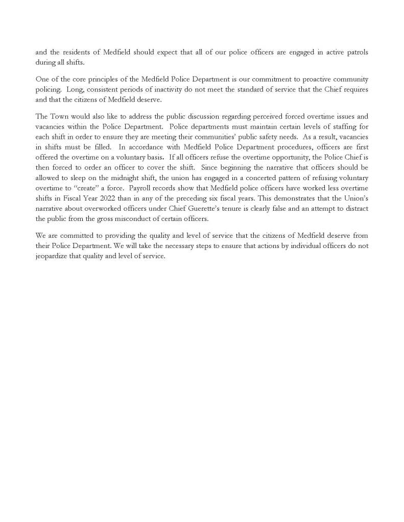 Board of Selectmen
Gustave H. Murby, Chair
Osler L. Peterson, Clerk
Eileen M. Murphy, Member
TOWN OF MEDFIELD
Office of the
BOARD OF SELECTMEN
TOWN HOUSE, 459 MAIN STREET
MEDFIELD, MASSACHUSETTS 02052-0315
(508) 906-3012 (phone)
(508) 359-6182 (fax)
Kristine Trierweiler
Town Administrator
Nicholas Milano
Assistant Town Administrator
FOR IMMEDIATE RELEASE
Tuesday, June 14, 2022
Kristine Trierweiler
ktrierweiler@medfield.net
Board of Selectmen Statement Regarding Medfield Police Department
In recent weeks, there has been public discussion surrounding the Medfield Police Department and
concerns about the level of staffing. While the Town is unable to share confidential personnel information
due to laws governing employee privacy, there are some facts that the Town can share in order to provide
important and accurate context to the situation.
Since March, there has been an ongoing Internal Affairs investigation into allegations of serious misconduct
by multiple Medfield Police Officers. These allegations include officers intentionally sleeping on duty for
several hours (at times exceeding five hours of a regularly scheduled eight-hour shift) on a regular basis.
When Chief Guerette became aware of these allegations, the Town engaged an independent investigator to
conduct a thorough investigation. Two Medfield Police Officers were immediately placed on paid
administrative leave and currently remain on leave. A number of police personnel resigned following the
initiation of this investigation.
While the investigation is ongoing, it has already revealed a consistent pattern of officer inactivity during the
midnight shift. This inactivity has been revealed to be conduct of intentionally sleeping on duty or
concealing themselves in or around the station for the purposes of intentionally avoiding active patrols.
The union calls this “reactive policing” and is condoning this behavior. The Town and the Chief believe in
the value of proactive policing. Patrolling our streets, protecting our homes, stopping drunk drivers, and
preventing local businesses from being broken into overnight is the standard of safety that Medfield
residents deserve. The actions of the union make it clear that they do not share our values of proactive
policing.
Medfield Police Officers are expected to perform their duties regardless of which shift they work. However,
the union believes that it is a “change in working conditions” for the midnight shift to be expected to
actively patrol during the
and the residents of Medfield should expect that all of our police officers are engaged in active patrols
during all shifts.
One of the core principles of the Medfield Police Department is our commitment to proactive community
policing. Long, consistent periods of inactivity do not meet the standard of service that the Chief requires
and that the citizens of Medfield deserve.
The Town would also like to address the public discussion regarding perceived forced overtime issues and
vacancies within the Police Department. Police departments must maintain certain levels of staffing for
each shift in order to ensure they are meeting their communities’ public safety needs. As a result, vacancies
in shifts must be filled. In accordance with Medfield Police Department procedures, officers are first
offered the overtime on a voluntary basis. If all officers refuse the overtime opportunity, the Police Chief is
then forced to order an officer to cover the shift. Since beginning the narrative that officers should be
allowed to sleep on the midnight shift, the union has engaged in a concerted pattern of refusing voluntary
overtime to “create” a force. Payroll records show that Medfield police officers have worked less overtime
shifts in Fiscal Year 2022 than in any of the preceding six fiscal years. This demonstrates that the Union’s
narrative about overworked officers under Chief Guerette’s tenure is clearly false and an attempt to distract
the public from the gross misconduct of certain officers.
We are committed to providing the quality and level of service that the citizens of Medfield deserve from
their Police Department. We will take the necessary steps to ensure that actions by individual officers do not
jeopardize that quality and level of service. overnight hours. The Medfield Police Department is funded by our tax dollars
