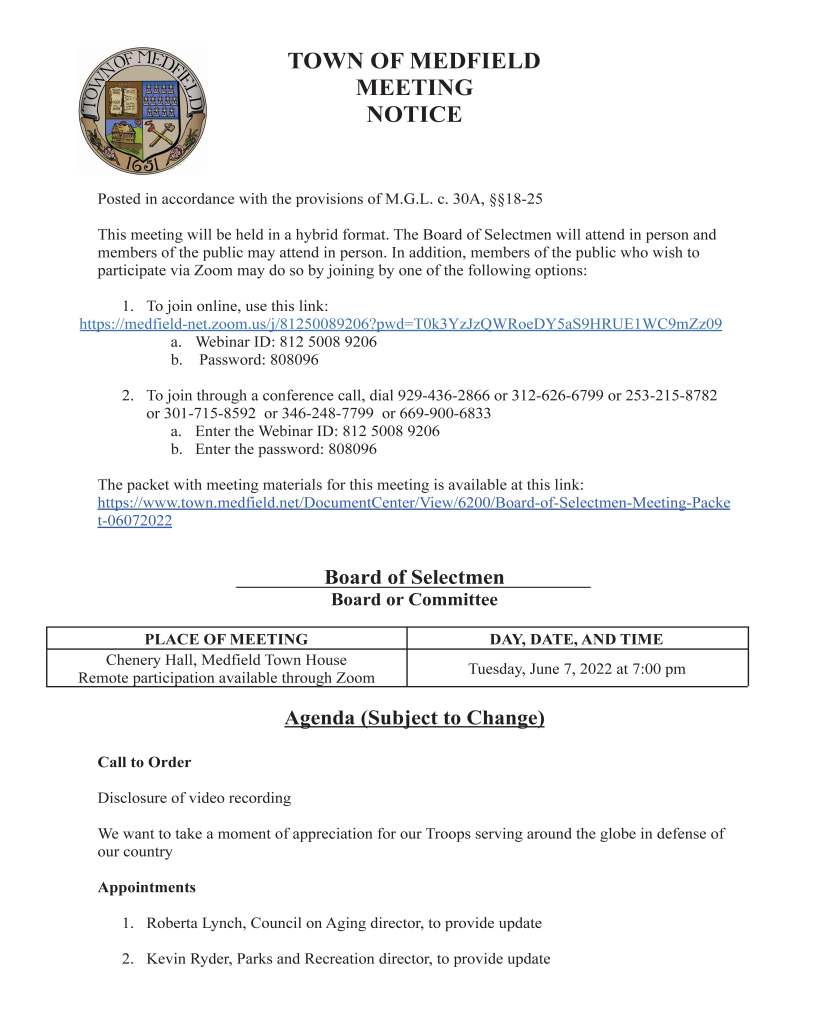 TOWN OF MEDFIELD
MEETING
NOTICE
Posted in accordance with the provisions of M.G.L. c. 30A, §§18-25
This meeting will be held in a hybrid format. The Board of Selectmen will attend in person and
members of the public may attend in person. In addition, members of the public who wish to
participate via Zoom may do so by joining by one of the following options:
1. To join online, use this link:
https://medfield-net.zoom.us/j/81250089206?pwd=T0k3YzJzQWRoeDY5aS9HRUE1WC9mZz09
a. Webinar ID: 812 5008 9206
b. Password: 808096
2. To join through a conference call, dial 929-436-2866 or 312-626-6799 or 253-215-8782
or 301-715-8592 or 346-248-7799 or 669-900-6833
a. Enter the Webinar ID: 812 5008 9206
b. Enter the password: 808096
The packet with meeting materials for this meeting is available at this link:
https://www.town.medfield.net/DocumentCenter/View/6200/Board-of-Selectmen-Meeting-Packe
t-06072022
Board of Selectmen
Board or Committee
PLACE OF MEETING DAY, DATE, AND TIME
Chenery Hall, Medfield Town House
Remote participation available through Zoom Tuesday, June 7, 2022 at 7:00 pm
Agenda (Subject to Change)
Call to Order
Disclosure of video recording
We want to take a moment of appreciation for our Troops serving around the globe in defense of
our country
Appointments
1. Roberta Lynch, Council on Aging director, to provide update
2. Kevin Ryder, Parks and Recreation director, to provide update
3. Bay Colony Rail Trail Association to discuss rail trail project status and request approval
of two contracts:
a. Contract with M.J. Tuttle Excavating for stone dust installation
b. Contract with Herbert E. Brockert Jr. Construction for construction management
services
4. Town Moderator Scott McDermott to discuss Special Town Meeting and Special Town
Meeting quorum
a. Vote on quorum requirement for the Special Town Meeting following the
requirements set out in Chapter 22 of the Acts of 2022
Discussion Items (Potential Votes)
5. Discussion and potential vote on Transfer Station and Recycling Committee member,
Chris Carlin’s request to include adequate recycling and trash receptacles at any event
approved by the Board of Selectmen with a plan to monitor and empty them throughout
the event
6. Discussion of the Medfield State Hospital redevelopment by Trinity Financial and
Special Town Meeting scheduled for June 21, 2022
Action Items
7. Vote to sign the Agreement for Allocation of Annual Costs for the DOE End-Of-Year
Pupil & Financial Report
8. Approve Collective Bargaining Agreement with the Medfield Permanent Firefighters
Association, Local 4478, IAFF, AFL-CIO for July 1, 2022 to June 30, 2025
9. Vote to sign the CDC COVID-19 and Influenza Vaccination Program Provider
Agreement
10. Vote to accept a grant from the Commonwealth of Massachusetts Shared Streets and
Spaces Program for safety improvements along Main and North Street in the amount of
$145,411.67 and authorize the Town Administrator to execute the state grant contract
documents
11. Vote to accept Winter Recovery Assistance Program (roadway) funding in the amount of
$255,730 from the Commonwealth of Massachusetts and authorize the Town
Administrator to execute the state grant contract documents
12. Vote to sign an agreement with the Commonwealth of Massachusetts for participation in
the Sustainable Materials Recovery Program (SMRP) for grant funding eligibility
13. Vote to appoint Annette Wells for the open position on the Council on Aging Board
Citizen Comment
Consent Agenda
14. Grant a Common Victualler License to new owners of Royal Pizza for the calendar year
2022
15. The Medfield Energy Committee requests permission to post signs at the usual locations
to advertise the Electric Vehicle show from 6/23-6/26
Meeting Minute
August 17, 2021
August 25, 2021
February 1, 2022
February 15, 2022
March 1, 2022
Town Administrator Updates
Next Meeting Dates
June 14, 2022
June 21, 2022 - Special Town Meeting
Selectmen Reports
Informational
● Xfinity notice subscription-only Russian language channels will not longer be available