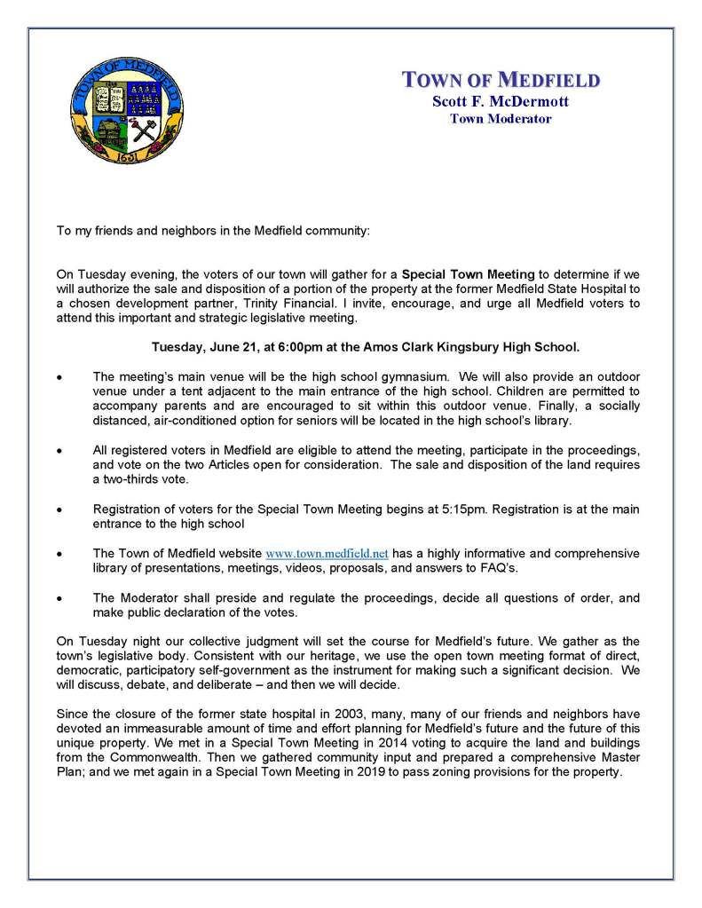 To my friends and neighbors in the Medfield community:
On Tuesday evening, the voters of our town will gather for a Special Town Meeting to determine if we
will authorize the sale and disposition of a portion of the property at the former Medfield State Hospital to
a chosen development partner, Trinity Financial. I invite, encourage, and urge all Medfield voters to
attend this important and strategic legislative meeting.
 Tuesday, June 21, at 6:00pm at the Amos Clark Kingsbury High School.
• The meeting’s main venue will be the high school gymnasium. We will also provide an outdoor
venue under a tent adjacent to the main entrance of the high school. Children are permitted to
accompany parents and are encouraged to sit within this outdoor venue. Finally, a socially
distanced, air-conditioned option for seniors will be located in the high school’s library.
• All registered voters in Medfield are eligible to attend the meeting, participate in the proceedings,
and vote on the two Articles open for consideration. The sale and disposition of the land requires
a two-thirds vote.
• Registration of voters for the Special Town Meeting begins at 5:15pm. Registration is at the main
entrance to the high school
• The Town of Medfield website www.town.medfield.net has a highly informative and comprehensive
library of presentations, meetings, videos, proposals, and answers to FAQ’s.
• The Moderator shall preside and regulate the proceedings, decide all questions of order, and
make public declaration of the votes.
On Tuesday night our collective judgment will set the course for Medfield’s future. We gather as the
town’s legislative body. Consistent with our heritage, we use the open town meeting format of direct,
democratic, participatory self-government as the instrument for making such a significant decision. We
will discuss, debate, and deliberate – and then we will decide.
Since the closure of the former state hospital in 2003, many, many of our friends and neighbors have
devoted an immeasurable amount of time and effort planning for Medfield’s future and the future of this
unique property. We met in a Special Town Meeting in 2014 voting to acquire the land and buildings
from the Commonwealth. Then we gathered community input and prepared a comprehensive Master
Plan; and we met again in a Special Town Meeting in 2019 to pass zoning provisions for the property.
TOWN OF MEDFIELD
Scott F. McDermott
Town Moderator
No matter how you feel about the ultimate determination, I urge you to attend the meeting on Tuesday
evening at 6:00pm. Participate -- choose to be a member of the town’s governing legislature. I hope to
see you at the high school.
Finally, I want to wish everyone in Medfield a great summer of 2022. The last couple of years have been
challenging for our community. But the warm nights and long days of a New England summer provide us
all the perfect occasion to enjoy, refresh, relax, renew, and re-energize. Have a great summer.
Respectfully submitted,
Scott F. McDermott
Town Moderator