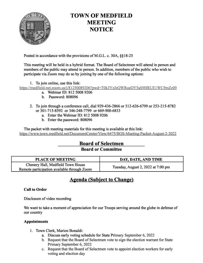 TOWN OF MEDFIELD
MEETING
NOTICE
Posted in accordance with the provisions of M.G.L. c. 30A, §§18-25
This meeting will be held in a hybrid format. The Board of Selectmen will attend in person and
members of the public may attend in person. In addition, members of the public who wish to
participate via Zoom may do so by joining by one of the following options:
1. To join online, use this link:
https://medfield-net.zoom.us/j/81250089206?pwd=T0k3YzJzQWRoeDY5aS9HRUE1WC9mZz09
a. Webinar ID: 812 5008 9206
b. Password: 808096
2. To join through a conference call, dial 929-436-2866 or 312-626-6799 or 253-215-8782
or 301-715-8592 or 346-248-7799 or 669-900-6833
a. Enter the Webinar ID: 812 5008 9206
b. Enter the password: 808096
The packet with meeting materials for this meeting is available at this link:
https://www.town.medfield.net/DocumentCenter/View/6475/BOS-Meeting-Packet-August-2-2022
Board of Selectmen
Board or Committee
PLACE OF MEETING DAY, DATE, AND TIME
Chenery Hall, Medfield Town House
Remote participation available through Zoom Tuesday, August 2, 2022 at 7:00 pm
Agenda (Subject to Change)
Call to Order
Disclosure of video recording
We want to take a moment of appreciation for our Troops serving around the globe in defense of
our country
Appointments
1. Town Clerk, Marion Bonaldi:
a. Discuss early voting schedule for State Primary September 6, 2022
b. Request that the Board of Selectmen vote to sign the election warrant for State
Primary September 6, 2022
c. Request that the Board of Selectmen vote to appoint election workers for early
voting and election day
d. Request that the Board of Selectmen vote to delegate the authority given to them
in Section 13 of Chapter 92 of the Acts of 2022 (VOTE Act) to detail sufficient
number of police officers or constables for each building that contains the polling
places for one or more precincts at every election therein to preserve order and to
protect the election officers and supervisors from interference with their duties
and to aid in enforcing the laws relating to elections to the Chief of Police.
2. Chief Carrico to provide a quarterly update on department of operations
3. Chief Guerette to discuss Special Police Officers and request the appointment of retired
Police Officer Christine DiNatale as a Special Police Officer
4. Director of Public Works Maurice Goulet to discuss ongoing drought and water
conservation restrictions
5. Public Hearing regarding the Medfield Community Choice Aggregation Plan and
proposed changes to the plan
6. Public Hearing for the following Solicitor License Applications:
a. Trinity Solar - Justin Diamand
Discussion Items (Potential Votes)
7. Discussion and evaluation of Town Administrator’s FY2022 goals
8. Discussion of Town Administrator’s FY2023 goals and vote to approve Town
Administrator’s FY2023 goals
9. Discussion of Board of Selectmen’s FY2023 goals
10. Discussion of maintenance and care of the Chapel and Infirmary, leased by the Cultural
Alliance of Medfield
11. Discuss the number of members of the Board of Selectmen
Action Items
12. Vote to approve proposed charter for a Dog Control Bylaw Committee
13. Vote to approve a contract with the UMass Boston Collins Center for a compensation and
classification plan, to be funded by a $25,000 grant received from the Commonwealth of
Massachusetts Community Compact Best Practices Program
14. Board, committee, and individual appointments and reappointments per listings attached
to the meeting agenda
15. Vote to approve lease, Power Purchase Agreement, and PILOT Agreement with Solect
for the solar project at the DPW Town Garage
16. Vote to authorize the Town Administrator to sign a contract for auditing services with
Melanson for Fiscal Year 2022
17. Vote to sign the SMOC Low Income Water Assistance Program Contract
Citizen Comment
Consent Agenda
18. Medfield Cultural Alliance requests a one day, all-alcohol license for August 4 and
September 9 from 5pm - 9pm for the Bellforge Arts Center for a small fundraising event
19. Medfield Cultural Alliance requests permission to hang a Bellforge banner on the fence at
the Medfield State Hospital entrance
20. The Trustees of Reservations is partnering with Coolidge After Midnite for a Scary
Movie Night at Rocky Woods and request a one-day beer/wine permit for the event on
Friday, July 29 from 6PM-11PM with a rain date of July 30
21. Jack’s Abby Brewing requests a one day beer/wine license for August 10th for their
annual staff outing in Rocky Woods from 3PM–7PM
Meeting Minutes
May 4, 2021
October 1, 2019
August 29, 2019
Town Administrator Updates
Next Meeting Dates
August 30, 2022
Selectmen Reports
Informational
● Town of Medfield Board of Appeals Chapel Hill Condominium Trust - Withdrawal of
Appeal
● Memo from the Medfield Planning Board re: recent updates and community planning
efforts
● FIOS TV Programming Change
Name
Recommended
Action Term
Current Term
Expires
Medfield State Hospital Development Committee
Todd Trehubenko Reappoint 1 year 2022
Johnny Martinez Reappoint 1 year 2022
Patrick Casey Reappoint 1 year 2022
Gus Murby Reappoint 1 year 2022
Chris McMahon Reappoint 1 year 2022
Kristine Trierweiler, Ex Officio, Non Voting Appoint 1 year
Medfield Energy Committee
Penni Conner Reappoint 1 year 2022
Cynthia Greene Reappoint 1 year 2022
George Whiting Reappoint 1 year 2022
James Redden Reappoint 1 year 2022
Andrew Jarrell Reappoint 1 year 2022
Emily Lowney Appoint 1 year
Fred Davis 2023
Hildrun Passas 2023
Paul Fechtelkotter 2023
Robert Winograd 2023
Megan Sullivan 2023
Jim Nail 2023
Alec Stevens 2023
Patricia Pembroke 2023
Amy Colleran, Ex Officio, Non Voting Reappoint 1 year 2022
Kristine Trierweiler, Ex Officio, Non Voting Reappoint 1 year 2022
Osler P. Peterson, Ex Officio, Non Voting Reappoint 1 year 2022
Historical Commission
David Temple, Co-Chair 2023
Seth Meehan, Co-Chair 2024
Maria Baler Reappoint 3 years 2022
Joe Opiela Reappoint 3 years 2022
Kirsten Poler Reappoint 3 years 2022
Doug Whitla 2024
Peter Fletcher 2024
Thomas Connors, Associate Reappoint 1 year 2022
John Thompson, Associate Reappoint 1 year 2022
Board of Registrars
Margaret Vasaturo Reappoint 3 years 2022
Jennifer Keating 2024
Donna Young 2024
Marion Bonoldi, Town Clerk
Title Name Term Ends Reappoint
Sergeants Daniel J. Burgess 2022
Connor Ashe 2022
Police Officers Michelle Manganello 2022
Michael Downing 2022
Robert G. Flaherty 2022
Wayne Sallale 2022
Joshua Souza 2022
Paul Treggiari 2022
Garrett Ledbetter 2022
Terrence Teehan  2022
Daniel Neal 2022
Francis Thisse 2022
Animal Control Officer Jennifer Cronin  2022
Robert LaPlante 2022
Lori Sallee 2022
Charles River Natural Maurice Goulet 2022
Storage Designees Kristine Trierweiler 2022
Community Gardens Committee  Neal Sanders 2022
Betty Sanders 2022
Constable for Election Marion Bonoldi, Town Clerk 2024
Constables and Keepers of the Lockup Daniel J. Burgess 2022
Connor Ashe 2022
Michelle Manganello 2022
Michael Downing 2022
Robert G. Flaherty 2022
Wayne Sallale 2022
Joshua Souza 2022
Paul Treggiari 2022
Daniel Neal 2022
Francis Thisse 2022
Garrett Ledbetter 2022
Ray Burton 2022
Thomas LaPlante 2022
Stephen Saulnier 2022
Sandra Cronin 2022
Thomas Hamano 2022
Paul Jordan 2022
Lori Sallee 2022
Robert LaPlante 2022
Individual Appointments
Title Name Term Ends Reappoint
Individual Appointments
Special Police Officers Ray Burton 2022
Thomas LaPlante 2022
Stephen Saulnier 2022
Sandra Cronin 2022
Thomas Hamano 2022
Paul Jordan 2022
Lori Sallee 2022
Robert LaPlante 2022
Contract Compliance Officer Kristine Trierweiler 2022
Director of Grave Markers for Veterans Frank Iafolla 2022
Fair Housing Officer Kristine Trierweiler 2022
Field Driver and Fence Viewer Gary Pelletier 2022
INSPECTIONS
Building Commissioner Gary Pelletier 2022
Alternate Building Commissioner Donald J. Colangelo, Jr 2022
Alternate Building Joseph Doyle 2022
Alternate Building John Mee 2022
Alternate Building Donald J. Colangelo, Jr 2022
Plumbing John A. Rose, Jr.  2022
Alternate Plumbing Robert Piersiak 2022
Electrical William A. Cooke, Jr.  2022
Alternate Electrical Michael Giampetro 2022
Alternate Plumbing James Coakley 2022
Inspector of Animals Jennifer Cronin 2022
Keepers of the Town Clock  David P. Maxson 2022
Local Auction Permit Agent Brittney Franklin 2022
Local Water Resource Management 
Official  Maurice Goulet 2022
Measurer of Wood and Bark  James Allhouse 2022
Medfield MBTA Advisory Board Designee Kristine Trierweiler 2022
MAPC Three River Sarah Raposa 2023
Municipal Census Supervisor  Marion Bonoldi, Town Clerk 2024
Title Name Term Ends Reappoint
Individual Appointments
Norfolk County Advisory Board  Gustave H. Murby 2022
Parking Clerk and Hearing Officer  Marion Bonoldi, Town Clerk 2024
Police Matrons Sandra Cronin 2022
Jennifer A. Cronin 2022
Pound Keeper Jennifer A. Cronin 2022
Public Weigher James Allhouse  2022
Rep to Regional Hazardous Waste 
Committee  Maurice Goulet 2022
Right to Know Coordinator Chief Carrico 2022
Sealer of Weights and Measurers James Allhouse 2022
Superintendent of Insect Pest Control Edward M. Hinkley 2022
Town Greeter Joseph E. Ryan 2022
Town Historian Richard DeSorgher 2022
Tree Warden Edward M.  Hinkley 2022
Veterans Service Officer Mark Bryson 2022
Zoning Enforcement Officer  Gary Pelletier 2022
MAPC Tric Sarah Raposa 2023
Traffic Supervisors Joanne O'Rourke 2022
Angela Brown 2022
Lisa Visser 2022
Jennifer Disinger 2022
Carmen Nazario 2022
Jennifer Disinger 2022
John A. Rose, Jr
2022
Tri-County Regional School Committee