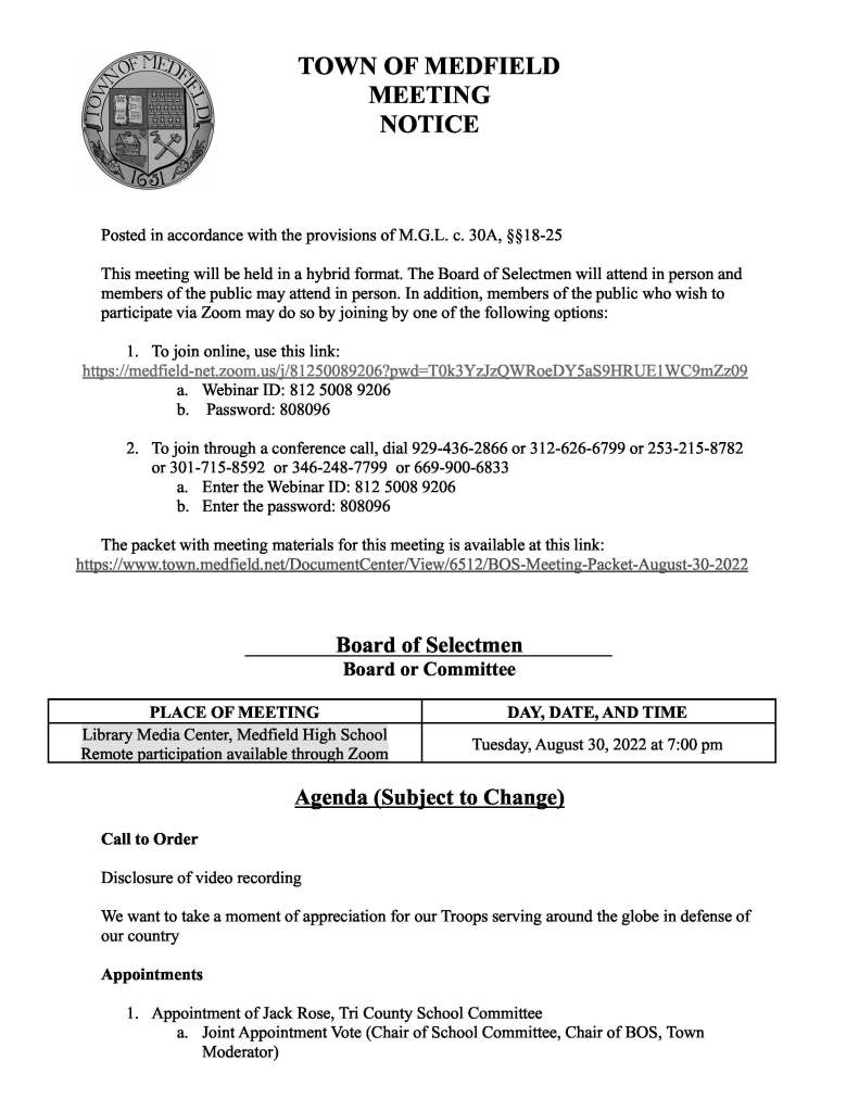 TOWN OF MEDFIELD
MEETING
NOTICE
Posted in accordance with the provisions of M.G.L. c. 30A, §§18-25
This meeting will be held in a hybrid format. The Board of Selectmen will attend in person and
members of the public may attend in person. In addition, members of the public who wish to
participate via Zoom may do so by joining by one of the following options:
1. To join online, use this link:
https://medfield-net.zoom.us/j/81250089206?pwd=T0k3YzJzQWRoeDY5aS9HRUE1WC9mZz09
a. Webinar ID: 812 5008 9206
b. Password: 808096
2. To join through a conference call, dial 929-436-2866 or 312-626-6799 or 253-215-8782
or 301-715-8592 or 346-248-7799 or 669-900-6833
a. Enter the Webinar ID: 812 5008 9206
b. Enter the password: 808096
The packet with meeting materials for this meeting is available at this link:
https://www.town.medfield.net/DocumentCenter/View/6512/BOS-Meeting-Packet-August-30-2022
Board of Selectmen
Board or Committee
PLACE OF MEETING DAY, DATE, AND TIME
Library Media Center, Medfield High School
Remote participation available through Zoom Tuesday, August 30, 2022 at 7:00 pm
Agenda (Subject to Change)
Call to Order
Disclosure of video recording
We want to take a moment of appreciation for our Troops serving around the globe in defense of
our country
Appointments
1. Appointment of Jack Rose, Tri County School Committee
a. Joint Appointment Vote (Chair of School Committee, Chair of BOS, Town
Moderator)
2. Re-appoint Debra Shuman (term expiring 2024) and Mark Fisher (term expiring 2025) to
the Personnel Board
a. Joint Appointment Vote (Chair of the Warrant Committee, Chair of BOS, Town
Moderator)
3. School Committee to submit application to the Board of Selectmen for a new Elementary
School project
4. Public Hearing for the following Solicitor License Applications:
a. Power Home Remodeling - Glenn Catt
b. Trinity Solar - Foster Wise
5. Vote to approve expenditure of $200,000 for the Hinkley Playground improvement
project from the Town of Medfield’s Norfolk County allocation of American Rescue Plan
Act’s Coronavirus State and Local Fiscal Recovery Funds
a. Kelly Fallon and Ashley Leduc, Hinkley Helpers, to provide an update on
fundraising efforts
6. Community Choice Aggregation Committee to discuss Medfield Community Electricity
plan and request Board of Selectmen vote to approve the Plan and submit it to the
Department of Public Utilities for review and approval
7. Emily Lowney, Medfield Energy Committee, to discuss Solarize Medfield
Discussion Items (Potential Votes)
Action Items
8. Vote to authorize the Chair to sign the Request for Transfer for Officer Terrance M.
Teehan
9. Town Planner Sarah Raposa requests that the Board of Selectmen sign a technical
assistance application to the Massachusetts Housing Partnership for MBTA Communities
zoning related analysis
10. Vote to sign the Regulatory Agreement and Declaration of Restrictive Covenants for
Ownership Project at Hinkley South
11. Appointments / Reappointments
a. Accept the resignation of Charlie Peck from the Zoning Board of Appeals
b. Accept the resignation of Katie Robinson from the Council on Aging Board
c. Appoint Martha Moon to the Memorial Day Committee for a 1 year term to
expire June 30, 2023
d. Appoint Eric Shand to the Medfield Energy Committee for a 1 year term to expire
June 30, 2023
12. Vote to approve the use of the Wetlands Protection Fund by the Conservation
Commission for Conservation Agent contract services
13. Vote to sign an agreement with MMCAP Infuse, a national cooperative group purchasing
organization for government facilities that provides healthcare services to help in the
purchasing of vaccines at bulk rate
14. Vote to approve a contract with Southworth Milton for 938M Wheel Front End Loader in
the amount of $190,000 (FY23 Capital Budget)
15. Vote to approve a contract with Southworth Milton for 262D3 Skidsteer Loader in the
amount of $98,500 (FY23 Capital Budget)
Citizen Comment
Consent Agenda
16. Medfield Public Library would like to request a one day beer/wine license for the End of
Summer Reading Social for adults held at the Medfield Public Library on September 7
from 6:30pm to 8 pm
17. Friends of the Dwight Derby House would like to request a one day beer/wine license for
a donor reception on September 10 from 4 pm to 8 pm
18. Approve request for a block party on Indian Hill Road (dead end portion) and Niantic
Street for Saturday, September 24, 2022 from 3 pm to 7pm
19. Medfield Youth Basketball Association request sandwich boards to post registration
details from September 1 through October 15 in the usual locations
20. The Council on Aging request permission to serve beer/wine for the following monthly
events:
a. Wednesday, September 14 for a Men’s Night from 4:30 pm to 7:00 pm
b. Wednesday, September 21 for a Welcome Fall Italian Night from 4:30 pm to 7:00
pm
21. Kathleen Kelley, Jack Conway Medfield, requests use of Meetinghouse Pond for an Ice
Cream Social on Tuesday, September 6 from 6 pm to 7 pm
22. Geoffrey Pedder of Zelus Beer Company requests a one day beer/wine permit for a beer
garden at Meeting House Park from 12-8pm for the following dates:
a. September 17
b. October 2
c. October 15
d. October 29
Meeting Minutes
June 14, 2022
June 28, 2022
July 12, 2022
Town Administrator Updates
Next Meeting Dates
Wed, September 7, 2022 BOS/TA Goals Workshop
Tues, September 13, 2022
Tues, September 27, 2022
Tues, October 11, 2022
Tues, October 25, 2022
Selectmen Reports
Informational
● Planning Board Notice of Decision: Site Plan Approval for RK Medfield LLC (Chipotle
Restaurant)
● Board of Appeals on Zoning Notice of Decision: Special Permit for RK Medfield LLC
(Chipotle Restaurant)
● Results of Groundwater Sampling Conducted June 20, 2022
● xfinity changes to TV service notice