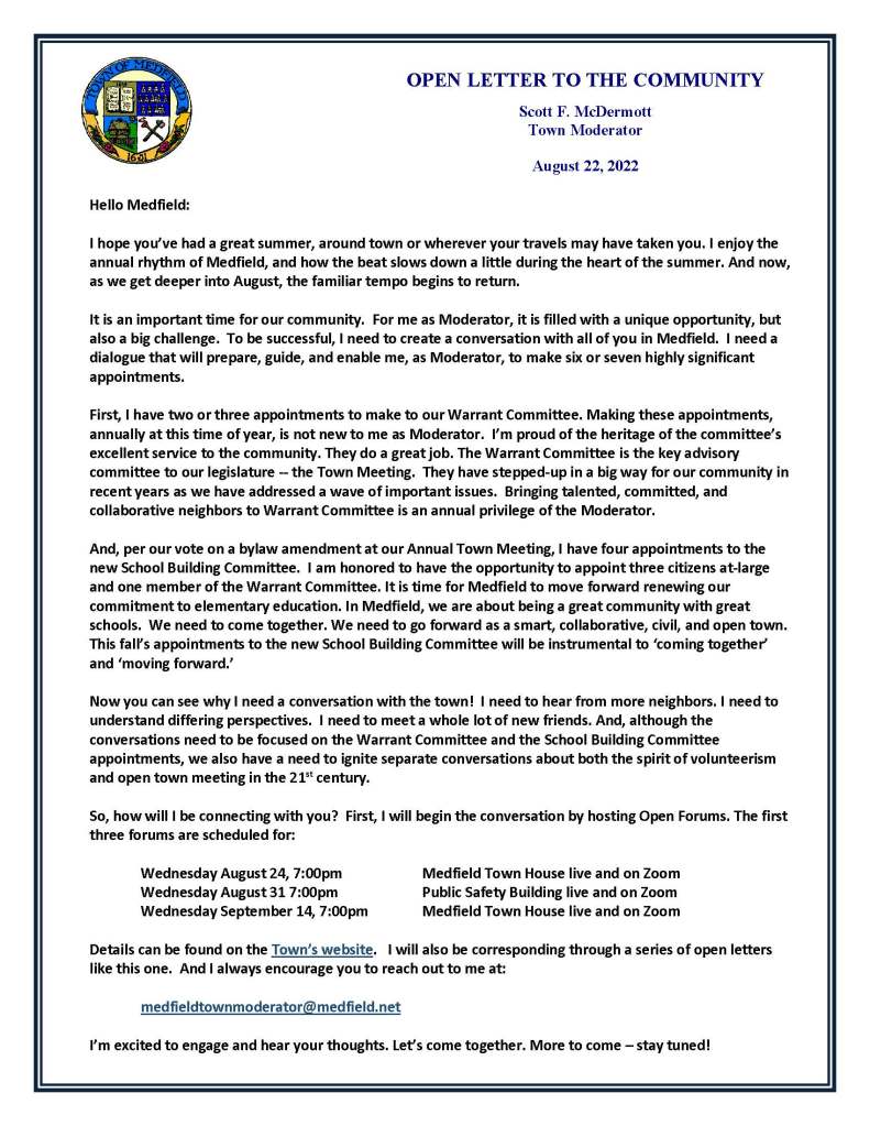 Hello Medfield:
I hope you’ve had a great summer, around town or wherever your travels may have taken you. I enjoy the annual rhythm of Medfield, and how the beat slows down a little during the heart of the summer. And now, as we get deeper into August, the familiar tempo begins to return.
It is an important time for our community. For me as Moderator, it is filled with a unique opportunity, but also a big challenge. To be successful, I need to create a conversation with all of you in Medfield. I need a dialogue that will prepare, guide, and enable me, as Moderator, to make six or seven highly significant appointments.
First, I have two or three appointments to make to our Warrant Committee. Making these appointments, annually at this time of year, is not new to me as Moderator. I’m proud of the heritage of the committee’s excellent service to the community. They do a great job. The Warrant Committee is the key advisory committee to our legislature -- the Town Meeting. They have stepped-up in a big way for our community in recent years as we have addressed a wave of important issues. Bringing talented, committed, and collaborative neighbors to Warrant Committee is an annual privilege of the Moderator.
And, per our vote on a bylaw amendment at our Annual Town Meeting, I have four appointments to the new School Building Committee. I am honored to have the opportunity to appoint three citizens at-large and one member of the Warrant Committee. It is time for Medfield to move forward renewing our commitment to elementary education. In Medfield, we are about being a great community with great schools. We need to come together. We need to go forward as a smart, collaborative, civil, and open town. This fall’s appointments to the new School Building Committee will be instrumental to ‘coming together’ and ‘moving forward.’
Now you can see why I need a conversation with the town! I need to hear from more neighbors. I need to understand differing perspectives. I need to meet a whole lot of new friends. And, although the conversations need to be focused on the Warrant Committee and the School Building Committee appointments, we also have a need to ignite separate conversations about both the spirit of volunteerism and open town meeting in the 21st century.
So, how will I be connecting with you? First, I will begin the conversation by hosting Open Forums. The first three forums are scheduled for:
Wednesday August 24, 7:00pm Medfield Town House live and on Zoom
Wednesday August 31 7:00pm Public Safety Building live and on Zoom
Wednesday September 14, 7:00pm Medfield Town House live and on Zoom
Details can be found on the Town’s website. I will also be corresponding through a series of open letters like this one. And I always encourage you to reach out to me at:
medfieldtownmoderator@medfield.net
I’m excited to engage and hear your thoughts. Let’s come together. More to come – stay tuned!
OPEN LETTER TO THE COMMUNITY
Scott F. McDermott
Town Moderator
August 22, 2022