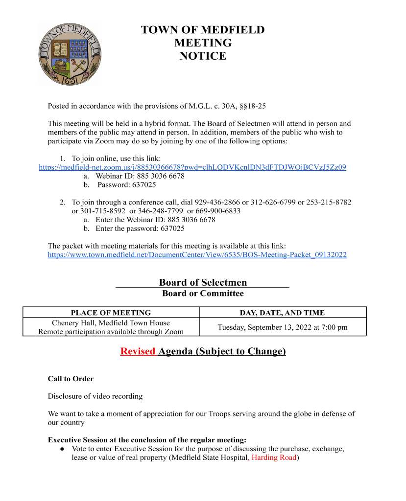 15. Vote to authorize the Chair to sign the MHP MBTA Communities Early Action Technical
Assistance award letter/contract in order to comply with the state’s new multi-family
zoning requirement
Citizen Comment
Consent Agenda
16. Request to place sandwich boards advertising the Medfield Rail Trail Grand Opening on
October 1 for the 2 weeks leading up to the event at the usual locations
17. Coolidge Corner Theater requests use of MSH for the following dates and movies:
Friday, October 21 - THE WOLF MAN (1941) and AN AMERICAN WEREWOLF IN
LONDON
Saturday, October 22 - BRIDE OF FRANKENSTEIN and BRIDE OF CHUCKY
Sunday, October 23 - THE MUMMY (1932) and THE MUMMY RETURNS (2001)
18. Request to place sandwich boards advertising the opening of registration for Medfield
Youth Lacrosse from October 1 through the 15th at the usual locations
19. Request for a block party on Sunday, October 2 from 3-6pm in the Gun Hill Estates
Neighborhood from 95 Wood End Lane to the intersection of Wood End Lane and
Country Way
20. Request from Zullo Gallery for several one day beer/wine licenses for their Thursdays on
the Deck from 5:00-11:00 PM:
a. September 22
b. September 29
c. October 6
Meeting Minutes
June 14, 2022
June 28, 2022
July 12, 2022
Town Administrator Updates
Next Meeting Dates
Tues, September 27, 2022
Tues, October 11, 2022
Tues, October 25, 2022
Selectmen Reports
Informational